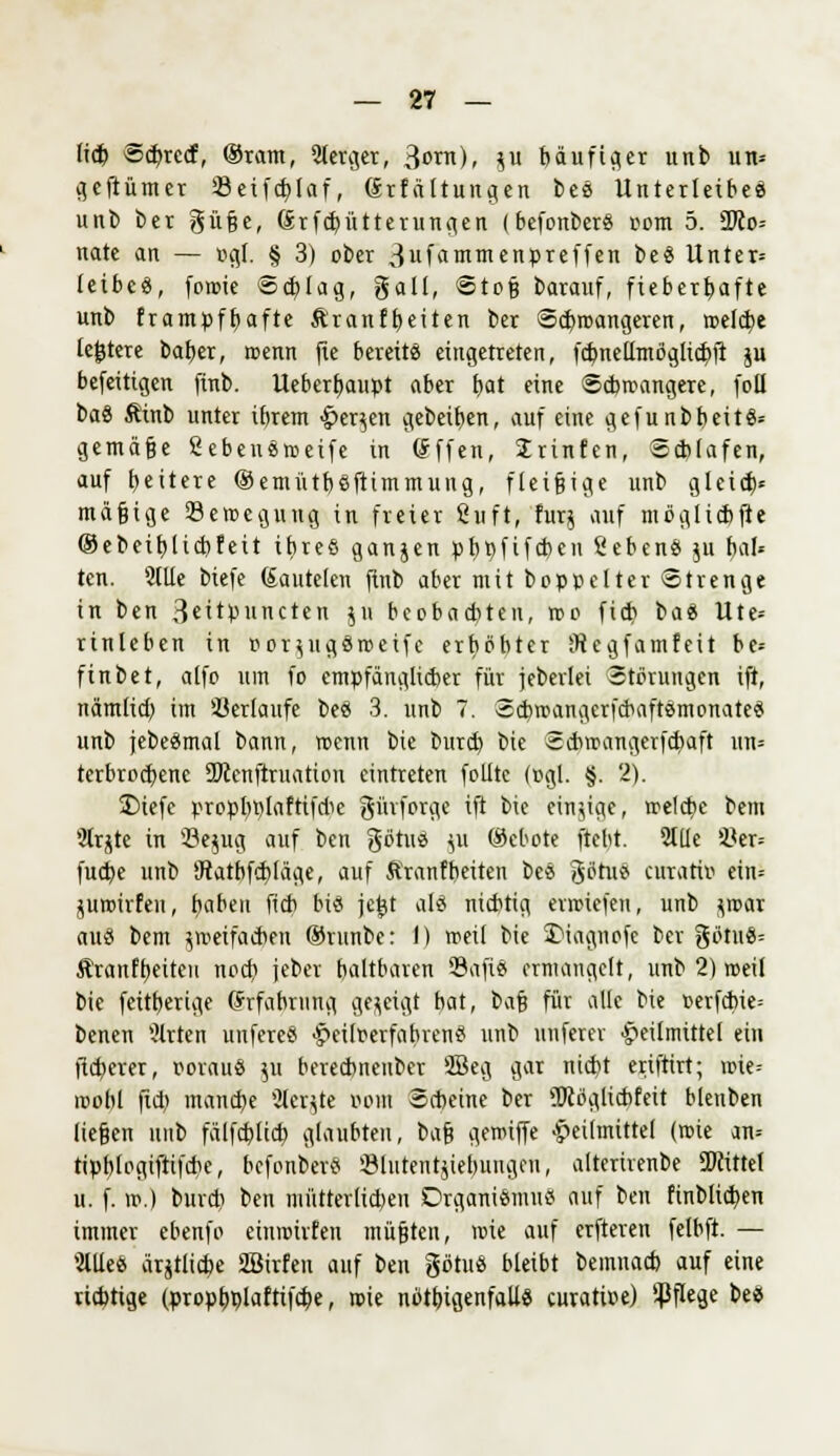 lieb Scf/rccf, ®ram, Slerger, 3<>nt), $u böufifler unb un- cjeftümcr Seifdjlaf, (Srfättungen beä Unterleiber unb ber güße, (Srfcbütterungen (befonberS com 5. Se- nate an — ogl. § 3) ober 3ufammenpreffen be« Unter» leibcö, foroie Schlag, galt, Stoß barauf, fieberhafte unb frampffyafte &'ranfb,eiten ber Scbrcangeren, meldte lejjtere baber, roenn fie bereite eingetreten, fcbnellmögtidiii ju befeittgen finb. Uebcrfyaupt aber b,at eine Schwangere, foll baö ftinb unter ibrem Herren gebeten, auf eine gefunbbeitS* gemäße SebeuSroeife in Sffen, Srinfen, Schlafen, auf fettere (SemütbSftimmung, fleißige unb gleid)« mäßige Seroegung in freier fiuft, furj auf niöglicbfte (Sebeibjicbf'eit itjreö ganjen pttpfifeben SebenS ju bal* tcn. 2(Ue biefe (£autelen finb aber mit boppelter Strenge in ben Bettpuncten ju beobaebten, reo fid? tai Ute- rinleben in oor^ugöreeife erhöhter SRegfamfeit bc= ftnbet, alfo um fo empfänglicher für jeberlei Störungen ift, nämlid) im Verlaufe beä 3. unb 7. Scbroangerfcbaft&monateS unb jebeämal bann, roenn bie bureb bie Scbroangerfcbaft un= terbroebene SWenftruation eintreten folltc (ogl. §. 2). £)iefe propbölaftifdie gihforge ift bie cinjige, roelcbc bem 9trjte in s-öe$ug auf ben götuä ju (Sebote ftebt. Stile i<er= fuebe unb 'Jtatbfcbtage, auf Äranf betten beä götus curatio ein= jurotrfen, ftabeti fieb bis jcj-jt als nichtig erroiefen, unb $roar au« bem jroetfac^en ©runbe: I) roeil bie JMagnofe ber %öt\\i- ^ranfb,eiteu nod) jeber baltbaren 93afte> ermangelt, unb 2) roeil bie fettberige (*rfabning gezeigt bat, bü$ für alle bie »erfcbie= benen Wirten unfereS Heiloerfabren« unb uuferev Heilmittel ein fteberer, oorauö 511 bereebnenber SBeg gar niebt eriftirt; roie-- mobl fid) inand)e ÜJer^te 00m Scbeine ber 5Köglicbfeit blenben ließen unb fälfeblicb glaubten, ba^ geroiffe Heilmittel (roie an= tipblogifttfcbe, befonber? Slutentjiebungen, alterirenbe TOttet u. f. ».) burdi ben mütterlid)eu Organismus auf ben finblid)en immer ebenfo einroirfen müßten, roie auf erfteren felbft. — 2lUe& ärjtlid?e Sßtrfen auf ben götu« bleibt bemnad) auf eine richtige (propb,plaftifcb,e, roie nötigenfalls curatioe) Pflege bes