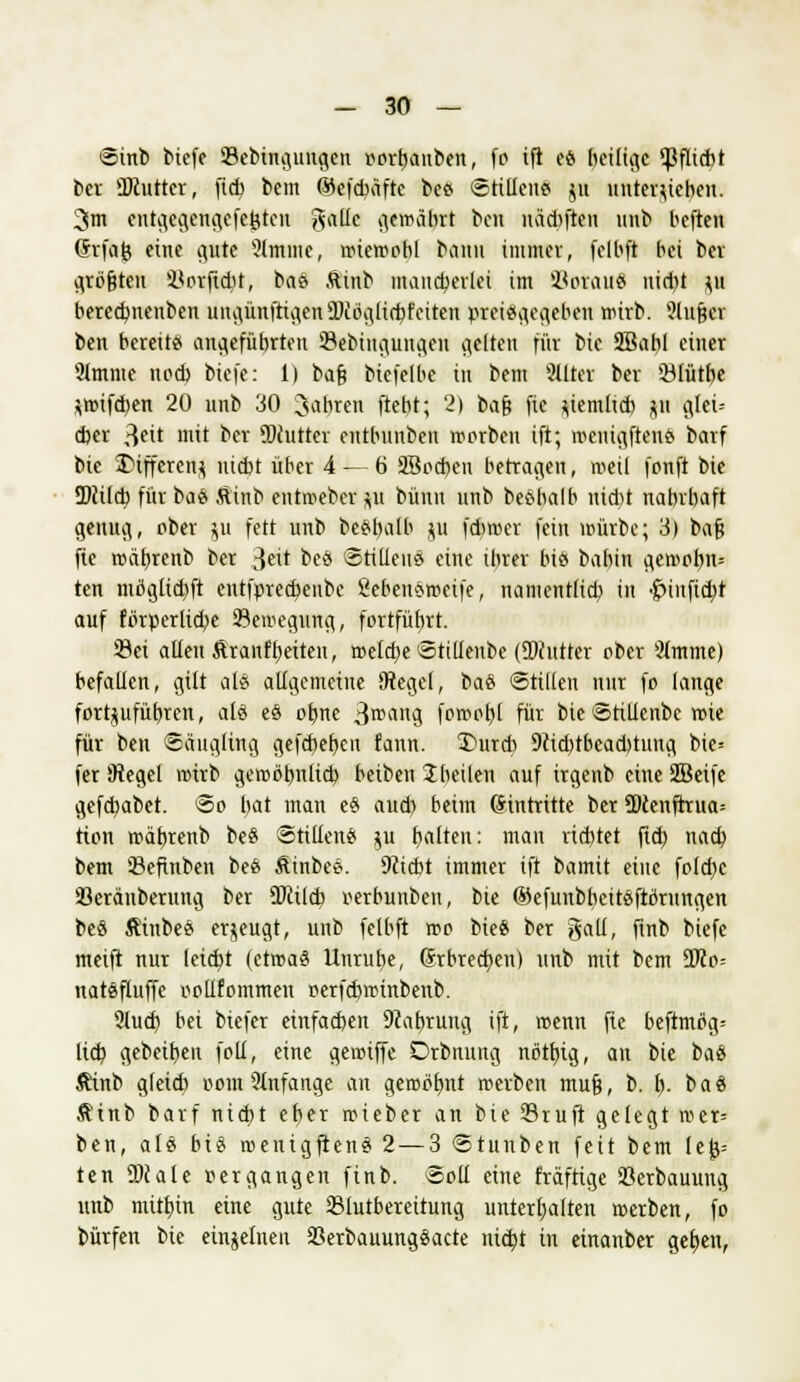 Sinb biefe 23ebingungen »orhanben, fo ift es beilige Pflicht ber ÜDcuttcr, fich bcm Gkfcbäfte bes Stillens ju untergeben. 3m entgegengefeöten g«tte gewahrt bat uädiften unb heften (Jrfafe eine gute 9lmme, wiewohl bann immer, felbft bei ber größten Horjidit, bas Äinb mancberlei im SBotauS nid)t p bercdjncnben ungünfrigenüJiöglicbfeiten preisgegeben wirb. Slußcr ben bereits angefübrten 23ebingungeu gelten für bic SBabl einer 2lmme ncd) bicfe: 1) baß biefelbe in bem 2üter ber 93lütbe pnfcben 20 unb 30 Saferen ftebt; 2) bcifc fic ziemlich p glei-- d)er 3«it mit ber 9Wutrer entbunben worben ift; wenigftens barf bie Differenz nicbt über 4 — 6 äBocben betragen, weil fonft bie 2>ii(cb für baS ftinb entweber p bünn unb besbalb nid)t nahrhaft genug, ober ju fett unb besbalb ju fcbroer fein mürbe; 3) baß fic wäbrenb ber *]0 beö Stillens eine ihrer bis babin gewobn= ten möglid)ft entfprecbettbe Sebensmetfe, namentlich in $>injtc$t auf förperlid)e Bewegung, fortführt. 33ei allen ftranfbetten, welche Stillenbe (DJcutter ober 2lmme) befallen, gilt als allgemeine Otegel, bas Stillen nur fo lange fortzuführen, als es ohne 3rcang fcmobl für bie Stillenbe wie für ben Säugling gefcbeben fann. 3)urcb 9cid)tbead)tung bie* fer Siegel wirb gewöhnlich beiben 2heilen auf irgenb eine SBeife gefchabet. So hat man eS aud) beim Eintritte ber SDcenftrua= rion wäferenb beS Stillens ju fealteu: man rid)tet fich nach bem Sefinben beS Äinbes. 9?icbt immer ift bamit eine folcbe üöeräuberung ber 9Jcild? rerbunben, bie ©efunbheitsftörungen bes Äinbes erzeugt, unb felbft wo bie« ber galt, finb biefe meift nur leicht (etwas Unruhe, Srbrecben) unb mit bem 9Jco= natsfluffc oollfommen oerfcbwinbenb. 9lud) bei biefer einfachen 9cabrung ift, wenn fie beftmög= lieh gebeiben foll, eine gewiffe Drbnung nöthig, an bie bas Äinb gleidi oom 9lnfange an gewöhnt werben muß, b. b- bas Ätnb barf nicht eher wieber an bie ©ruft gelegt wer= ben, als bis wenigftens 2 — 3 Stunben feit bem le|j= ten SDcale oer gangen finb. Soll eine fräftige 23erbauung unb mitt)in eine gute 23lutbereitung unterhalten werben, fo bürfen bie einzelnen Serbauungsacte nicbt in etnanber geben,