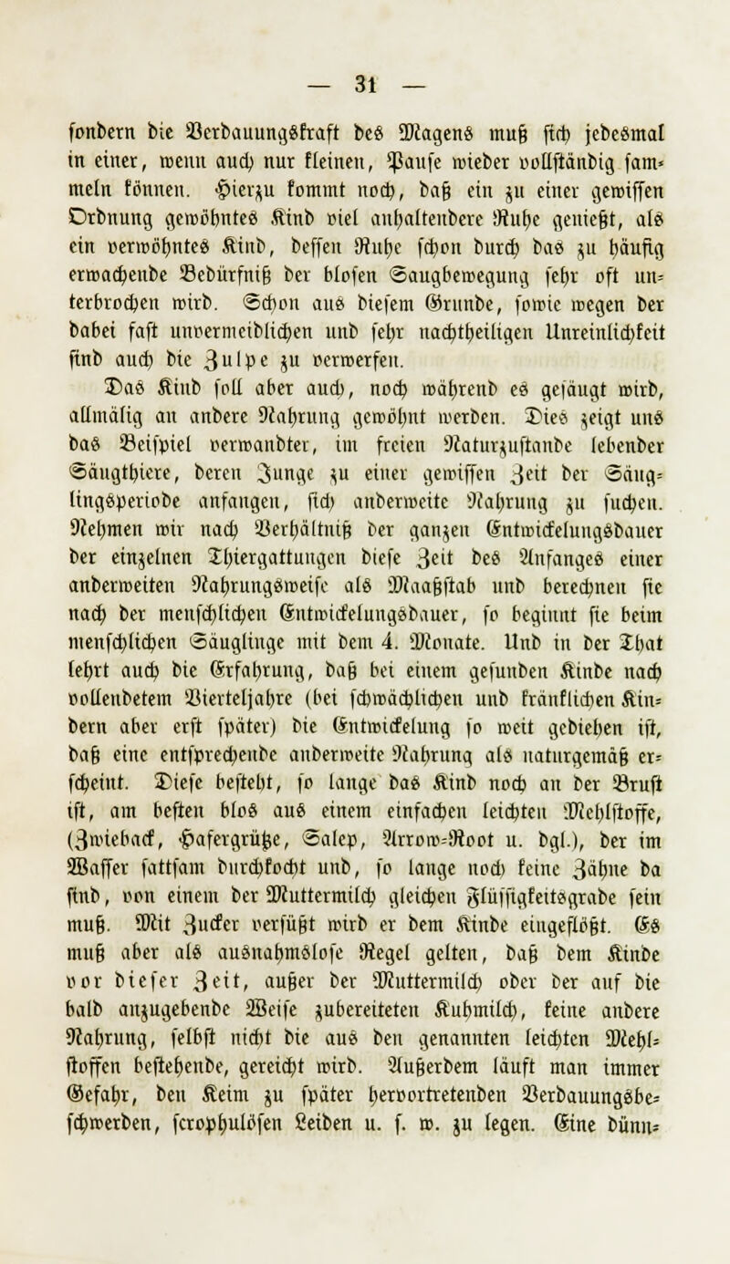 fonbern bie iöerbauunggfraft beö SWagenS muß ftct> jebeSmat in einet, wenn aud) nur fleinen, $ßaufe rcieber oollftänbig fam« mein fbnnen. #ier$u fommt wfy) baß ein ju einer geroiffen Drbnung geroöbnteö Äinb »iel aubaltenbcre SRube genießt, alö ein »errcöbntee Äinb, beffen SRutje febon burd? baö $u t)äufig emiacfyenbe Sebürfniß ber blofen ©augberoegung febj oft un= terbroeben roirb. 6d)on aus btefem ©runbe, foroie megen ber babei faft lttiöermeibliäjett unb febr nad>tbeütgen llnreinltcbfett ftnb aud) bie 3u'Pe iü »erroerfeu. 2)ae Äinb foll aber aueb, nod? roäbrenb es gelaugt roirb, allmäüg au anbere 9iabrung gerobbnt werben. Die* ^eigt uns baS Setfpiel »etroanbrer, im freien 9caturjuftanbe (ebenber ©äugtbiere, beren 3unge $u einer geroiffen $eit ber ©äug; lingsperiobe anfangen, fldt anberioeitc sJ?abrung ju fueben. Dcebnten mir nad; 93erbältntß ber ganjen (SntuucfelungSbauer ber einzelnen Ibtergattungen biefe 3cit beS 2lnfanges einer anberaeiten SiabrungSroeife alö ÜJiaaßftab unb betedjneit jte nad; ber menfd)Itcben (Sntaucfeiungäbauer, fo beginnt fte beim menfebücben Säuglinge mit bem 4. ÜDconate. Unb in ber 2bat tebrt aueb bie ©rfabrung, ba§ bei einem gefunben Äinbe nad? »olleubetem Sierteljabre (bei fcbtoäcfylicben unb fränflieben Äin= bem aber erft fpäter) bie Sntrottfelung fo roeit gebieben ift, baß eine entfprecbenbe anbermeite 9iabrung als naturgemäß er= febeiut. 33iefe beftebt, fo lange bas Äinb noeb an ber 23rufi ift, am heften bloö aus einem etnfacben leiebten iDieblftoffe, (3nueba(f, <§>afergrüfce, ©alep, 2lrroro=!)toot u. bgl.), ber im SBaffer fattfam burd)fod)t unb, fc lange nod) feine 3ät)ne ba ftnb, oon einem ber 2Ruttermilcb gleicben glüffigfettsgrabe fein muß. SDiit ^uäcx oerfüßt roirb er bem fttnbe eingeflößt, 6s muß aber als auSnabmSlofe Otegel gelten, t<i% bem Äinbe oor biefer 3ei*/ au&er ber SKuttermilcb ober ber auf tit balb anjugebenbe SBeife ^bereiteten Äubmitd), feine anbere 9iabrung, felbft ntefet W aus ben genannten leichten TltfyU ftoffen beftebenbe, gereiebt roirb. 2lußerbem läuft man immer ©efatir, ben Äeim ju fpäter beittfli'fretenben 23erbauungSbe* fd^roerben, fcropbulb'fen geiben u. f. ro. ju legen, Sine bünu*