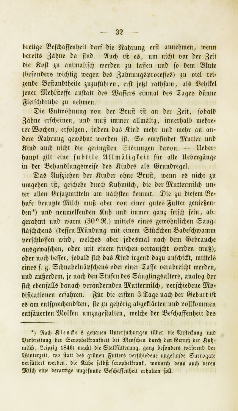 breiige 93cfc^affent>eit barf bic 9cat)rung erfi annehmen, wenn bereits Stynt ba finb. ?lud) tfi es, um nidjt r>or ber 3«t bie Ä'ofi ju aHiatalifd) werben $u laffeu unb fo bem Slute (befpnbers widrig wegen bes ^^nungsprpeeffes) p mel rei= *enbe Öeftanbtbeile jujttf&^ren, erfi jejjt ratf)fam, als ikbtfet jener ÜRefjiftoffe anfiatt bes Sßaffers einmal bes lages bünne gletfdjbrüfye 511 nebmeu. S)ie (Sntwobuung pon ber 23rufi ift au bei ^eit, fobalb 3äb,ne erfd)einen, unb mufj immer allmältg., innerhalb mebrc= rer2Sod;en, erfolgen, inbem bas Äinb mehr unb mebr an an= bere Scaljrung gewöhnt werben ift. ©0 empftnbet 27cutter unb Äinb aud) nid)t bie geringfieu Stiftungen baoon. - Ueber= fyaupt gilt eine fubtile 9lllmältgfeit für alle ücbergänge in ber SefyanblungSweife bes Äinbes als ©runbregel. £>aS Slufjietjen ber ßinber ofjne 23ruft, wenn es nietet ju umgeben ift, gefd;efje burd) Äubmild}, bic ber SDcutternüld) un= ter allen Srfajjraittefo am nad)fien fpmiut. £>te $u biefem 33c= tyufe benu^te 3)ctld> mufj aber oon einer gutes gutter geniefjen= ben*) unb neumetfenben ßub, unb immer gan$ frifd) fein, ab- gerahmt unb wann (30° 9J.) mittels eines gewptmlid)en *Saug= fläfd)d)enö (beffen ü)iünbung mit einem 5tüdfd)en 23abefd)wamm üerfdjloffen wirb, welches aber jebesmal nad) bem @ebraud)e ausgewafd)en, ober mit einem frifcfyen »ertaufd)t werben mufj), pber nod) beffer, fobatb ftcb, bas Äinb trgenb baju anfdneft, mittels eines f. g. ©dmabelnäpfdjens ober einer Jaffe »erabretd)t werben, unb aufjerbem, je nad) ben Stufen bes Säuglingsalters, analog ber fid) ebenfalls banad) oeränbernben ÜJcuttermtld), »erfd)iebene 3Jco= btftcationen erfahren, gür bie erften 3 Jage nad) ber ®eburtifi es am entfpredtenbfien, fte ju gehörig abgeflärten unb ppllfommen entfäuerten Wolfen um^ugeftalten, weld)e ber Sefdjaffenfyett bes *) DJad) AUncfe'ä genauen Unterfudjungen (über bie 2tnftecfung unb ißerbteitung ber ©ctopbelfranfljeit bei SHenfcfyen burd) ben ©enujj ber Auf;» mild), Seipjig 1846) madjt bie ©taflfütterung, ganj befonbetä roäfytenb ber SBinterjeit, wo ftott bei grünen gutterä »erfdjiebene ungefunbe Surrogate »etfüttert »erben, bie ftürje felbfi fcropfyelfranf, rooburtb benn aud? beten SDcild) eine berartige ungefunbe $e|d)affent;eit erhalten foO.