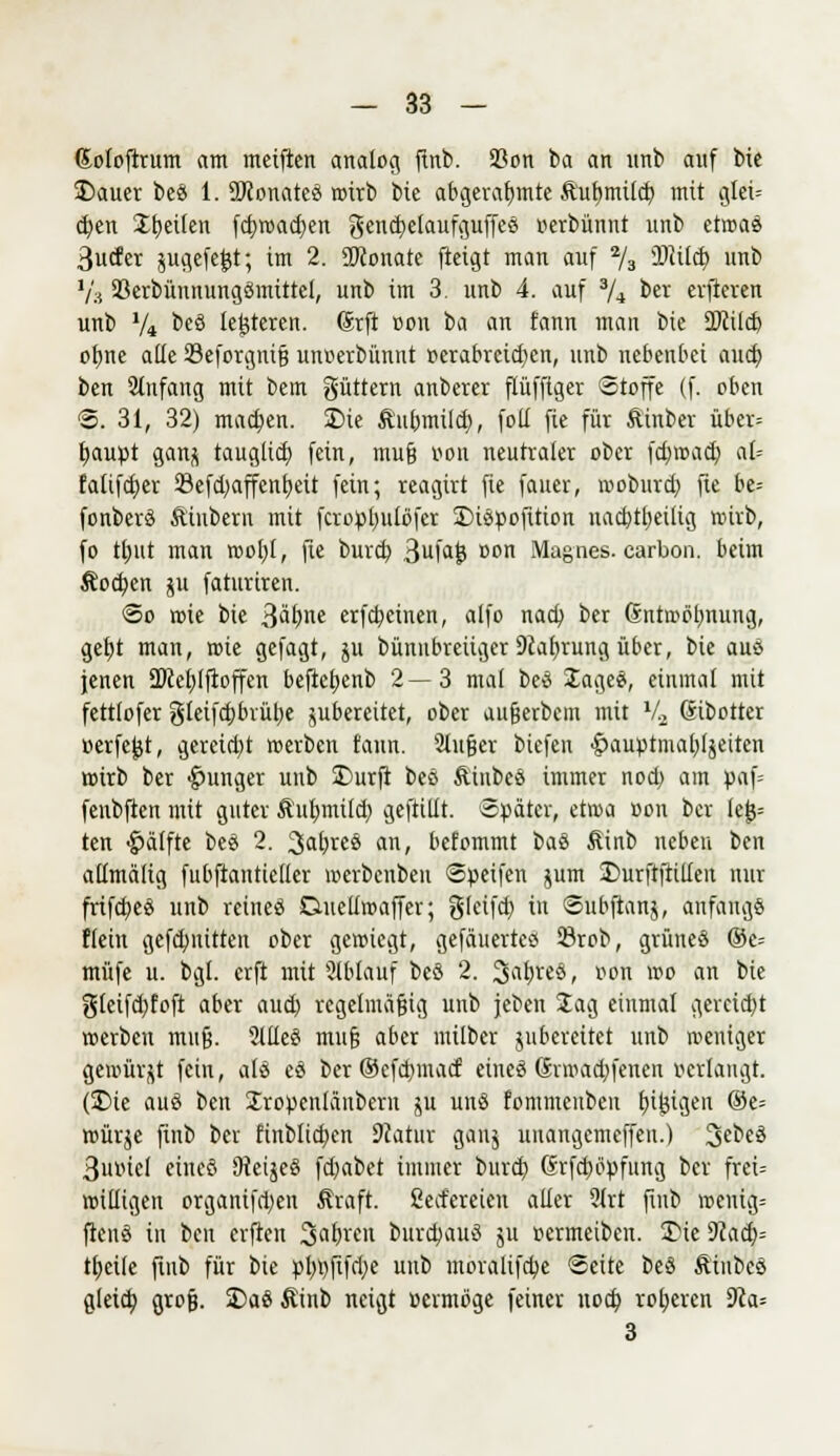 Soloftrum am meificn analog finb. SBon ba an unb auf bie 2)auer beS 1. StRonateö wirb bie abgerahmte ftufjmtlcb mit glei= eben Steilen fcbwadjen gencbelaufguffes »erbünnt unb etaaä ßucfer jugefefct; im 2. SKonate fteigt man auf 2/3 IDiildp unb V3 33erbüunungömittel, unb im 3. unb 4. auf 3/* ber erfteren unb V* *>eö iefetcren. (Srft »on ba an fann man bie 2)cilcb ofjne alle Seforgnifj un»erbünnt verabreichen, unb nebenbei auch ben Stnfang mit bem güttern anberer ftüfftger Stoffe (f. oben §5. 31, 32) machen. £)ie Äubmilcb, foü fte für Äinber über= baupt ganfl tauglich fein, muß »on neutraler ober fd>wacb at= falifeber 23cfd>affcnt)eit fein; reagirt fie fauer, woburd) fie be= fonberö Äütbern mit fcropbulöfcr £>iöpofttion nachtheilig wirb, fo thut man wohl, fie bureb 3ufa{? Don Magnes. carbon. beim Äocben 511 faturiren. So rote bie 3a^e erfebeinen, alfo nacb, ber Gntroöbnuitg, get)t man, wie gefagt, ju bünnbreiiger 9£abrungüber, bie aus jenen 5Dceblfioffen beftcijenb 2—3 mal bee JageS, einmal mit fettlofer gleifdjbrübe jubereitet, ober aufjerbem mit l/2 ßtbotter »erfe^t, geretd)t werben fann. Slufjer biefen <£>auptmab,ljeiten wirb ber junger unb £>urfi bes ftiubeö immer nod) am paf= feubften mit guter ßubmilch geftiüt. Später, etwa »on ber lej$= ten ^alfte beö 2. 3a^e§ an, befommt iai Äinb neben ben atlmälig fubftantieüer werbenbeu Speifen jum 2>urftftilten nur frifebeä unb reineö Dueliwaffer; glcifcb in Subftanj, anfangs Hein gefebnitten ober gewiegt, gefäuerteä 23rob, grüneö ®e= müfe u. bgl. erft mit SÜblauf bcö 2. 3at>ve§, »on wo an bie gleifd)foft aber aud; regelmäßig unb jeben Sag einmal gercid)t »erben muß- Me§ mufj aber milber jubereitet unb nieniger gewürzt fein, als eö ber ©efebmaef eineö Grwadjfenen »erlangt. (SDie auö ben Uropcnlänbcru ju unö fommenben fjijjigeu ©e= würje finb ber finblicben 9catur gauj unangemeffen.) %et>(& 3u»iel eüteö Ütei^eS \d)at>ct immer bureb Grfcböpfung ber frei= willigen organifd)en Äraft. fierfereien aller 9lrt finb wenig= ftenö in ben erften fahren burdwuä ju »ermeiben. S)ie 9cad)= tfjeile finb für bie pbi)ftfd)e unb moralifebe Seite beö ftinbcö gleich, groß. £>aö Äinb neigt »ermöge fetner noch roheren 9ca= 3