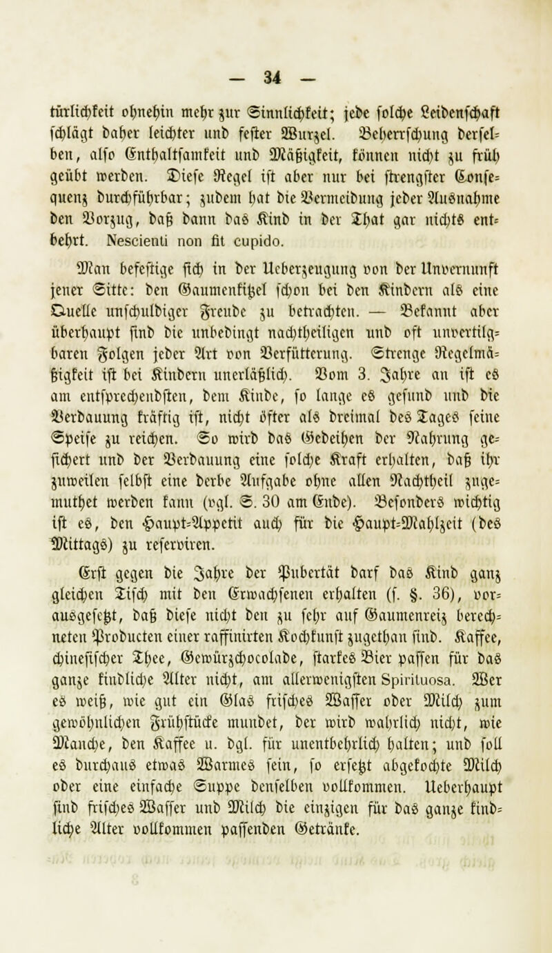 rürlicbfcit ot)nef)in metjr jur <Smnltd)fett; jebe fofcbe Seibenfcbaft fdrtägt baber leicbter unb fefter SBwrjcl. 33cberrfd;)ung berfel= bcn, alfo (Sntbaltfamfeit unb ÜKäfjigfeit, tonnen nid)t ju früi) geübt »erben. 3>iefe Dteget ift aber nur bei ftrengfter (£onfe= quenj burdjfübrbar; jubem bat bie 33ermcibung jcber 91itönabme ben 33orjug, ba$ bann eaü Ätnb in ber Zfynt gar nid)t6 ent-- bebrt. Nescienti non fit cupido. 2Ran befeftige ftd) in ber Ucberjeugung »on ber Unvernunft jener Sitte: ben ©aumenf'ijjel fd;on bei bcn Äinbern al§ eine Duelle unfcbulbigcr greube ju betrauten. — 33efannt aber überhaupt finb bie unbebingt nacbtl)ciiigcn unb oft unKttilg= baren folgen jebcr 2trt oon 23erfütterung. «Strenge SRcgetmä-- fjigfeit ift bei Äinbcrn unerläfjtid). 33om 3. %a\)it an ift cö am entfpredjenbften, bem Äinbe, fo lange eö gefunb unb bie 33erbauung fräftig ift, ntd)t öfter al6 breimal beö Stageö feine ©peife ju reid)en. @o roirb baö (Sebei&en ber 9cabrung ge= fiebert unb ber 33erbauung eine fold)e ^raft erbalten, bafj tljv juroeilen felbft eine berbe Aufgabe oljne allen 9cad}tbeit $ugc= mutzet roerben fanu (r>gt. @. 30 am Gnbe). 23efonberS wichtig ift ee, bcn •£>aupt--21ppetit aud) für bie <^aupt=5Pcabljcit (beö 2)cittags) ju referruren. Grfi gegen bie 3ab,re ber Pubertät barf bau Äinb ganj gleichen 2ifd) mit ben Grroacbfeneu erhalten (f. §. 36), »or= ausgefegt, ba§ biefe niebt bcn ^u fe|r auf ®aumenrei$ bered)= neten ^robueten einer raffinirten &'od)funft jugetban finb. Äaffee, ebinefifeber Zfyte, ®croürjd}ocolabe, ftarfcS 23ier paffen für btö ganje fiubltdje Stirer uid)t, am allermenigften Spirituosa. 2Bcr eä roeif?, wie gut ein ©laö frifct)e8 Sßaffer ober ÜJcüd) jum geroöbulicben gvübftücfe muubet, ber ttirb roabrlict) nid)t, roie 0)Jaud)e, ben ftaffee u. bgl. für unentbcbrlid) bellten; unb foll eö burd)an3 etroaö Sßarmess fein, fo erfe^t abgefoebte 2>cüd) ober eine einfädle Suppe benfelben «ollfommen. Uebevf)aupt finb frifdjes SBaffer unb ÜJiitct) bie einzigen für ba.% ganje finb= lic^e 2tlter ootlfommen paffenben ©etränfe.