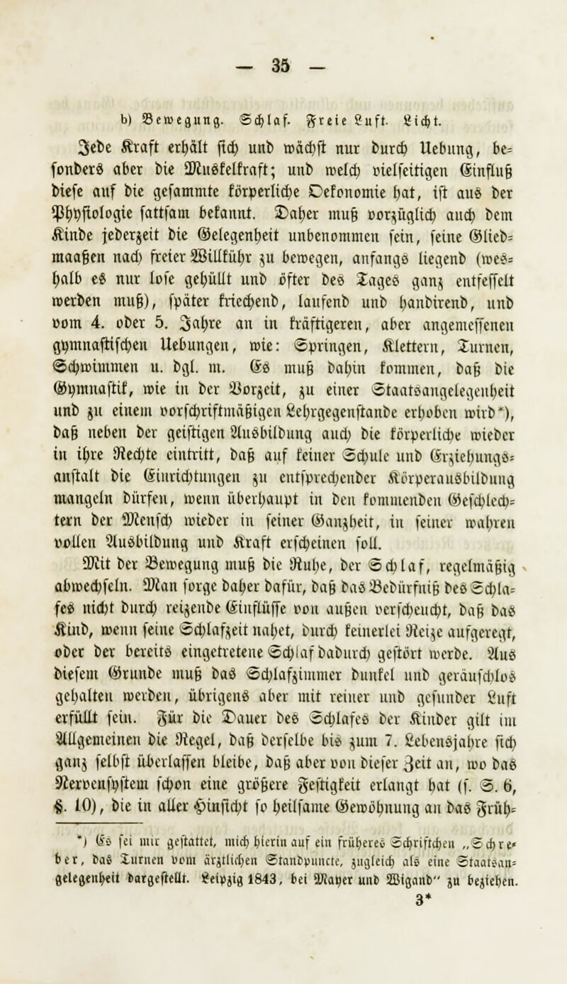 b) Sercegung. ©$laf. ftteie Suft gidjt. 3ebe Äraft erhält ficE> unb roäcbft nur burd) Uebung, be= fonberS aber bie ÜÄuöfelfraft; unb roeld) r-ielfeitigen <Smflu§ biefe auf bie gefammte förperlid)e Defonomie bat, ift aus ber ^Bt>t)ftologie fattfam befannt. £>al)er muß ooqüglid) aud) bcm Äinbe jeberjeit bie ©elegcn^cit unbenommen fein, feine ®lteb= maafjen nad) freier 2Billfüf)r $u beroegen, anfangs liegenb (roe*= fjalb e« nur lofe gefüllt unb öfter beä 2ageö ganj entfeffclt roerben mu&), fpäter friedjenb, laufenb unb fyanbtrenb, unb com 4. ober 5. 2iaf)re an in fräftigeren, aber angemcffcnen gtjmnaftifcben Uebungen, rote: Springen, Alertem, turnen, @d>roimmen u. bgt. m. Se muß batnn fommen, bafj bie ©umnaftif, rote in ber Sßorjcit, ju einer Staatsangelegeubeit unb gu einein oorfd)riftmäßigcn £et)rgegcufianbe erboben roirb*), t>a$ neben ber gcifrigen Ütusbilbung aud) bie förderliche roicbcr in ibje 9ted)te eintritt, ba$ auf feiner 3d)ule unb (Sqiefjungd* anftalt bie @iiirid)tungen gu cntfpredjenber Äörperauöbilouug mangeln bürfen, roeun überhaupt in ben fomiuenben ®efd)led)= tarn ber ÜÄenfcb, rcieber in feiner ©anjbeit, in feiner wahren vollen Sluöbilbung unb Äraft erfd)einen foll. 2J£it ber Semegung muß bie Stube, ber @d)laf, regelmäßig abroecpfcln. 2>can forge bafjer bafür, baß tat ©cbiirfnijj beö 2d)la= feö nidjt burd) reijeube föinflüffe oou außen ocrfd)eud)t, t>a$ bau Äinb, rocun feine 8d)lafteit naljet, burd) feinerlei 9tei$e aufgeregt, ober ber bereits eingetretene Schlaf baburd) gcftört werbe. Sluss biefem ®runbe muß baö Sd)lafjimmer bunfel unb geräufdiloS gehalten roevbeu, übrigeng aber mit reiner unb gefunber Suft erfüllt fein, gür bie 3\iuer bes ödjlafes ber ftinber gilt im allgemeinen bie Siegel, bn$ berfelbe bie pm 7. fcebensjaijre fid) gang felbft überlaffen bleibe, ba^ aber »ou biefer 3eit au, wo bat 9ieroenfr;ftem febon eine größere geftigfeit erlangt bat (f. 8. 6, %. 10), bie in aller £>infid;t fo t)eilfame @ercör)uung au btö grüb,= *) m fei mit geftattet, miefe, hierin auf ein frühere* 2cf)riftcJ)en „©djrp ber, bas liirnen »cm ärjtlkfyen SStattipimcte, äugfeic^ als eine Staatean* geleflenfyeit bargefteüt. geipjtg 1843, bei TOa^er unb Sffiiganb ju bejief)en. 3*