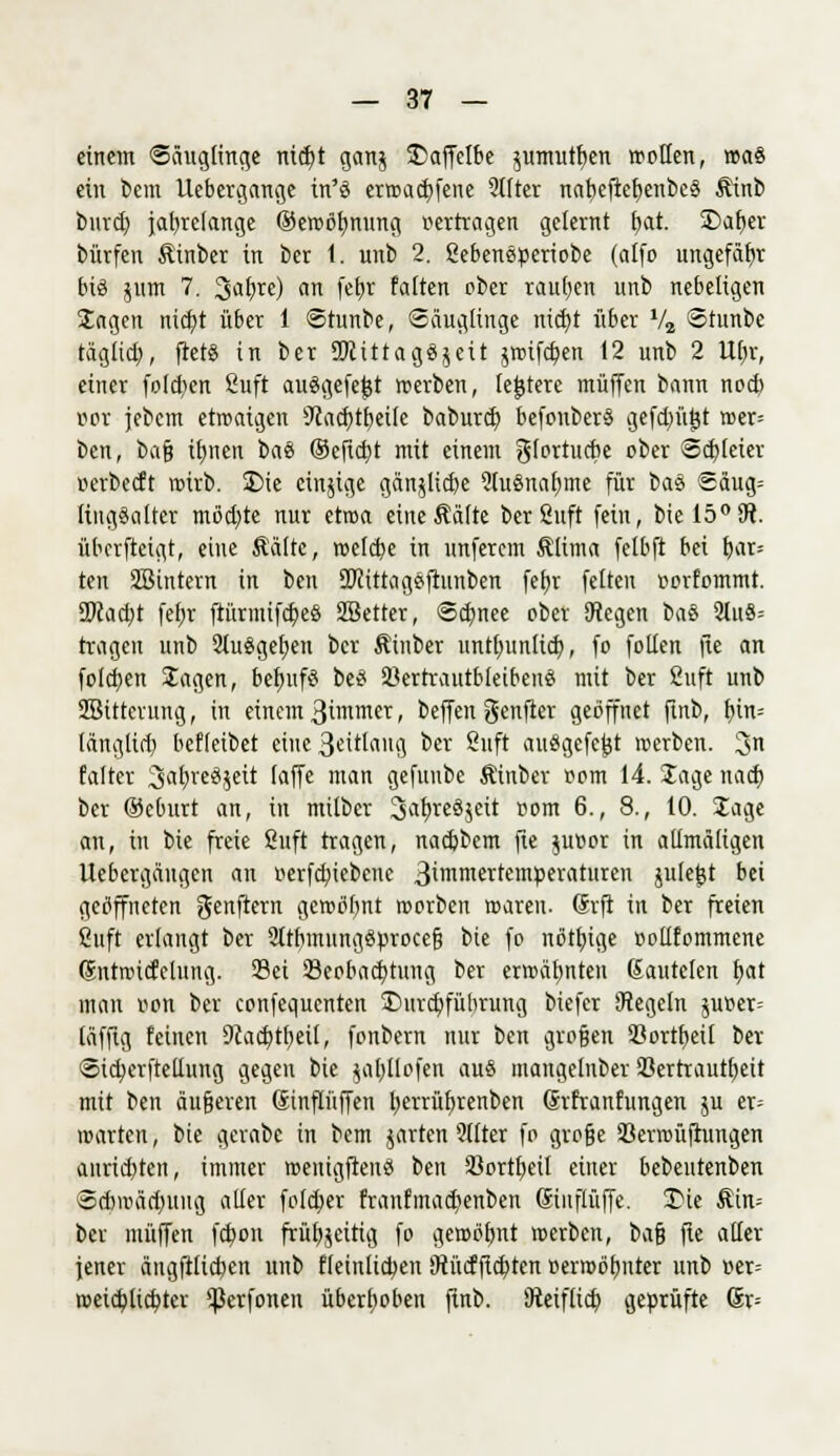 einem «Säuglinge nid)t gan$ $>affelbe $umutf)en wollen, t»a§ ein bem Uebergange in'ö erroadffene 2ilter nabefier;enbe§ Äinb bureb, jahrelange ®eroör/nung pertragen gelernt l)at. SDafjev bürfen Äinber in ber 1. unb 2. ßebeneperiobe (alfo ungefähr bis jum 7. 3al)re) an fetjr falten ober raupen unb nebeligen Sagen nicf;t über 1 Stunbe, Säugfinge md)t über V2 Stunbe täglid), ffet« in ber SWittagSjeit jroifdjen 12 unb 2 Ufjr, einer folgen Suft ausgefegt roerben, (entere muffen bann noef; i?or jebem etroaigen sJiacf;tf)eile baburd) befouberS gefdnigt roer= ben, bafj ifmen t>a% ©eftc^t mit einem glortucbe ober Schleier uerbeeft roirb. Sie einjige gänjlid)e 2lu8nar;me für titö Säug= lingSalter möchte nur etroa eineÄälte berSuft fein, biel50sJi. überfteigt, eine Kälte, roe(d)e in unferem Klima felbft bei bar= ten SBintern in ben 2Kittag8ftunben fefjr feiten »orfommt. 2>cad)t fefjr ftürmifcr)eö Sßetter, Sdmee ober Ctegen &aS 21u8= tragen unb 21u8gefjen ber Kinber untlntnlid), fo fotlen fic an folgen Jagen, bef»if8 be8 23ertrautbleibeu8 mit ber 2uft unb SBittcrung, in einem 3immer, beffen genfter geöffnet ftnb, f)in= läng(id) befleibet eine 3«ttang ber 8uft ausgefegt roerben. 3 falter Sa^rcSjett faffe man gefuubc Äinber t-om 14. Jage nadj ber Oeburt an, in milber ^afvreSjeit »om 6., 8., 10. Jage an, in bie freie Snft tragen, nadjbcm fte juv»or in allmäligen Uebcrgängen an »erfd;iebene ßünmerremperaturen julefjt bei geöffneten genftern geroöbnt roorben roareu. drfi in ber freien ßuft erlangt ber 2ltbmung8proce§ bie fo nötige oollfommene (Sntroicfclung. Sei Beobachtung ber erwähnten ßautelen b,at man oon ber confequenten ^Durchführung biefer Segeln $ur>er= läfftg feinen 9iacb,tb,eil, fonbern nur ben großen 23ortf)eü ber Sicberftellung gegen bie jabtlofen au8 mangelnber Vertrautheit mit ben äußeren Sinflüffen berrüftrenben Srfranfungen ju er= märten, bie gerabe in bem jarten Silier fo große öerroüftungen aurid)ten, immer roenigftenS ben Sßortfyeil einer bebentenben Scbmädniug aller foleber franfmacbenben ßinflüffe. Die Äin-- ber muffen fchon frühzeitig fo geroöfjnt roerben, i>a$ fte aller jener ängfilichen unb ffeinlicben Otücfftchten Derroöhnter unb t<er= roeicblicbtcr *|Serfonen überhoben ftnb. Dteiflicb, geprüfte Gr=