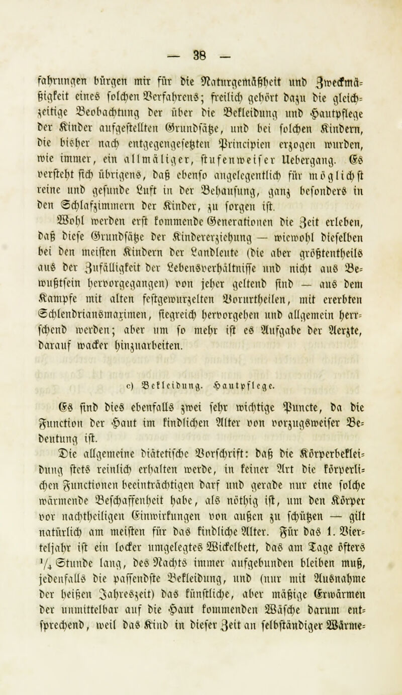 fabrungen bürgen mir für bte 9caturgcmafebeit unb 3wtfm<i= fcigfeit cineö folgen 23crfabrenS; freitieb gebort baju bie glctcb= zeitige ^Beobachtung ber über bie Scfleibung unb Hautpflege ber Ätnber aufgehellten @runbfä£e, intb bei folgen Stinbern, bie bteb,er nad> entgegcngefefctcu Sßrtnripxen erjogen würben, roie immer, ein allmäliger, ftufenweifer Uebergang. (SS verfielt ftcb übrigens, t>a% ebenfo angelegentlich für mciglicbfi reine unb gefunbc Suft in ber SBebaufung, gatij befonberS in ben ©cblafjimmcrn ber ßinber, ju forgen ift. 23cbl werben erft fommenbc (Generationen bie 3eit erleben, bafj btefe ©runbfäjje ber Äinberer^iebung — wiewobl btefelben bei ben meiften Äinbern ber l'anbleute (bie aber gröfjtentbeils au« ber 3fnlli^fcit ber ?ebenSt>erbaltniffe nnb niebt auö 23e= wu&tfcin beroorgegangen) ron jeher geltenb finb — aus bem Stampfe mit alten festgewurzelten SÜorurtbeüen, mit ererbteii Scblcnbrianömartmen, fiegreieb bertwrgeben unb allgemein berr-- febenb werben; aber um fö mebr ift eS Aufgabe ber Slerjte, barauf waefer binjuatbetten. c) Setlcibung. Hautpflege. (SS finb bicS ebenfalls jwei feb,r wichtige ^ßunete, \>a bie gunetton ber Haut im finblidEjcn 911tcr r>on oorjugSweifer 93e= beutung ift. Sie allgemeine biätetifebe 5Borfd>rift: bafj bie &örperbeflei= bung ftetS reinlicb erbalten »erbe, in feiner ?lrt bie förperli= eben Functionen beeinträchtigen barf unb gerabe nur eine folebe wärmenbe 93efd)affenbcit b,abe, als nßtbig ift, um ben Äörper r-or nachteiligen (Sinwirfungen r>on außen 511 fctyütjen — gilt natürlich, am meiften für baS finbltcbe ?llter. gür baS l.S3ier= tcljabr ift ein locfer umgelegtes SBicfclbett, baS am Sage öfters V4 ©tunbe laug, beS 9iacbtS immer aufgebunben bleiben muß, {ebenfalls bie paffenbfte 23efleibung, unb (nur mit 3lu8nabme ber beißen Jahreszeit) baS fünftlicbe, aber mafiige Srwärmen ber unmittelbar auf bie Haut fommenben 2Bafd)e barum ent= fprecfyenb, »eil baS ftinb in biefer 3«it an fefbftanbiger 2Bärme=