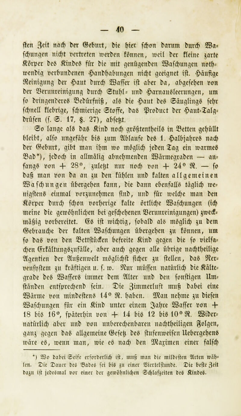 fien 3t na* ber ©eburt, bie bier fcbon barum burd) 2Ba= fdjungen mrf)t vertreten werben fönnen, »eil ber Heine jarte Körper beö ÄinbeS für bie mit genügenben SBafcbungcn notb= roenbig »erbunbenen #anbbabungen ntctjt geeignet ift. häufige Reinigung ber #aut burd) SBaffer ift aber in, abgefeben von ber Verunreinigung burd) <5tubl= unb £>arnauSleerungcu, um fo brtngenbereS Sebürfnifj, als bie #aut beS Säuglings fctjr fdmell fiebrige, fcbmierige Stoffe, baS Vrobuct ber ^ant=Salg= brüfen (f.®. 17, §. 27), abfefct. ©o lange als baS ßinb nocb größtenteils in Selten gefüllt bleibt, alfo ungefäbr bis }um 2(blaufe beS 1. <£>albjabreS nacfy ber ©eburt, gibt man ibm reo möglich, jeben Jag ein rcarmeS Sab*), jeboef; in allmälig abucfymcnben SBärmegraben — au= fang« von + 28°, jittetjt nur nod> von + 24° 9t. — fo i>a% man von t>a an $u ien. füllen unb falten allgemeinen 2Bafcf/ungeit übergeben fann, bie bann ebenfalls täglid) ive= nigftenS einmal »orjunefjmcn finb, unb für tvelcbe man ben Äörpcr bureb, fct)on vorherige falte örtlidjc SBafcbungen (icfy meine bie geroöbnlicben bei gefef/ebenen Verunreinigungen) §rcecf= mäßig vorbereitet. GS ift roidjtig, fobalb als möglieb ju bem ©ebrauebe ber falten Sßafcbungen übergeben ju fönucn, um fo baS von ben Settftücfen befreite Äinb gegen bie fo »ielfa= cfyen GrfältungS^ufalle, aber aud) gegen alle übrige nad)tbeilige ?lgentten ber 21u§emvett mögliebft fteber jit fteüen, baS 9cer= »enfvfrem ju fräftigen u. f. ro. 9hir muffen natürlich, bie $ältc= grabe be§ SBafferS immer bem 2(lter unb ben fonftigen Um= ftänben entfvrecbenb fein. £)ie Bin'm^rluft muß babei eine SSärme von minbeftenS 14° 9t. baben. ÜJJan nefjme p btefen SBafcbungen für ein Äinb unter einem 3abre 2Baffer von + 18 bis 16°, fpaterbin von + 14 bis 12 bis 10°9t. 2Bibcr= natürlicb aber unb »on unberechenbaren nachteiligen folgen, ganj gegen baS allgemeine ©efefe beS ftufenroeifen UebergefyenS wäre eS, roenn man, tvte eS nad) ben SKajimen einer falfd) *) äße batet Seife etforteriieb ift, muf man Sic milbejten Sitten wäf)= len. Eic Sauer be» Saftes fei bii jii einet SMertclftunbe. £>ie befte 3e<t bajii ift jebesmat »or einer ber gewönnlicrjen Scfylafjeiten be§ ÄtnbeS.