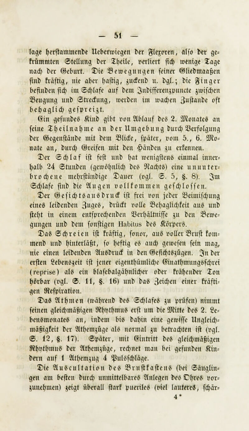 läge b,erftammenbe Ueberroiegen ber giejoren, alfo ber ge= ttümmten Stellung ber Steile, oerliert ficb, wenige Jage nad) ber ®eburt. £>ie Semegungen fetner ©liebmaaßen ftnb fräftig, nie aber fjaftig, jucfettb u. bgl.; bie ginger beftnben ftd) im ©chjafe auf bem Snbiffetenjpuncte jir>ifd)en 23eugung unb Strecfung, roerben im wachen 3uftanbe oft behaglich, gefpreijt. (Sin gefttttbess ftinb gibt oon Stbfauf bes 2. SKenateS an feine £I?etlnat)me an ber Umgebung burcb Verfolgung ber ©egenftänbe mit bem ©tiefe, fpärer, pom 5., 6. ÜKo= nate an, bureb. ©reifen mit ben Rauben ju erfennen. ÜDer <5d)taf ift feft unb fjat roenigftenö einmal imter= fyatb 24 ©tunben (geroöl;ntid) be? 9iact)tö) eine ununter= brocfjene mebrftiinbige fofttiet (ogf. ©. 5, §. 8). 3m Sdjlafc ftnb bie 2tugen oollfommen gefebj offen. 25er ®efid)tsauöbrucf ift frei »on jeber SBeimifdjung eines teibenben 3fl.es, fcrücft rolle 23ebaglid)feit aus unb ftetjt in einem entfprecfyenben 23ert)ältniffe ju ben 23eme= gütigen unb bem fonftigen Habitus beS ÄörperS. £>aö «Schreien ift fräftig, fonor, au§ »oller 23ruft fom= menb unb hinterläßt, fo befttg e$ aud> gewefen fein mag, nie einen teibenben 2luöbrucf in ben ®efid)t^ügen. 3n ber erften 2ebenöseit ift jener eigentbümtid)e ©natbmungSfcbret (reprise) als ein blafebalgäfynlicber ober fräbenber Ion työrbar (ogl. ©. 11, §. 16) unb baö 3^en einer fräftt= gen Öfafpiration. 35a« 9t tönten (roäbrenb be$ @cblafe$ $u prüfen) nimmt feinen gleichmäßigen föbptbmuS erft um bie 2)cirte beö 2. Ce= benämonateö an, inbem big bafyin eine gerotffe Ungleid)= mäßigfeit ber 2ltbem$üge (SS normal 51t betrachten ift (pgl. <S. 12, §. 17). Später, mit eintritt be§ gleichmäßigen R^rjfflWlu« ber 2trr)em$üge, rechnet man bei gefunben Äin= bern auf 1 Sltfyemjug 4 Vutöfcbläge. JMe 2lu£cultatton beet 33ruftfaftenö (bei <3äugtin= gen am beften bureb unmittelbares 2tnlegen beS Dfjreö öor= junetjmen) jeigt überall ftarf puerile« (riet lautete«, fd)är=