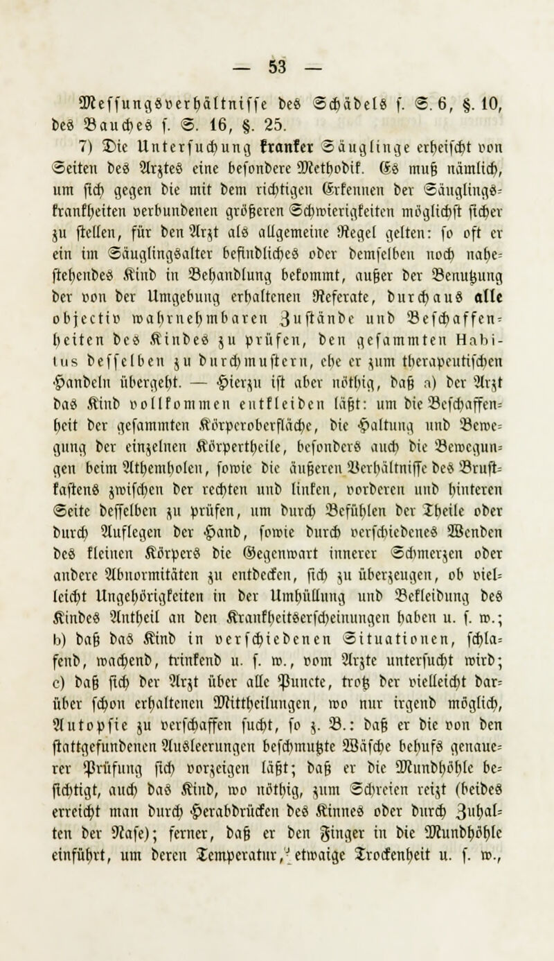 9Jceffung«oerbältniffe be8 Schäbel« f. ©: 6, §.10, beö 23aud)e3 f. @. 16, §. 25. 7) $>ic Unterfud)ung franfet Säuglinge erbeifcht oon leiten beä 2Ir$teö eine befonbere üftetbobif. Sa muß nämlich, um fich gegen bie mit bem richtigen Srfennen ber Säugling^ franffjetten »erbunbeuen größeren Scbroiertgfetten mtfglicbft fidjer ju fiellen, für ben2lr$t als allgemeine 4Jtegel gelten: fo oft er ein im Säugttngöaltcr befinblicbeS ober bemfelben nod) nafje- ftcfjettbes Äiub in Sefjanblung befommt, außer ber 23enu0uug ber üou ber Umgebung erhaltenen Referate, burcbauä alle objectio roaftrnebmbaren 3uftänbe unb 23efcbaffen = Reiten be« Äinbeö ju prüfen, ben gefammten Habi- tus beffclben ju burcbinufteru, che er jirai tberapeutifcben ^anbellt übergebt. — #ierjil ift aber uötbig, baß a) ber Slrjt btö Äinb üollfommen eutfleiben läßt: um bie23cfcbaffen= beit ber gefammten ftorpcrobcrflädje, bie Haltung unb 23croc= gung ber einzelnen $tfrpertt)eile, befonberö auch bie 23etr>cgun= gen beim 2ttbembo(eu, foroie bie äußeren Kcrbältniffe be* 23rttft= faftenS jrctfdjen ber rechten unb Unten, oorberen unb t>intcrcn (Seite beffclben JB prüfen, um burtb Sefübleu ber Ibeile ober burd) auflegen ber £>anb, forme bureb r<erfdnebcne$ SBcnben be8 flehten 5Wrpcr§ bie ©egenwart innerer Sd)mcr$en ober aubere 2lbnormitäten $u entbeefen, fid) ju überzeugen, ob oiel= leiefyt Ungebörigfcitett in ber Umhüllung unb Scfleibung bc§ Äinbeö 2lntf)eil an bot &raiiff)eit$erfd)euutngcn haben u. f. ».; b) baß t>ai Sinb in »erfebiebenen Situationen, fd)la= fenb, roadjenb, trinfenb u. f. ro., rom 2Ir$tc unterfud)t trirb; c) baß fidj ber 2lr$t über alle ^unete, trofc ber oiclleid)t bar= über fdjou erhaltenen 9Wittbeilungen, wo nur irgenb möglich, 2lutopftc ju oerfebaffen fud)t, fo j. 23.: i>af} er bie oon ben ftattgefunbenen 2lu$feerungen befchmu|(te 2Bäfcbe behufs gcuauc= rer ^Prüfung fich, Bordeigen läßt; ta^ er bie 2Jcunbl)tfblc he= fichtigt, auch baä Äinb, reo ntftbig, jum Sdn'cien reijt (beibeS erreicht man bureb £crabbrücfen beS ÄfatneS ober burd) j&vfyaU ten ber 9cafe); ferner, im^} er ben ginger in bie 2Icunbböf)le einführt, um bereit Temperatur,'J etwaige Jrocfenbeit u. f. ».,