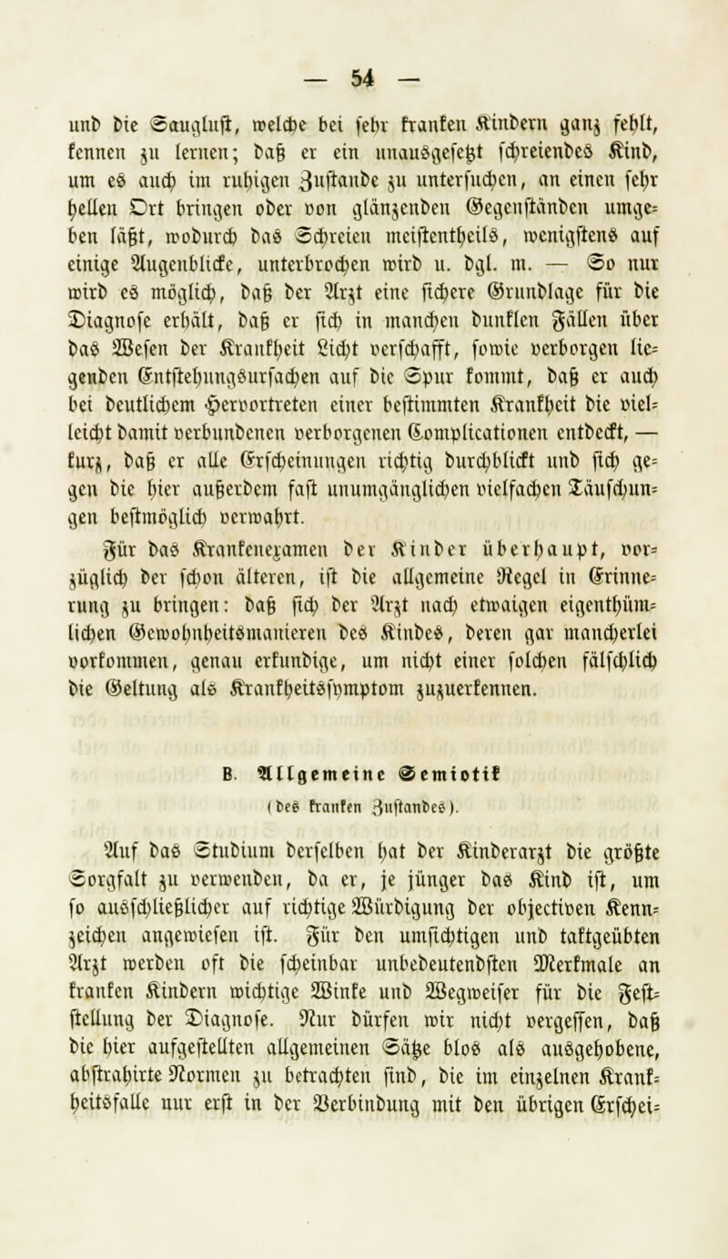 unb Die Sauglufl, roelcbe bei febr tränten ft'inbern ganj feblt, fennen ju lernen; bafi er ein uuausgefejjt fcfyreienbeö $inb, um es aud? im rutngen Bufa'toe ju unterfud)cn, an einen fcfjr feilen Drt bringen ober von glänjcnben ©egeuftänben umge= ben tagt, roobureb bas «freien mciftcntfjeils, tvcnigftcns auf einige Stugenbltcfe, unterbreiten roirb u. bgl. m. — So nur roirb es möglid?, ba§ ber 3Ir$t eine fixere ©runblage für bie £>iagnofe erbält, bafj er fid) in mannen bunflcn gallen über ba% Sßefen ber ßranffyeit Sicfyt »erfdjafft, forote »erborgen lic= genbeu Sntfrelmngsurfactjen auf bie Spur fommt, bafj er aud? bei beutlicbem hervortreten einer beftimmten föranftycit bie viel= leicht bamit verbunbenen verborgenen Sompltcattonen entbeeft, — turj, bafj er alle (frfcbcinuugen richtig burcfyblicft unb jtd) ge= gen bie t)ier aufjerbem faft unumgänglid)en vielfachen £äufdmn= gen beftmöglieb vcrroafjrt. gür ba& Äranfcuejamen ber Ä'inber überhaupt, vor= jüglicb ber febon älteren, ift bie allgemeine *Jiegcl in (Srinne-- rung ju bringen: bafj jtcb, ber 5lrjt nacb, etroaigcn eigentf)üm= lieben ©ctvotmbeitsmameren bes Ätnbes, beren gar mancherlei oorfommen, genau ertunbige, um nicb,t einer folctten fälfcfylicb bie ©eltnug als Äranftjeüsfrimptom ju^uerfennen. B allgemeine ©emiottf I fcc6 trauten 3«f'<tnicS). Stuf bae Stubium berfclben b,at ber Äinbcrarjt bie größte Sorgfalt ju verroenben, \>a er, je jünger bas Äinb ift, um fo ausfd)liefjlid)er auf richtigeSBürbigung ber objeetiven Äenn= jetdjen angemiefeu ift. gür ben umftd)tigen unb taftgeübten SJrjt roerben oft bie fdjetnbar unbebeutenbftcu SDcerfmale an franfen Äinbern roidjtigc SBinfe unb Sßegroeifer für bie geft= ftellung ber £>iagnofe. 9cur bürfen roir nid)t vergeffen, bajj bie bier aufgehellten allgemeinen Sä£e bloß als ausgegebene, abftraturte Scormen ju betrachten ftnb, bie im einzelnen £ranf= b,eitsfalle nur erft in ber Sßerbinbung mit ben übrigen (Srfcb, ei=