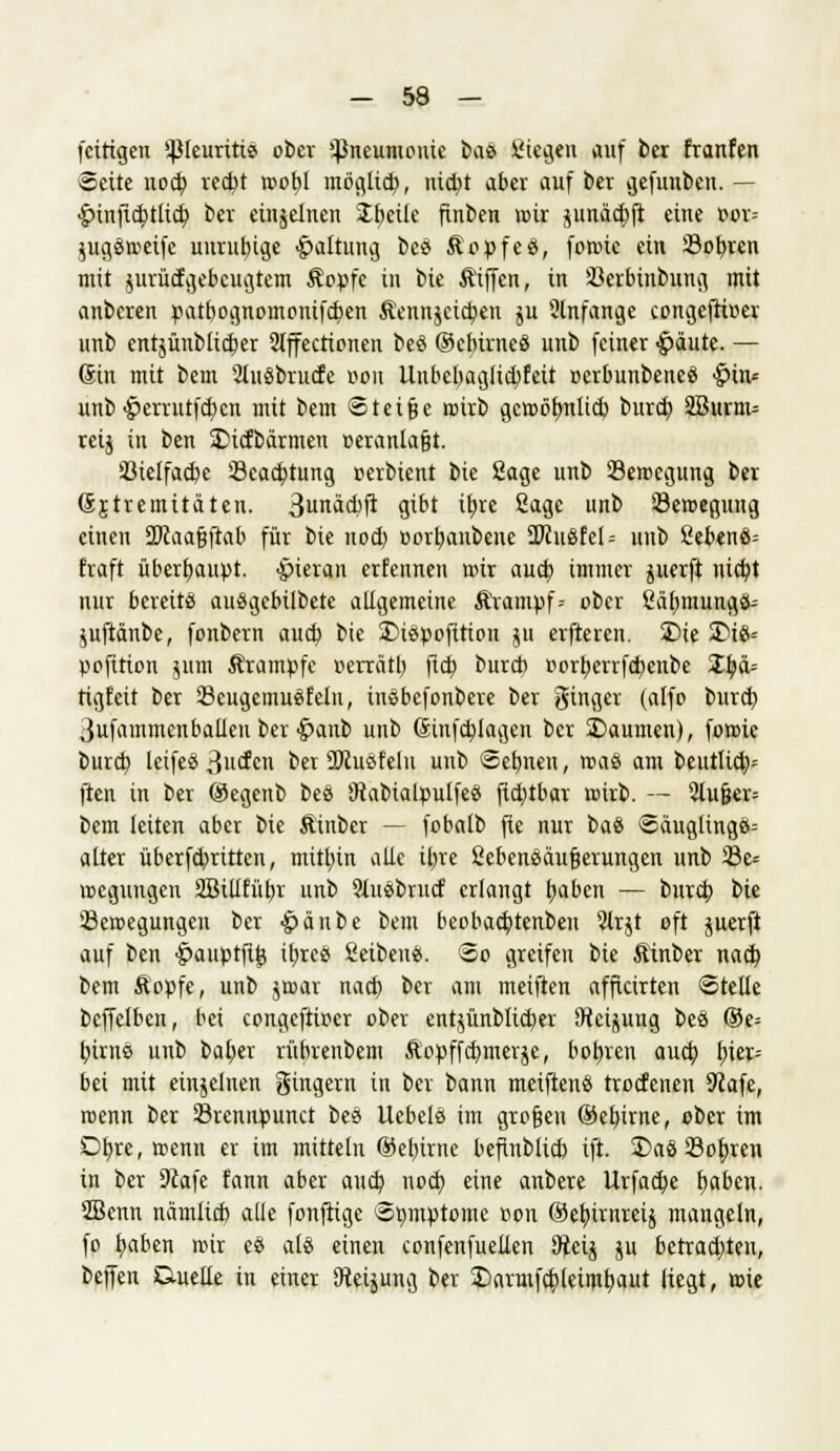 fcittgen ißleuritie ober Pneumonie bas Siegen auf ber franfen Seite uocf; redjt rcofyl möglieb, nidjt aber auf ber gefunbcn. — <g>inflc^)ttic^ ber einzelnen Steile finben mir pnädjft eine »or= Sugöroeife unruhige Haltung beä Äopfeö, foroie ein 23obren mit jurücfgebeugtem Äopfe in bie Äiffen, in 33crbinbung mit anberen patbognomontfeben Äennjcicfyen ju 2lnfange congcfrtwev unb entjünblicber 2tffectionen beö OcbirneS unb feiner $äute. — 6in mit bem 2luSbrucfe von Unbebaglid)feit oerbunbeneä &in= unb #errutfct)en mit bem Steige roirb gcroötmlicb burd) 2Burm= reij in ben ÜDicfbärmen »eranlafjt. 23ielfad)e Scacptung oerbient bie Sage unb ^Bewegung bei (Sjtremitäten. 3unäd)fi gibt ibre Sage unb ©eroegung einen 2>caafjftab für bie nod) »orljanbene 2>in8fel = unb £ebenö= fraft überhaupt, hieran erfennen roir aud) immer perft niebt nur bereit« auSgebilbete allgemeine &\ampf= ober Säfjmungö-- pftänbe, fonbern aud) bie SMespofition gu elfteren. 2)ie 2>i8= pofition $um Ärampfe oerrätl) ftcb burd) oorberrfd)enbe Xtyä= rigfeit ber 23eugcmuefeln, inSbefonbere ber ginger (alfo burd) Jufammenballen ber •fmnb unb (Sinfcplagen ber S)aumen), foroie burd} leifes ßuefcn ber ÜRuöf'clu unb Sebnen, roaö am beutlid;-- ften in ber ©egenb beö 9iabialpulfee fid)tbar roirb. — 2lufjcr= bem leiten aber bie Äinber — fobalb fie nur i>aü Säuglinge; alter überfdmtten, mithin alle iljre Sebensäufjerungen unb 33e= roeguugen 2Billfül)r unb 2lu3brnd erlangt fyabcn — burd; bie 23eroegungen ber ^änbe bem beobad)tenben ?lrjt oft juerft auf ben •jpauptfijj ibjee Selben«. So greifen bie Äinber nad) bem Äopfe, unb jroar nad) ber am meiften affkirten Stelle bcffelben, bei congeftioer ober entjünblic&er [Reisung beö ©e= fywcii unb baper rübrenbem ftopffebmerje, bohren aud; fuer= bei mit einjeluen gingern in ber bann metften« troefenen 9lafe, roenn ber 33rennpnnct beä liebele im großen ®eb,irne, ober im Dtjre, roenn er im mittein ®el)irne befiublid) ift. £>ae 23ob,ren in ber 9iafe fann aber aud) nod; eine anbere llrfad)e fyabcn. SBenn nämlid) alle fonftige Symptome r>on ®eb.irnreij mangeln, fo fyaben roir ee ale einen eonfenfuellen SRäfr $u betrad)ten, beffen Duelle in einer SHeijung ber £)armfd)leiml)aut liegt, roie