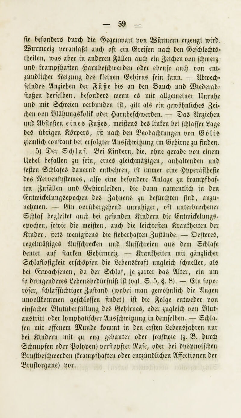 fie befonberS burcf; bie ©egenroart oon SBürmern erzeugt wirb. SBurmreij oeranlafjt auct> oft ein ©reifen nacf) ben ®efcbfecf)tS-- ttjeiten, toaS aber in anberen gälten aucb ein 3«$^ »on f$nterä= unb frampftjaften •£)arabefct)tt>erbeii ober ebenfo aud) oon ent= $ünblid)er Steigung beS fleinen ©efvirnS fein fann. — 2tbroecb= felnbeS 2tnjie£)en ber güfje bis an ben Saucb, unb 2Bieberab= ftofjen berfelben, befonberS roenn es mit allgemeiner tlnrubc unb mit Schreien ocrbunben ift, gilt all ein gerobfmlicbeS 3= ct;en oon Bläfyungsfolif ober £>arnbefdiwcrben. — 2>as Slnjiefjen unb ülbftofjen eines gufjes, mciftenS bei linfen bei fcbjaffer 2age beS übrigen ÄbroerS, ift nacf) ben Beobachtungen oon ©ölt« jiemlid) conftant bei erfolgter Sluefcbrcijjung im ©cfurne ju finbcn. 5) S)er ©d)laf. Bei Ä'inbern, bie, oljne gerabe oon einem Uebel befallen ju fein, eines gleichmäßigen, antjaltenben unb feften 8d)lafcS bauernb entbebren, ift immer eine ■£>r>üeräftl)cfte bei 9ceroenfi)ftemes, alfo eine befonberc Slulage $u hampfbaf= ten Sufällen unb ©ebtrnleiben, bie bann namentlicb in ben (£ntoicfelungSe)>od)cn bec 3*ibnens ju befürchten fiub, anju= nehmen. — (Sin oorübergeljcnb unvubiger, oft unterbroebener Scf)laf begleitet aucb bei gefunben Äinbern bie dntnud'eluugS; epoeben, forote bie meiften, aucb bie leiebteften Äranffieiten ber Äinber, ftetS roenigftens bie fieberhaften 3ftänbe. — DeftereS, regelmäßiges 2luffcbrccfen unb Sluffcbreien aus bem Schlafe beutet auf ftarfen ©cbinueij. — Äranfbeiten mit gän^licber Scblafloftgfeit erfd;öpfen bie ßebenSfraft ungleich, fdmelier, als bei ßrroaebfenen, ba ber ©cfylaf, je jarter bas 2llter, ein um fo bringenbereS ficbcnSbcbürfnifj ift (ogl. 8.5, §. 8). — Gin fopo= rüfer, fd)laffüd)ttgcr 3»ftanb (mobei man getoöbnlid) bie 2lugen unoollfommeu gefcbloffeu fiubet) ift bie golge entoeber oon einfacher Slutüberfüllung bes ©cliirueS, ober jugletcb oon 23lut= austritt ober tompbattfetter 3lusfd)nnj}ung in bemfclben. — ®dj(a= fen mit offenem OJcunbe fommt in beu elften ßebensjabjen nur bei Äinbern mit ju eng gebauter ober foufttoie ($. B. burd) <5d)nupfen ober 'JSo(npen) oerftopfter 9cafe, ober bei bi)Spnoifcben 23ruftbefd)tr>erbeu (frampfbaften ober cntpitblictien ilffectionen ber Sruftorgane) oor.