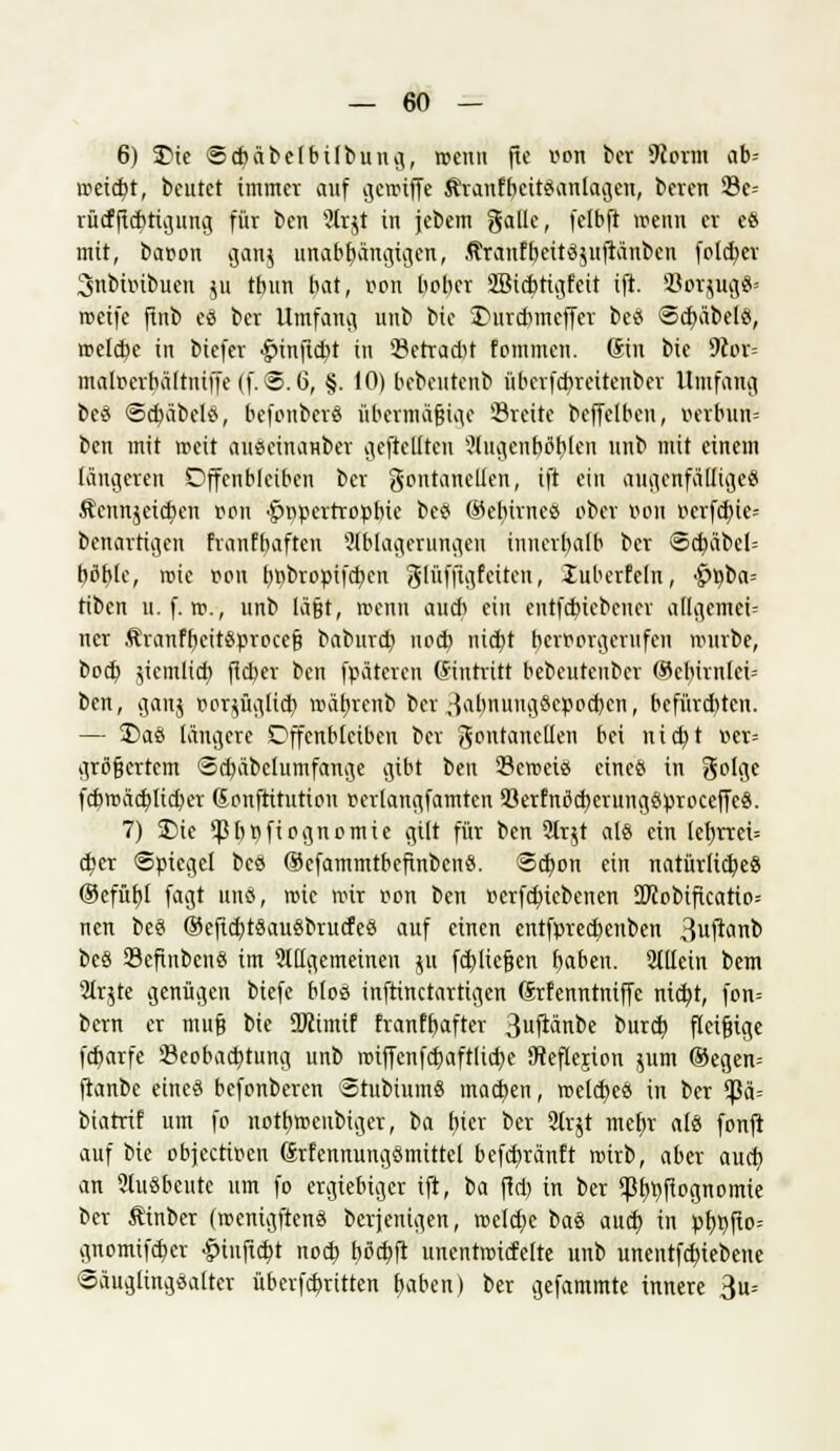 6) SDie @cf)äbelbübuug,, wenn fte von ber 9Jorm ab= nietet, beutet immer auf gcroiffe ÄranfbeitSanlagen, beren 23e= rücfftcbtigung für ben 9trjt in jebem gälte, fetbft wenn er es mit, baoon gang unabbängigcn, ÄranfbeitSjuftänben folcbcr 3nbiinbucn 511 tbun bat, öori bober SBicbtigfeit ift. SorjugS' weife ftnb eS ber Umfang, unb bie S)urcbmeffer bes ScfyäbelS, melcbe in biefer £rinftd)t in s£etrad>t fommen. (Sin bie 5ß»t= matoerbältntffe (f. @. 6, §. 10) bebentenb überfcbreitenbcr Umfang bes <5cbäbelS, befonberö übermäßige '-Breite beffelben, verbun= ben mit weit auseinanber gefreuten 9tugcnböbjcn unb mit einem längeren Offenbleiben ber Fontanellen, ift ein augenfälliges Äennjcid)en oon •fjppertropbie bes ©e^irneö ober oon ocrfd)ie= benartiijen franfbaften Ablagerungen innerb,alb ber <5d)äbel-- bßble, wie pou f)pbropifcf;en glüffiiifciten, luberfeln, $Viba-- tibcn it. f. ro., unb läßt, wenn aud> ein entfdncbcncr allgemein ner ÄranfbeitSproccß baburd) nod) nid)t hervorgerufen mürbe, bod) jicmlicb, fieber ben fpäteren Gintritt bebeuteuber ®el)irnlci- bcn, gang vorzüglich, wäbrcnb ber ^abnungScpocben, befürchten. — £>aS längere Offenbleiben ber Fontanellen bei nicht »er= größertem «Scbäbclumfanae gibt ben 23cwcis eines in Folge fcbrcäcbJidKr Gonftitutiou oerlangfamten öerfnßcberungSproceffcS. 7) £)ie ^b»fiognomie gilt für ben 91rjt als ein lef)rrei= d)er Spiegel bes ®efammtbefinbcnS. Schon ein natürliches ®efübl fagt uns, wie roir von ben oerfd)iebenen üDxobiftcatio= nen beS ®cftcbtSauSbrucfeS auf einen entfprecbcuben 3uftctnb beS 23efinbcnS im Allgemeinen ju fd)licßen baben. Allein bem Arjte genügen biefe bloß inftinetartigen Srfenntniffc nicht, fon= bern er muß bie ÜÄimif franfb,after 3ufi«nbc bureb fleißige fdjarfe Beobachtung unb wiffenfd)aftlid)e SReflejion junt ®egen= ftanbe eines befonberen StubiumS machen, melcbeS in ber <|3ä= biatrif um fo nothweubiger, ba hier ber 2lr$t mehr als fonft auf bie objeetioen SrfenmingSmittel befebränft roirb, aber auch an 21uSbeute um fo ergiebiger ift, ba ffd) in ber <Pbhftognomie ber Äinber (roenigftenS berjenig,en, roeldje baS auet) in ptjtjfto-- gnomtfd)er ^iufid)t nod) böd)ft unentmicfelte unb unentfebiebene <3äugltng,Salter überfcb,ritten baben) ber gefammte innere 3u=