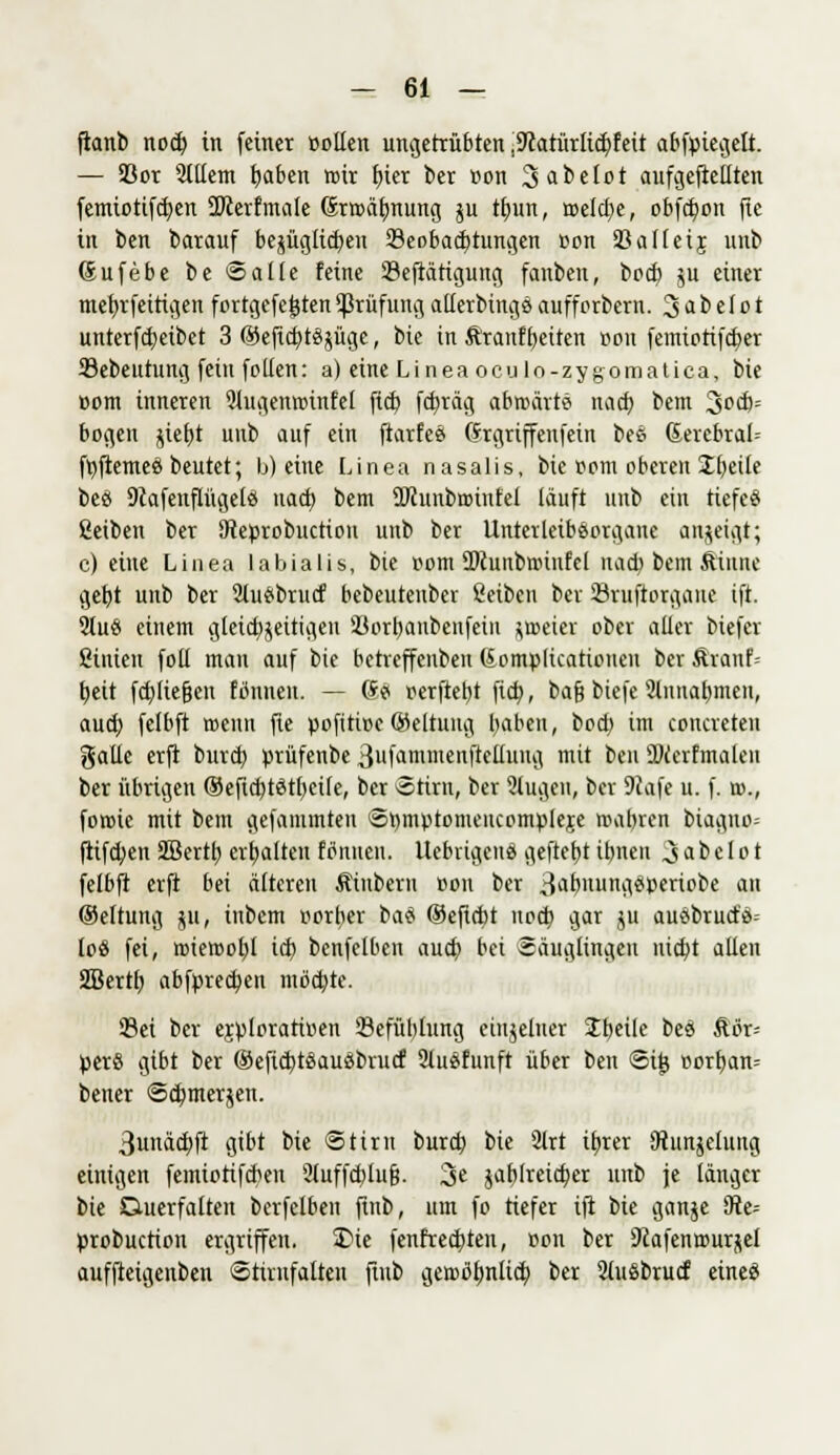 ftanb no$ in fetner »ollen ungetrübten ,9catürlict)feit abfctegelt. — 93or 2lllem haben wir fjier ber »on 3abet»t aufgehellten femiotifcben üfterfmale (Srwäbnung ju tljun, meiere, obfebon ftc in ben barauf bezüglichen 23eobacbtungen »on 23al(eij unb (Sufebe be Salle feine 23eftätigung fanben, boeb ju einer mehrfettigen fortgefejjtenPrüfungallerbing«aufforbern. 3abelot unterfchetbet 3 ®eftcb tSjüge, bie in Äranfbeiten »on femiotifeber SSebeutung fein follen: a) eine Lineaoculo-zygomatica, bie »om inneren 9lugenwinfel fich febräg abwärt« nacb bem 3»$= bogen jieb,t uub auf ein ftarfe« (frgriffenfein be« Sercbral= frjftemcö beutet; b) eine Linea nasalis, bie »om oberen £betle be« Dcafenflügel« nacb, bem ÜRunbwinfel läuft unb ein tiefe« Reiben ber SReürobuction unb ber Unterleibeorgane anzeigt; c) eine Linea labialis, bie »om SKunbroinfel uad) bem Sinuc gebt unb ber 2lu«brucf bebeutenber ßeiben fcer Sruftorgaue tft. 2lu« einem gleichzeitigen üßorbanbenfein zweier ober aller btefer ßinieu foll mau auf bie betreffenben Gomplicationen ber ftranf= tjeit feb, liegen fönneu. — (S« oerftebt fict;, bafj btefe Slnnabmen, auch felbft wenn fie »ofitioc ®eltung haben, boeb im concreteu galle erft bureb »rüfenbe 3ufammenftellung mit ben DJcerfmalen ber übrigen ®eftcbt«thet(e, ber «Stint, ber Slugen, ber 9iafe u. f. w., fowie mit bem gefammten Stwtomeiicompieje wahren biagno- ftifeben 2Bertb erfüllten f o1 nueu. Uebrtgcn« geftebt ibnen 3 a b e 1 o t felbft erft bei älteren Stubern »on ber 3äbuung«»eriobe an ©eltung ju, iubem vorder ba« ®eftcbt nod) gar P au«brucf«-- loö fei, wiewohl icb benfelben auch bei Säuglingen nid)t allen Sßertb abbrechen möchte. Sei ber e$»lorati»en ©efüblung einzelner Steile be« Äör-- »erS gibt ber ®eftcbt«au«brucf 2lu«funft über ben St£ »orban= beuer Schmerzen. 3unäcbft gibt bie Stirn bureb bie 21rt ifyrer JRunjelung einigen femiotifebeu üluffcblufi. 3« jablreicb^er unb je länger bie Duerfaltett bcrfelben finb, um fo tiefer ift bie ganze $te= »robuetton ergriffen. 2>ie fenfreebten, »on ber 9cafenwurjel auffteigenben Stirnfalten ftnb gewöhnlich ber 2lu«brucf eine«