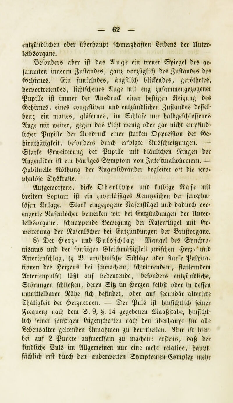 entjünblicben ober iiberfyaupt fd>mer*baften ßeibcnS ber Unter» leibSorgane. SefonbcrS aber ift baS 9luge ein treuer Spiegel be$ ge= fammten inneren 3uftanbeö, djefftj ö0t$ftt)(lt$ beS 3uftiinbeS beS ©efytrneS. Gin funfelnbeS, ängftlid) blicfenbeS, gerötbeteS, fyerüortretenbeS, lidftfdjeueS ?luge mit eng jufammeugejogener <Puptlle ift immer ber 2luSbnicf einer heftigen Meinung be$ ©efnrncS, eines congeftioen unb entjünblidjen Qvfi&xCötä beffcl= ben; ein mattes, glaferneS, im Sd)lafe nur balbgefd)loffenes 2tuge mit meiter, gegen baS Steift wenig ober gar nidft enipftnb= lieber Pupille bev 2lusbrucf einer ftarfen Dppreffion ber ®c-- rfttnttyätigfeit, befonberS burtb erfolgte SluSftf/nntjungen. — Starte Erweiterung ber ^ßnpiüe mit bläulichen Ütingen ber ?lugenltber ift ein bauftgeS Spmptom von ^nteftinalnnirmcrn. — habituelle SRörfning ber 9lugenlibriinber begleitet oft bie fcro= pt)ulofe DpSfrafte. 2(ufgeworfetn\ biefe D ber tippe unb fulbige 9Jafc mit breitem Septum ift ein juverläffigeS Äennäeid)en ber fcropl?u= löfen 2lnlage. Starf eingebogene 9iafenflügel unb baburd) tter= engerte 9?afenlöd)er bemerfen wir bei Chttyünbungen ber Untcr- leibSorgane, febnappenbe Bewegung ber 9?afenflügel mit 6r= Weiterung ber 9?afenlö<f>er bei (Sntjünbungen ber ©ruftorgane. 8) Der £er$ = unb $ulSfd)lag. SKangel beö Spncb,ro= niSmuS unb ber fonftigen ©fetebmäßigfeit jwifd)en §erä = 'imb Slrterieufdftag, (j. 33. arntlmtifd^e Sdftäge ober ftarfe ^alpita= tionen beS #er$enS bei fd)wad)em, fdtwirrenbem, flatternbem 9(rterienpu[fc) lägt auf bebeutenbe, befonberS entjünblicfye, Störungen fdftiefjen, beren Sit? im -jperjen felbft ober in beffen unmittelbarer 9?ät)e fid) befinbet, ober auf feeunbär atterirte Ibätigfeit ber §er$neroen. — Der $ulS ift fnnftdftltd) feiner grequenj nad) bem S. 9, §. 14 gegebenen ÜRaa&ftabc, b,infidft= lift» feiner fonftigen Sigenfdjaften nad) ben überhaupt für alle Lebensalter geltenben Slnnafmten $u beurteilen. 9iur ift t)ter= bei auf 2 gurtete aufmerffam $u madjen: erftenS, bafj ber finblitbe $ulö im allgemeinen nur eine met)r relative, fyaupt» fädftid) erft burd) ben anberroeiten S»mptomen=&emplej mebj