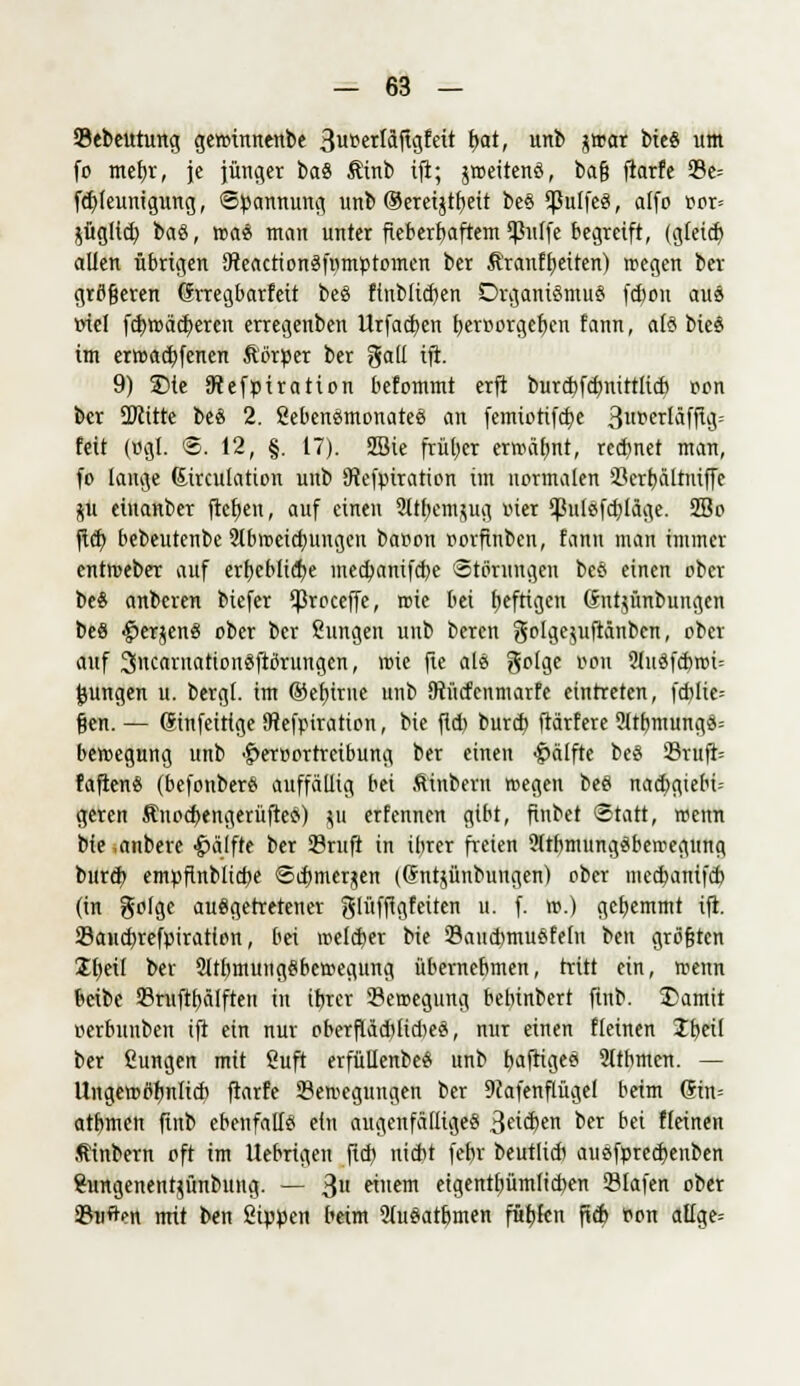 Sebeutung gewtnnenbe 3u*erläftv3feit t>at, unb jtrat bieS um fo tnefyr, je jünger baS $inb ifi; jroeitenS, bafj fiarfe 23e= fcfyleuntgtmg, Spannung unb ©ercijtr)eit beS Cßulfc«, alfo Bor» jügltd) baS, toas man unter fieberhaftem Cßulfe begreift, (gleich, allen übrigen 9teactionSfmnptomen ber Äranffjeiten) rcegen ber größeren drregbarfeit beS flnbltcben Organismus febou aus »tel fcbjoädjeren erregenben Urfacben heroorgeben fann, als bieS im ertoaebfenen ftorper ber gaü ifi. 9) 3)ie Jftefpiratton befommt erft burdjfcbnittltcb oon ber 2Ritte beS 2. SebenSmonateS an femiotifche 3«^crläfftoi= feit (»gl. ®. 12, §. 17). SBie früher erwähnt, rennet man, fo lange Girculation unb SRefpiration im normalen 23erbältniffe jü einanber fteben, auf einen 21themjug oier ^jßulsfcbläge. 2So fiel) bebeutenbe 31lnoeicb,uugcn baoon oorfiuben, fann man immer entroeber auf erhebliche med)anifd)e Störungen beS einen ober beS anbeten biefer ^3roceffe, roie bei fjeftigeu (Sntjünbungen beS $erjenS ober ber Sungen unb beren golge^uftänben, ober auf 3ncaruationSfltfrungen, wie fte als golge oon 21nSfcbroi= jungen u. bergl. im ©efurne unb Otücfenmarfe eintreten, fcblie= gen. — (Sinfeitige SRefpiration, t>k fid) burd) ftärfere ?ltbmungS= betoegung unb ^eroortreibung ber einen Hälfte bcS Sruft= faftcnS (befonberS auffällig bei Äinbern rcegen beS nadjgiebi- geren ÄnocbengerüfteS) ju erfennen gibt, finbet (Statt, trenn bie anbere Hälfte ber SBruft in ihrer freien SlrbmungSbetoegung burd) empfinblicbe Scbmcrjen ((Jntjünbungen) ober meebanifeb (in golge ausgetretener glüffigfeiten u. f. \x>.) gehemmt ift. Sandjrefpiration, bei meld)er bie 33aud)muSfeln ben gröfjten Sbeif ber 21tbmungSbc>oegung übernehmen, tritt ein, trenn beibe 93ruftf)älften in ifjrer 33etoegung bebinbert ftnb. S)amit oerbuuben ift ein nur oberfläd)lid)eS, nur einen fleinen Jbeil ber ßungen mit ßuft erfüllenbeS unb b,aftigeS Sttbmcn. — Ungetotfimlicb flarfe 33emegungen ber 9cafenflügel beim Sin= atbmen ftnb ebenfalls ein augenfälliges 3e^en ^er &« flettten .flinbern oft im Uebrigett fid) nicht febr beutlicb auSfprechenben Sungenentjünbimg. — 3» nem eigentbümlicben Olafen ober 93uften mit ben Sippen beim 91uSatbmen fütjfen ftcb oon alfge=