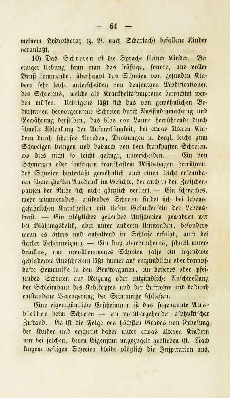 meinem ^brotyoraj ($. 23. nacb, <5cf)arlacf;) befallene Äinber r-eranlafjt. — 10) £>aö <5 freien ifi bie Spraye f leiner Äinber. 23ei einiger Uebung fann man baS fräftige, fonore, auö »oller 23ruft fommenbc, überhaupt ba« Schreien üon gefunben Äin= bern febj leicht initerfcfeeibeu von bertjentojeu ÜJcobificationen beö Schreien«, roeld)e alö &raufbcitöft)mptome betrachtet mer= ben muffen. Uebrigens lägt fieb, ba$ »on gewöbnltcben 23e= bürfniffen l)err>orgerufene Schreien butcb, 2luSftnbtgmad)uug unb ©eroäfjrung berfeiben, ba$ bloß von ßaune Ijerrübjenbe bureb, fcbnelle Slbleitfung ber 2Jufmerffamfeit, bei etrcaei älteren $in= bern bureb, fd)arfe8 Slnreben, Drohungen u. bergt. leicht jum ©cfymetgen bringen unb babureb, r>on bern franfbaften «Schreien, wo bie« nietyt fo leicht gelingt, unterfebeiben. — Sin von S^merjcn ober fonftigem franffjaftem SJiijjbejjagen l?errüf)ren= beö «Schreien tjinterlägt gewöhnlich, auch, einen leiebt erfennba= ren fcbmerjbaften 2(uebrucf im ©eftebte, ber aueb in beu 3i»if<ben- paufen ber 9tube fieb niebt gänjlict) verliert. — Sin febtoacbeö, mehr roimmernbeä, qutfenbe* ©freien finbet fieb bei lebenö= gefährlichen Äranfbeiten mit tiefem ©efuufcufein ber 2ebenö= traft. — (Sin plöfclicbeß gellenbeö 51nffcbreien gewatvren reit bei SBläbungöfoltf, aber unter anbeten Umftänben, befonber« wenn es öfter« unb anfyaltenb im Schlafe erfolgt, auch bei ftarfer ©ebtrnreijung. — Gin furj abgebrochene», fcbnetl unter* brücfteö, nur unr-ollfommene» Schreien (alfo ein irgenbroie getjinberteö SluSfcbreien) lägt immer auf entpublicbe ober fram»f= bafte -jpemmniffe in ben 23ruftorganen, ein beifereö ober »fei= fenbeo Schreien auf SReijung ober entjünblicfye SInfcbroellung ber ©cfdeimbaut bes Äeblfopfee unb ber ßnftröbre unb babureb, entftanbene 98erengerung ber ©timmrijje fcblie§en. Sine eigentbümücbe Srfcfyeinung ifi bau fogenannte 2lus = bleiben beim ©dreien — ein »ovüberget)cnber afp^t>ftifc^er 3uftanb. So ift bie golge bes fjöcbften ©rabeö »on Srbofung ber Äinber unb erfebeint bafyer unter erma« älteren Äinbern nur bei folgen, bereu Sigenfinn ungezügelt geblieben ift. 9cacf) furjem beftigen Schreien bleibt pU$ify bie Snfpiration aus,