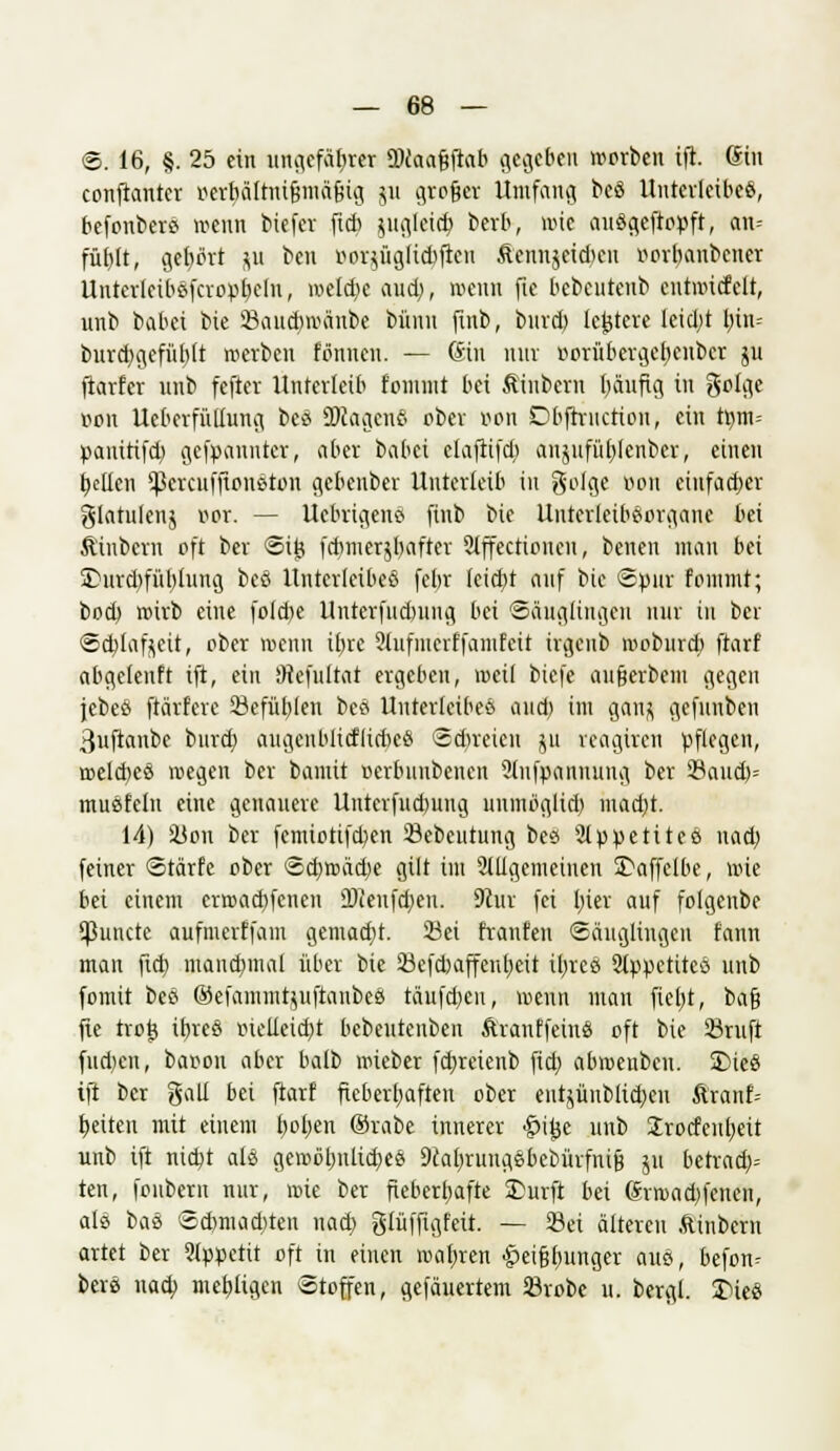 ©. 16, §. 25 ein ungefähr« ÜKaafjftab gegeben werben ift. Sin conftanter r-erbältui&mäfsig 511 groger Umfang beö Unterleiber, befonbers wenn biefer ftcb juglcidj) berb, wie auögeftopft, an= füblt, gehört *u ben r>or$üglid)ftcn ÄennjctdKu oovbanbener Unterleiböfcropbelu, welche aud), wenn fie bebeutenb entwicfelt, unb babei bie 23and)wäube bümt finb, burd) le^tere Ieid;t bin- burd;gefüb(t werben tonnen. — Gin nur rwrübcrgebenbcr ju fiarfer unb fefter Unterleib fommt bei Äinbcrn Ijäufig in geige oon Ueberfüllung bes üRagenß ober »on Dbftriictiou, ein tt)m= pamttfd) gekannter, aber babei elaftifd) anpfübjenber, einen bellen ^crenffioneton gebeuber Unterleib in geige r>on einfacher glatulenj per. — Uebrigeno» finb bie Untcrletbeorgane bei Äinbcrn oft ber ©i£ fcbmerjbafter Slffectioncn, betten man bei Surd>fül)lung beö Unterleiber febr Ieid)t auf bie «Spur fommt; bod) wirb eine fofdje Unterfudntug bei Säuglingen nur tu ber ©cbjfofjeit, ober wenn ibre 2lufiucrffaiutcit irgenb woburd) ftarf abgeteuft ift, ein 9tefultat ergeben, weil biefe aufjerbem gegen jebeö ftärfere 23efüb,len beö Unterleiber aud) im ganfl gefuubeu ßuftanbe burd) augenblicflicbce ©freien ju reagiren pflegen, roeld)es wegen ber bamit oerbuubenen Stufpnnnung ber 39atu&= musfein eine genauere Uuterfudmug uninöglid) ntftdjt 14) SÜon ber femiotifdjen SBebcutung bes 2tppetiteö uad) feiner ©tärfe ober ©djwädje gilt im allgemeinen Saffelbe, wie bei einem erwachsenen 2)ieufd)eu. 9cur fei I)ier auf folgenbe Eßuncte aufmerffam gemacht. 23ci franfen Säuglingen fann man ftcb. manchmal über bie SBefcbaffenfjeit ilvree 2ippetitcö unb fomit beö ©efammtyiiftanbeö täufd)cu, wenn man fielet, bafj fte tvot} ibreö oiclieicbt bebeutenben Ärauffeut« oft bie 23ruft fud;cn, baron aber balb wieber febreienb fid; abwenben. Sies ift ber galt bei ftarf fieberhaften ober entjüublid)eu Äranf= betten mit einem fjofjen ®rabe innerer Injje unb 2rocfeni)eit unb ift nid)t als gewöljnlidjes Dcalwungsbcbürfnifj ju betrad)= ten, fonbern nur, wie ber fieberhafte Surft bei @rwad)fenen, als bas Scbmadjtcn uad; glüffigfeit. — 23et älteren ftinbern artet ber 9lppetit oft in einen wabren ^eißfumger aus, befon^ bers nad> mebügen Stoffen, gefäuertem 23robe u. bergl. Sie«