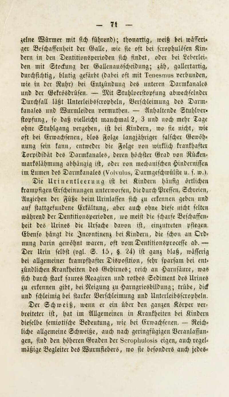 gellte SBürmer mit fiep füfyrenb); tfytmarttg, roei§ bei roäffeti» ger 23efcf;affenpeü ber ©alle, rote fie oft bei fcroppulöfen Äin= bern in ben S)entition3perioben fiep ftnbet, ober bei fiebertet» ben mit ©toefung ber ©allenausfcbetbung; jät), gallertartig, burcbfid)tig, blutig gefärbt (babei oft mit Tenesmus »erbunben, roie in ber 5tub,r) bei Sntjünbung beö unteren ©armfanaleei unb ber ©efrosbrüfen. — ü)cit Stuploerftopfung abroedifetnber £>ur(pfatl lägt UnterteibSfcropbeln, iüerfcpleimung be§ I)arm= fanafeö unb SBurmieiben »ermutpen. — '•Jtnfjattcnbe Stubtoer» ftopfung, fo t>a% oietletdjt maucb,mal2, 3 unb uoeb mepr Jage opne «Stuptgang »ergeben, tft bei Äiubern, roo fte niept, roie oft bei Srroacpfenen, b!o«> golge langjähriger fatfcfyer ©eroöb,= nung fein fann, entroeber bie golge oon rotrftief; franfpafter Jorpibibät bee> £>armfanales, beren böepfter ©rab oon iffücfen» marf£läbmung abhängig ift, ober oon medmnifeben •£>inberntffen im ßumen beö SDarmfauateö (Volvulua, iDarmgefeproütfte u. f. ».)• SDie Uriuentleeruug ift bei Äinbern päufig ßrttiepen frampfigeu Srfcp einungen unterworfen, bie burcp ^reffen, Scbreicn, Slnjiepen ber güfje beim Urtnlaffen fieb ju erfennen geben unb auf ftattgefuubene (Jrfältung, aber auep obne biefe niebt feiten roäbjenb ber ©entitionöpertoben, roo meift bie febarfe 8efd)affen= peit bee UrineS bie llrfadpe baoon ift, einzutreten pflegen. Sbenfo t)ängt bie 3ncontinenj beiÄinberu, bie fepon an Drb« nung barin geroßfjnt roaren, oft oom 3>entirion$proceffe ab.— Der Urin felbft (ogl. 6. 15, §. 24) ift ganj btafj, roäffcrig bei allgemeiner frampfpafter £)i$pofition, fepr fparfam bei ent» nmbtiepen Äranfpeiten be§ ©epirneö; reid) an ^arnfäure, roae fid) bureb ftarf faureö Dieagtren unb rotbeet ©ebtment be£ UriueS ju erfennen gibt, bei Neigung ui ■jparngriesbübuug; trübe, bief unb fd)leimig bei ftarfer 93erfebteimung unb Untcrteiböfcroppeln. £>er Scproeifj, roenn er ein über ben ganzen Äörper »er= breitetet ift, pat im allgemeinen in Äranfpeiten bei Äinbem biefelbe femiotifebe Sebeutung, roie bei (Srrcaebfeuen. — 9teid> licpe allgemeine Scbroeifje, auep naep geringfügigen 33eranlaffun= gen, ftub ben pöperen ©raben ber Scrophulosis eigen, aueb reget» mäßige Segleiter beS 2Burmfteber£, roo jle befonberö aueb, jebeä=