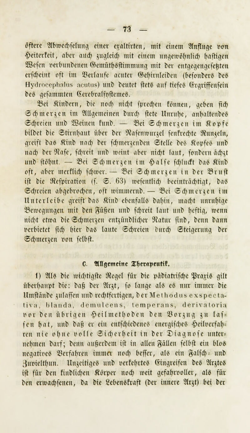 öftere ^brocdifeluug einer erdtirten, mit einem Anfluge r-on •gmterfeit, aber aüä) jugleidj mit einem ungemtfbnlicb baftigen SBefen oerbunbenen ©emütbSftimmung mit ber entgegengefet3ten erfebeiut oft im Serlaufe acuter ©cfjirnlcibcu (befonberS be§ Hydrocephalus acutus) unb beutet ftetS auf tiefet (Srgriffenfein be$ gefammten ßerebralfnftemeS. Set Äinbcrn, bic noef) nid)t fpred)en tonnen, geben ftd) 5d)merken im 2tligemeinen burd) ftete Unruhe, anbaltenbeö «freien unb SBeinen funb. — Sei Scbmerjen im Äopfe bitbet bic Stirnbaut über ber 9cafcnrour$e( fenfreebte Munkeln, greift ba<& Äinb nad) ber fd)mer$cnben «Steife bee Äopfed unb nad) beträfe, fd)reit unb meint aber nidyt taut, fonbern &d)jt unb fttflvnt. — Sei Sdjmerjeu im £alfe fdjludt ba« Sinb oft, aber merflid) fanoer. — Sei Sd) merken in ber Stuft ift bie SRefpiratiou (f. @. 63) mefentltd) becinträebtigt, ba$ ©dreien abgebrochen, oft roimmernb.— Sei ©cbjnerjen im Untcrlcibe greift ba<5 Äinb ebenfalls babtu, madU unrubige Semegungen mit ben Süßen unb fd)reit taut unb beftig, roenn nid)t ctroa bie <Sd)mcr$cn eut^üublidjer Statut fib, beun bann verbietet ftd) bier ba8 taute Scbretcn bttrd) Steigerung ber Scbmerjen »on felbft. C. Stltgemetnc Sfiernpeurif. 1) Sil« bie miebtigfte Siegel für bic päbiatrifebe ^rajiö gilt überbaupt bic: ba$ ber Strjt, fo lange als cd nur immer bie Umftaube julaffen unb rechtfertigen, ber Meihodus exspeeta- tiva, blanda, demuleens, lemperans, derivatoria oor ben übrigen '£>eilmetbobeu ben Sorjttg ju laf= fen f>at, unb t>ü$ er ein entfdncbencS encrgifd)eS ^eilocrfab,= ren nie ol)ite volle Sidjerbcit in ber T>iagnofc uuter= uebmeu barf; beun aufterbem tjr in allen gälten felbft ein bto8 negatives Scrfabren hnntft nod) beffer, als ein galfd)-- unb .-{uoieltbun. UnjcitigeS unb oerfebrteS ßingreifen beS ?(r$te§ ift für ben fiublicben Körper nod) weit gefahrvoller, alö für ben erroad)feiten, t><x bie SebenSftaft (ber innere 5lrjt) bei ber