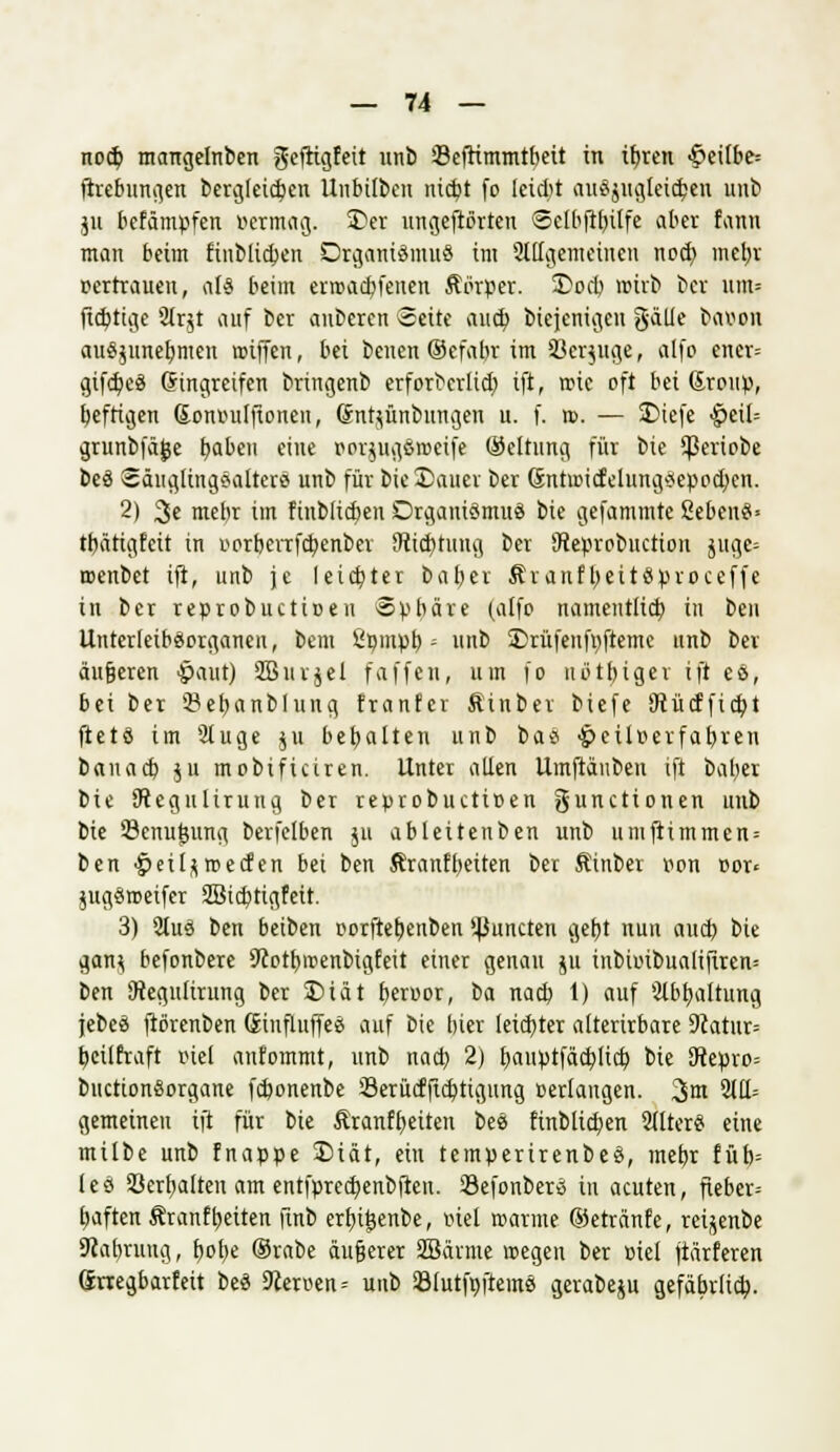 nocb, mangelnben gefrtgfeit unb ißefrimmtbeit in ibjen <£eilbe= ftvebungen bergleicben ünbilben nidjt fo leidit auszugleichen unb ju befämpfen vermag. 2)er ungeftßrten Sclbftbilfe aber fann man beim Einblicken Organiömuö im allgemeinen nod) mel>r vertrauen, als beim erroacbjenen Äörper. 2>ocb wirb ber um= jtdjtige 9trjt auf ber anberen Seite aueb biejenigen galle baeon auszunehmen rotffen, bei benen (Sefabr im SBcrjitge, alfo ener= gifctjeS (fingreifen bringenb erforbcrlid) ift, iric oft bei Sroup, befrigen ßonmilfionen, (Jntzünbnngen u. f. n>. — 5Dicfe ^eil= grunbfäjje tmben eine »orjUfl&Bseife ©ettung für bie ^eriobe beS SäugtingSalterS unb für bie Sauer ber Gntoicfelung*epod)cn. 2) 3c mehr im finblicben Organismus bie gefammte SebenS« tbätigfeit in »orberrfcfyenber Stiftung ber Creprobnction jueje^ njenbet ift, unb je leidster baber ÄranfbeitSproceffe in ber reprobuetioeu «pbäre (alfo namentlich in ben UnterleibSorganeu, bem ßpmpb ■ unb £)rüfenft)ftemc unb ber äufjeren £>aut) SBiu-jel faffen, um fo uötbiger ift es, bei ber ©efjanblung franfer Äinber biefe SRücfficbt ftetS im 2luge zu bebalten unb baS ^eilr-erfabren banacb zu mobificiren. Unter allen Umftäuben ift baber bie 9?egultrung ber reprobuetißen gunetionen unb bie Senu^ung berfelben zu abteitenben unb umfiimmen = ben ^eilzroecfen bei ben Äranfbeiten ber Kinber r>on Dor< jugSmeifer 3Bia)tigfeit. 3) 9tuS ben beiben porftetjenben $uncten gebt nun aud) bie ganz befonbere 9cotbmenbigfeit einer genau zu inbuubualifiren= ben SRegulirung ber SDiät beruor, ba nacb 1) auf 2tbb,altung jebeS fiörenben (SinfluffeS auf bie bier leichter alterirbare 9catur= beilfraft inel anfommt, unb nacb 2) t)auptfäd)licb, bie 9tepro= buctionSorgane febonenbe Serücfficbtigung »erlangen. 3m 31ü; gemeinen ift für bie Äranffyeiten beS finblicben SllterS eine milbe unb fnappe Diät, ein temperirenbeS, mebr füb= IcS Schalten am entfprecfyenbfteu. SefonberS in acuten, fiebere Ijaften ÄranfReiten finb erfn£enbe, viel warme ©etränfe, reizenbe Scabruug, b,ol)e Orabe äufjerer Sßänne wegen ber üiel jiärferen Srregbarfeit beS 9cerven= unb SlutfpfteinS gcrabezu gefäbrlidp.