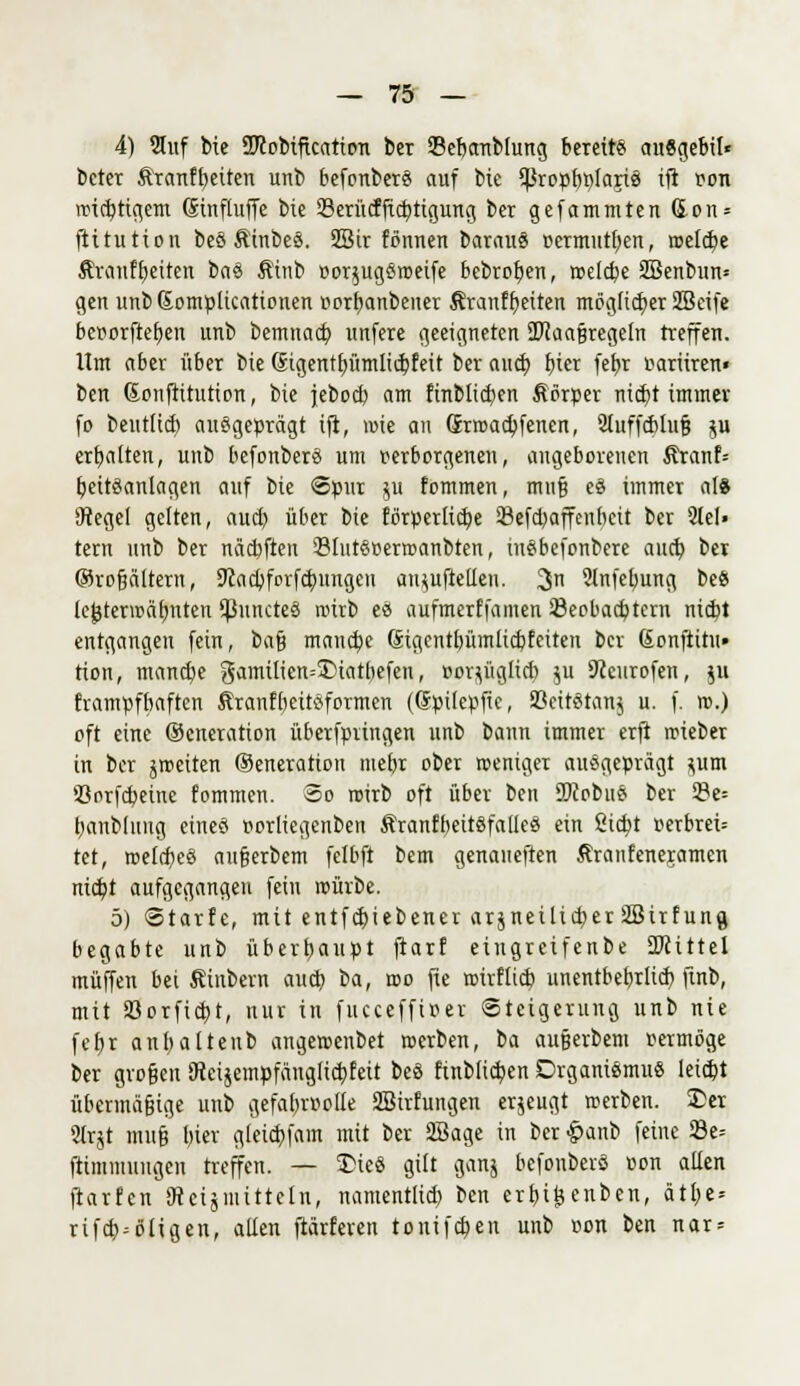 4) Stitf bte SIxobification ber Sebanblung bereit* au8gebil» betet Äranftseiten unb befonberS auf bie ^ropbplarjS tft r-on wichtigem Ginfluffe bie Serücfficbtigung ber gefammten (£on = ftitution beS ÄinbeS. 2Bir tonnen barauS oermntben, welche Äranfbeiten baS Ätnb oor^ugöweife bebroben, welche SBenbwu gen unbSomplicationen oorbanbeuer firanfbeiten möglicher SBctfe beporftefjen unb bemnacb unfere geeigneten üftaaßregetn treffen. Um aber über bie (Sigentbümlicbfeit ber auch hier fetjr »artiren« ben Sonftitution, bie jeboeb am finblichen Äörper nicht immer fo beutlich ausgeprägt ift, wie au örwaebfenen, 2(uffcbluß p erbalten, unb befonberS um verborgenen, angeborenen Äranf= beitSanlagen auf bie Spur &u fommen, muß eS immer als Siegel gelten, aud) über bie förperiiebe 23efd)affenbcit ber Siel« tern unb ber näcbften 33tutS»erwanbten, iuSbefonbere auch &« ©roßättern, 9cacbforfcbungen anjjuftellen. 3 2lnfet)ung beS lejsterwäbnten ^uncteS wirb es aufmerffamen ^Beobachtern nicht entgangen fein, bafj manche ßigcnthümlicbfeiten bcr ßonftiru» tion, manche gamiiien--3)iatbefen, porjüglicb $u Sxcurofen, ju hampfbaften Äranfhcitöformen (Spilepfie, SeitBtaity u. f. w.) oft eine ©cneration überfpvingen unb bann immer erft wieber in ber jweiten ©eneration mehr ober weniger ausgeprägt pm '•öorfebeine fommen. 5o wirb oft über ben SKobuS ber 2?e= banblung eines oorliegenben ^ranfbeitSfaües ein Sicht petbrei= tet, welches außerbem fclbft bem genaueften Äranfeneramen nicht aufgegangen fein würbe. 5) ©tarfe, mit entfebiebener arjneilicber SBirfung begabte unb überhaupt ftarf eingreifenbe Mittel muffen bei Äinbern auch ^, a>o fie wirf lieh unentbehrlich finb, mit Söorficbt, nur in fucceffioer Steigerung unb nie febr anbaltenb angewenbet werben, ba außerbem vermöge ber großen JRcijempfängficbfett beS finblichen DrganiSmuS leicht übermäßige unb gefahrvolle SBirfungen erjeugt werben. 2)er 21rjt muß hier gleichfam mit ber 2Bage in ber &anb feine 23e= ftimmungen treffen. — Dies gilt ganj befonberS oon allen ftarfen [Reizmitteln, namentlich ben erbi^enben, ätfce* rifch^öligeu, allen ftärferen tonifchen unb oon ben nar =