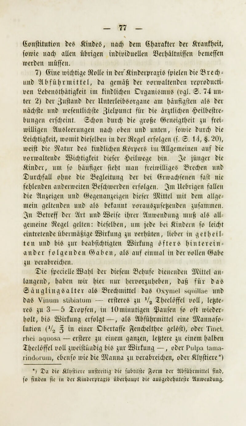 ßonftttution bes Äinbes, nod) bem Sfjarafter ber &ranfb,eit, foroie nad) allen übrigen inbuubueüen 33erf)ältniffen bemejfen »erben ntüffeii. 7) gine mistige SRoKe in ber'Äinberprajis fpielen bie 33rect; = unb 91 b f üb, r mittel, t>a gemäß ber »ormaltenben reprobucti= oen 8ebenst()ätigfeit im Einblicken Organismus (v>gl. ©. 74 un= ter 2) ber ßujfonb ber Unterleibsorgane am fyäuftgften als ber uädifte nnb roefeutlidjfte ßtelpunct für bie är;;t(id)en ^eilbeftic-- bungen erfd)eint. 3d)on burd) bie große ©eneigtbeit ju frei= mutigen Ausleerungen nad) oben unb unten, foroie burd) bie 2eid)tigfcit, roomit biefelben in ber 9teget erfolgen (f. ©. 14, §. 20), roeift bie Statut bes hnbüd)en fttfrpers im allgemeinen auf bie »orroaltenbe 2Bid)tigfeit biefer ^eilmegc bin. 3e jünger bie ftinber, um fo bäuftger fiebt man freiwilliges 53recben unb ©urdjfali of)ne bie Begleitung ber bei drmadtfenen faft nie fcbJenben anbevmetten 23efd>roerben erfolgen. %m Uebrigen fallen bie Slujeigen unb ©egetian&etgen biefer SOlittel mit bem allge-- mein geltenben uub alö befannt uorausnife^enben jufammeu. 3n Setreff ber SHtt unb SBeife ibjer 9lmr>enbnng muff als all= gemeine Siegel gelten: biefelben, um jebe bei ftinbem fo icid)t eintretende übermäßige Sßirfuug $u oerbüten, lieber in getbeil= ten unb bis jur bcabfid)tigten 2Birfung öfters bin ter ein = anber folge üben ©oben, als auf einmal in ber Pollen ©abc ju ocrabreid)en. £>ie fpcciclic SBabl ber biefcni Setnife bieueubeu ÜJiittel au= langenb, baben mir l)ier nur beroorjubeben, bau für bas Säuglingsalter als 23red>nuttel bas Oxymel squillae unb bas Vinum slibialum — erfteres ju V2 Ütjcelöffcl ooli, legte= res ju 3 — 5 Kröpfen, in 10minutigen Raufen fo oft roieber= bolt, bis ffiirfung erfolgt—, als 2ibfüb,riuittcl eine 9)cannafo= lution (V2 5 in einer Dbertaffe gend)eltb,ee gelöft), ober Tinct. rliei aquosa — elftere ni einem gongen, le£tere 511 einem balben 2b,eclbffct ooll jmeiftünbtg bis jur äBirfung —, ober Pulpa tama- rindorum, ebenfo mie bie 2)conno p r>erabreid;en, oberfilnftiere*) *) £a Mc älnftituc mtflreüig bie fubtilftc gorm *« Slbfüljrmittel finb, fo finben fic in ber Minberprajie überhaupt bie ausijebefmtei'te 9tnivenbuu(j,