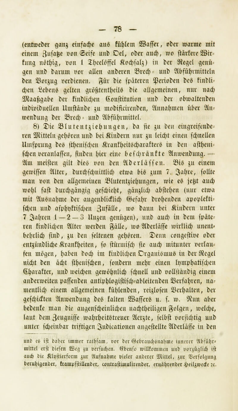 (entoeber ganj einfädle aus füblem SBaffer, ober »arme mit einem 3ufaöe r-on Seife unb Del, ober aucf>, »o (tariere 2Bir- fung nötbig, r-oit 1 Jtieelöffel Äodjfalj) in ber 9tegcl geuü= gen unb barum r>or allen anbeten Örcd; = unb Stöfübrmitteln ben 33orjug r-erbicnen. gut bie (pateren Venoben beS Knblü djen fiebeuS gelten atäjjtentbeiiä bie allgemeinen, nur nad) 3)caa9gabe bev finblidjen ßonjtirution unb ber pbmaltcnbcn inbuubuelien Utnftänbe ju mobificireubcn, 3luual)inen über än= »cnbung bev öred); unb 2{bfübrmittel. 8) 2>ie 23 lu teilt Übungen, tia fte ju ben eingrcifcnbc- ren Mitteln geboren unb bei Äinbern nur ju leid)t einen fcbnellen Umfprung bce ft^enifdjcn Ävanfbeitscbavaftei-ö in ben afi£)eui= fcbcu öecanloffen, ftnben bier eine befcbränfte 2ln»cnbung.— Sttn meifteu gilt bieo r-on ben 9(berlä((en. 23iö ju einem genuffen 3llter, fcutcbfdjnitrlid; äwa bis ^um 7. 3abre, (bitte man »on ben allgemeinen iMuteutuebungen, »ie es jeljt au<b »obl faft burdjgängig gefdncbt, gänUicb abfielen (nur et»a mit ^usuabmc bev augeiibficflicb ©cfaljr bvobcubcn apoplefti= (d)cn unb afpbbfiifcben 31ifäüc, »o bann bei Äinbevu unter 7 2>abrcn 1—2 — 3 Uujeti genügen), unb aud) in bem fpätc= ren finblicben Sitter »erben gälle, »o 2tberläffe »irflid) unent» bebrlidj finb, ju ben (eltcnen geboren. 35eun congcftice ober entjünblicbe Äranfbeiten, fo ftüvmifd) fie aucb mituntcv Derlaiu fcn mögen, tjaben bod) im ftnbftcbenDrgantSnmä in bev SRcgcl nidjt ben ää)t ftbeuifcben, fonbern mebr einen fympbatifdjcn ßbarafter, unb »eidjen ge»öbnlid) fcbneD unb Dolli'täubig einem auber»eiten paffenben anttr)blogifti(cb=ableüenben SJerfabten, na= mcntlicb einem allgemeinen füblenben, vei^lofen üöerbalten, ber gefdncfteu 9tnmenbung bes falten SBafferö u. f. ». 9cun aber bebenfe man bie augenfdjeinlitben nad)tl)eiligen geigen, »eld)e, laut bcm3eugniffe »abrbeitetreuer 2ler$te, felbft uorfi<bttg unb unter ((beinbar triftigen ^nbicationen angeftellte 9lberläffe in ben unb ee ift baber immer ratbfam, cot ber 65ebrauct)snabme innerer Slbffi^r« mittel erft tiefen Söeg ;u nerfurljen. (Jbenfo nudfommcn unb «orjüglicl) ift aucb bie Alpi'tierform jur ilufnatnne »ieler auberet Mittel, jur SBeifolaung berufyigenber, trampfftittenber, coutraftünuUrentier, eruäbjenber iieiljrcecfe :c.