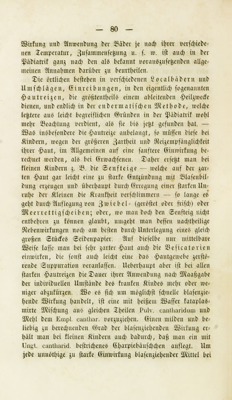 SBirfung unb 2ln»enbuug ber 2?äber je nad) tbrer r>erfdnebc= nen Temperatur, 3ufammenfej$ung u. f. m. ift aud) in ber ^äbiatrif ganj nad) ben als befannt ßorauöjufejjenbert oUfle» meinen ?lnuabmen barüber 511 beurteilen. £>ie örtlicben befteben in oerfebiebenen ßocalbäbem unb Umfcb lägen, (Einreibungen, in ben eigentlid) fogenannten •pautreigen, bie gtöfctentbeitS einem ableitenben •peilj»ecfe btenen, unbenbiieb in ber eubermatifd)cu ü)cetbobe, »clebe leitete aus leidet begreiflichen ©rüubeu in ber fßäbiatrif mobl ntebr Öcacbtung ruubient, als fte bis fejjt gefuiiben bat. — 2BaS inöbefonbere bie £>autrei$e anbelangt, fo muffen Hefe bei Äinbera, wegen bei größeren 3artbeit unb SReijetnpfänglidjfeü ifjrer £>aut, im 2lltgcmcinen auf eine fanftere (Sinroirfung be- redjnet »erben, als bei ßraadpfenen. Daber erfetjt man bei fleineu Äinbern 5. 23. bie Senfteige — »elcbe auf ber jar= ten §aut gar leidet eine ju ftarfe (Sntjünbung mit 23lafenbil- bung erzeugen unb überhaupt burd) Grrcgung einer ftarfen Itru rube ber Äleineu bie Äranftjeit v>erfd)limmern — fo lange e£ gebt burd) Auflegung üon 3 Giebel- (gerüftet ober frifd») ober 5Dceerrettigfd)eiben; ober, »0 mau bod) ben Senftctg iüd)t entbebren ju tonnen glaubt, umgebt man beffeu uad>tt)eilige 9ceben»irfungen nod) am beften burd) Unterlegung eines glcid) großen StiicfeS «eibenpapier. 9iuf biefelbe nur mittelbare SBcifc laffe man bei fet>r jarter •paut aueb bie 23eficatorien ein»irten, bie fonft aud) letd)t eine bae -pautgemebe jerfto'-- renbe Suppuration oeranlaffen. Ueberbaupt aber ift bei allen ftarfen $autretgen bie Dauer ibtet 2lnmenbung nacb SDcaafjgabe ber inbiinbuellen Umftänbe bes franten ftiubes met)r ober »e= uiger abjufürjen. 2Bo eS ftd; um mögliebft fd)ncllc blafenjie-- benbe SBirfung t;anbelt, ift eine mit beijjem SBaffcr fataplaö= mirte SRifcbung auo gleiten Jbeilen Pulv. canthariduqa unb 9Jcebl bem Empl. canthar. »orjugieben. (Einen milben unb be= liebig ju berecfynenben ©rab ber blafenjiebenben äBirfung er= bätt man bei fleineu Äinbern aueb baburd), bafj mau ein mit Ungt. cantharid. beftrid)enee 6barpiebäufd)d)en auflegt. Um jebc unnötlnge ju ftarfe (5in»irfung blaftnjiebenber 9JUttel bei