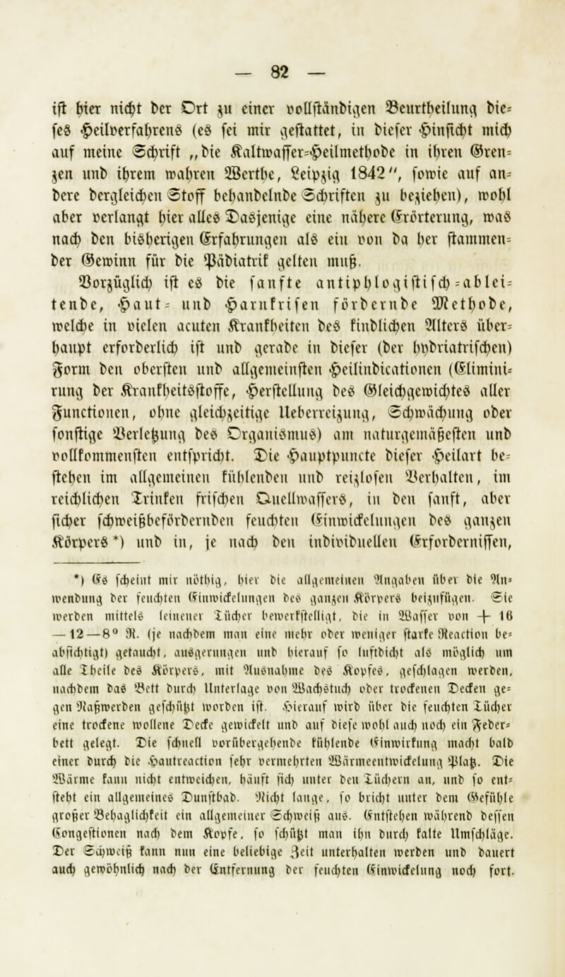ift biet nid)t ber Ort ju einer oollftanbigen ©curtbeilung bie= feS ■g>eilttcrfar)rertö (e§ fei mir gemattet, in biefer •gunftebt mid^ auf meine <2cf/rift „bie ÄaIttt>affcr=<g)eilmetbobe in ibren @ren= jen unb ibrem roabren 2Bcrtbe, ßeipjig 1842, foroie auf an-- bere bergteieben Stoff bebanbelnbc Scbriftcn jii belieben), roobl aber »erlangt bier alles Dasjenige eine nätjete Erörterung, roaS nacb ben bisherigen (Srfabrungen als ein oon t>a ber ftammen= ber ®errinn für bie ^äbiatrif gelten mu§. SSorjüglicb ift eS bie fünfte antipblogiftifcb =ablci= tenbe, •gmut-- unb £>arnfvifen forbernbe 5ftctbobe, trcldie in Bieten acuten Äranfbciteu beS finb lieben 5iltcrS über= baupt erforberlicb ift unb gcrabe in biefer (ber brjbriatrifcbcu) gorm ben oberften unb allgeiueinften •£>eilinbicarionen (ßlimini-- rung ber Äranfbeitsftoffe, #eriMung beS ©leicbgenncbicS aller Functionen, obne gleichzeitige Ueberreijuug, Scbnnicbung ober fonftige SSerlcijung bes Organismus) am naturgcinäfjcften unb oollfommenften entfpriebt. Die ^auptpunete biefer ^eilart be- fteben im allgemeinen fübleubeu unb rei^lofeu Söetljalten, im reieblicben Stinten frifebeu D-uelluHiffcrS, in ben fanft, aber ficber fcbroei&beförbernben feuebteu (Sinroicfcluugen bes gongen ÄflrperS*) unb in, je nacb ben inbhubuelien (Srforberniffen, *) (ii febeiut mir ubtbig, l)iev bie allgemeinen Angaben übet bie 9ln> wenbuug ber feuchten (finwicfclungen bee- ganjcu Äijrfev« beizufügen, ©ie werben mittels leinener Xiicrjer beiverfftclligt, bie in Sßaffev uon \ 16 — 12— 8° 9i. (je naebbem rann eine mehr ober weniger ftarfe SHeaction be» abfichtigt) getaucht, auägernngen nnb hierauf fo luftbidjt ai« möglid) um alle 1 heile bei ÄSrpevS, mit Wuanabme bes Äovfc«, gefd)(agcn werben, iui ebb cm baä '-tfett burd) Unterlage von SUacbätncb ober troefenen 25eefen ge» gen Wajiwerben gefd)ü£t worben ift. hierauf wirb über bie feudjten Xücber eine troefene wollene Qtdc gewicfclt unb auf biefe wohl iiucb uod) ein ftebcr= bett gelegt. Die fcfcnefl oorfibergebenbe tublenbe (finwirtung inaebt balb einer burd) bie &autreactipn febr vermehrten äßarmeentwitfeluiig !}Jlaj). Die ÜBarme fanu nicht entweihen, häuft fid) unter bell lücbern an, unb fo eilt* ftebt ein allgemeines X)unftbab. »Jeidjt lauge, fo briebt unter bem Wefiiljle groper'Bebaglicbfeit ein allgemeiner ©cbweifi aiti*. (Sntfteben wäbrenb beffen teongeftionen nad) bem ftoufe. fo fdjiijj! man i[)n burdj falte Umfcblägc. t)er ©e&wefjj fann nun eine beliebige ßeit Unterbalten werben nnb bauert aud) gewöbnlicb nad) ber (Entfernung ber feuebten fiinwicfclung nod) fort.