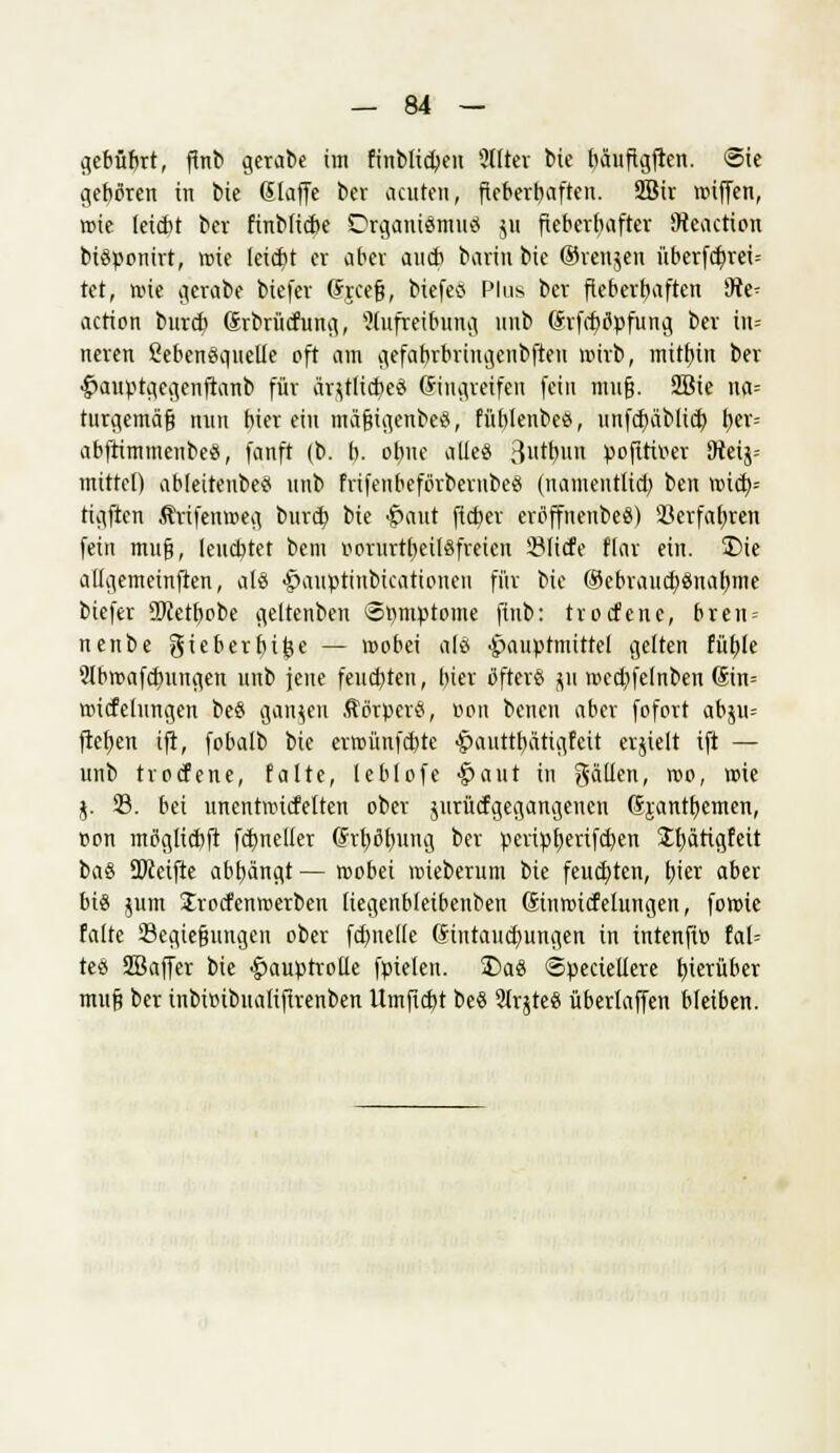 gcbübrt, fhtt gerabe im fmbltd>en 2ttter bie bauftgften. Sic geboren in bie (Slaffc ber acuten, fieberhaften. 2Bir roiffen, wie (eicbt bev finbticbe Organismus ju fieberhafter Dteaction biöponirt, rote leicht er aber aueb barin bie ©renjeu überfef/rei-- tet, wie gerabe biefer djeefj, btefeö Plus ber fteberbaften Üte^ action bureb (Srbrücfung, 2(ufreibung unb Chfcf/tfpfung ber tn= neren üebensauelle oft am gefabrbrtngenbfteu rotrb, mithin ber •£>auprgegenfianb für äqtlicbeö ©mgteifen fein imtfj. 2Bie na= turgemäf? nun bier ein mäfjigenbect, fübtenbe«, unfer/äblicr; fyer-- abftimmenbe«, fanft (b. b- obne alle« 3tr;un pofttiv*er 9tetj= mittel) ableitenbeS unb frifeubefbrberubeö (namentlich, ben roicb= tigften Ärifenmeg burd? bie £aut fieber ertfffnenbe«) ikrfabjen fein mufj, teuebtet bem r-orurtbeilefreten 23Iicfe Hai ein. 3Me aügemeinften, als Hauptiubicatioueu für bie ®ebraucf)2>nabme biefer 2)ietbobe geltenben Spmptome finb: troefene, bren = nenbe gieberbifee — roobei als ^auptmittel gelten füble 9tbmafcbungen unb jene feuebten, bier öfter« ju rcccbfelnben (Sin= rotcfelungen bee ganzen Körpers, »on benen aber fofort abju= fteften ift, fobalb bie errcünfctjtc ^auttbätigfeit erjielt ift — unb troefene, falte, leblofe Haut in gälten, roo, roie j. 23. bei unentroiefetten ober jurücfgegangencn Sjantfyemen, »on mßglicbft formeller (frfyßfyung ber peripb,erifd)en Xfjärigfeit ba« Reifte abfängt — roobei mieberum bie feuchten, f)ier aber bis jum Jrocfenmerben liegenbleibenben Sinroicfelungen, foroie falte 23egie§ungen ober fdmelle Gintaiicfwngen in intenfi» fal= teö ÜIBaffer bie Hauptrolle fpielen. £)aö ©peciellere hierüber mufi ber inbitnbualifirenben Umficbt be« 2lr$teö überlaffen bleiben.