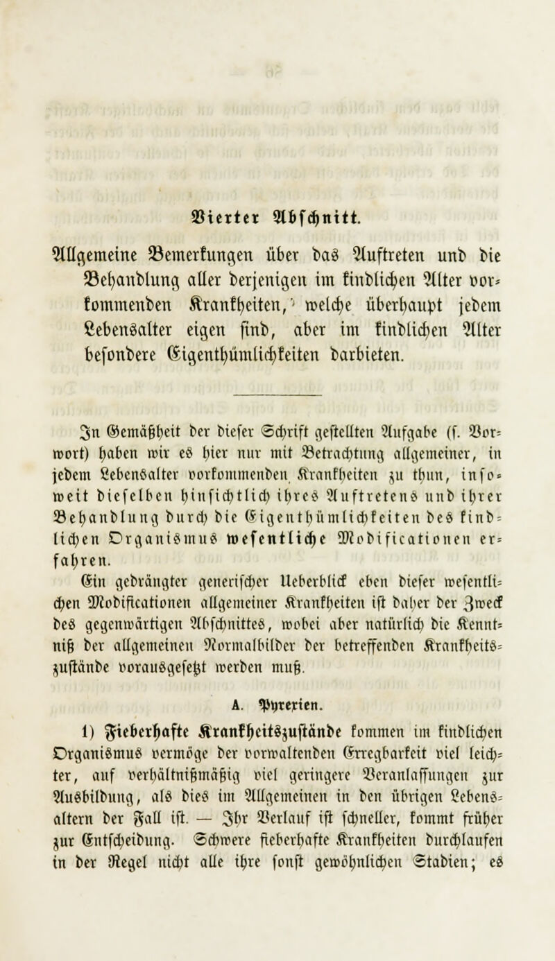 ötertet 9t6fd»nttt. 9lllgemetne 23emerhmgen übet baö auftreten unb bie 23efyanblung aller berjeuigen im ftnblicfyen Filter t>ov* fommenben Ä'ranffetten, '■ roelcfye überhaupt jebem fiebenöatter eigen firtb, aber im finblicfyen Filter befonbere Gitgentfyümlirfjfeiten barbieten. 3ti ©emä§t>ett ber btefer ©ebrift gereuten Aufgabe (f. Vor- wort) tyabtn wir eö bier nuv mit 23etrad)tung allgemeiner, in jcbem Lebensalter rovfommenben Äranfbeiten p tbun, infp = weit biefelben t>inficf>tli(±) iljrc^ Auftretens nnb ibrev Sebanblung burd; bie ©igentbümltcbfeiten beS finb = 11d>en Organismus wefentlid)e TOobificationen er-- fahren. (Sin gebräugter generifeber tleberblicf eben biefer wefentli= eben SDcobificationen allgemeiner Äranfbeiten ift baber ber 3we(f beS gegenwärtigen AbfcbnitteS, wobei aber natürlich bie &ennt= nifj ber allgemeinen 9iermalbilber ber betreffenben &ranfbettS= pftänbe ttorauSgefejjt werben mufj. A. «Pijtejctcn. 1) %itbcxi}aftt &'ranff>cttä$uftänbe fommen im ftnMicben Organismus vermöge ber rerwaltenben Grregbartcit piel leia)= ter, auf tferbältnifjmäfiig mcl geringere Hcranlaffungen jur AuSbilbung, als bieS im 'Allgemeinen in ben übrigen SebenS-- altern ber gaü ift. — 3br Verlauf ift fdpncücr, fommt frütjer $ur Gntftt)eibung. Schwere fieberhafte Äranfbeiten burtt)laufen in ber SKegel triebt alle ibre fonft ge>rrit;nlic^en Stabien; eS