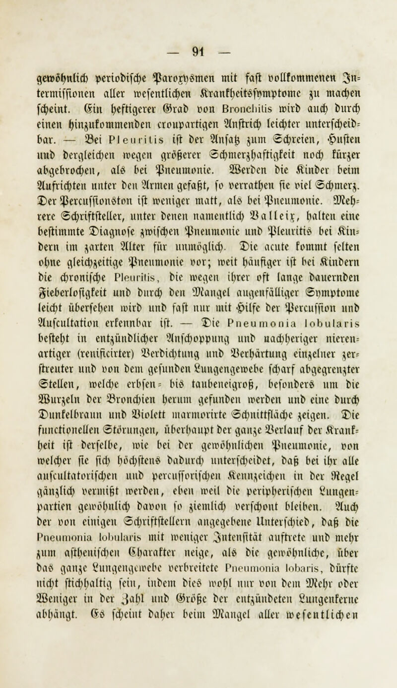 gewöhnlich periobifd)e ^arojpämen mit fafi pollfommenen 3s termtffionen aller n>efentlid)en Äranfheitsfrimptomc 511 machen fcbeint. (Sin heftigerer ®rab oon Broncliilis wirb auch burd) einen hinjufommenben croupartigen Sfnftrict; leichter unterfertig bar. — Öei Pleuritis ift ber 2lnfai} jum Schreien, Ruften unb bergleidjen wegen größerer Scfymerjftaftiafeit noch fürjer abgebrochen, al£ bei Pneumonie. SBerben i>u Äinber beim Slufrtcbten unter beu Ülrmen gefaßt, fo »erratben fte viel Schmerz. Der Spcrcuffiondton ift weniger matt, ab? bei Pneumonie. SOceb- rere ©cbriftftelier, unter benen namentlich, 23alleir, hatten eine beftimmte Diagnofe zwtfcben '-Pneumonie unb 'JMeuritie bei Äin= bern im garten 2llter für unmöglich- Die acute fommt fetten ohne gleichzeitige Pneumonie »or; roeit häufiger ift bei ftinbern bie ebronifebe Pleuritis, bie wegen iEjrer oft lange bauernben gieberlofigfeit unb bureb ben SDcaugel augenfätliger ©»mptome leiebt überfebeu mirb unb faft nur mit $i(fc ber 5|3ercufjton unb 2lufcultation erfennbar ift. — Die Pneumonia lobularis befiehl in ent^ünbtid)er 9(nfcboppung unb uadjberiger nieren- artiger (renificirter) 23crbid)tuna, unb Verhärtung einzelner jer= ftreuter unb oon bem gefunben Üungengeroebe febarf abgegrenzter ©teilen, welche erbfen= biö taubeneigro§, befonberä um bie SBurjeln ber Öroncbien herum gefunben werben unb eine bureb Dunkelbraun unb Violett uiarniorirte Sd)uittfläcbe geigen. Die functioneüen Störungen, überhaupt ber gaujc Serlauf ber ftrauf= heit ift berfelbe, wie bei ber gewöhnlichen Pneumonie, oon welcher fte fid) hofften* baburd) unterfebeibet, bafj bei ihr alle aufcultatorifdKu unb percufforifcbeii Äennzeicben in ber 9tegef gänzlich vermißt werben, eben roeit bie peripberifeben £ungen= Partien gewöhnlich batton fo jiemlid; oerfebout bleiben. 3iu<r/ ber oou einigen Scbrtftftellern angegebene Untevfd)ieb, bafj bie Pneumonia lobularis mit weniger 3ntenjUät auftrete unb mehr ^uin aftbeuifd)cn 6-barafter neige, alö bie gewöhnliche, über ba« ganjc ßuttgcugcioebc verbreitete Pneumonia lobaris, bürfte uidjt ftiebbattig fein, inbem bie§ wohl nur von beut SKcbr ober ÜBeuiger in ber Jabl unb ©röfjc ber entjünbeteu 2uugcuferne abhängt. So fcheiut baher beim üJJangel aller aufenHieben