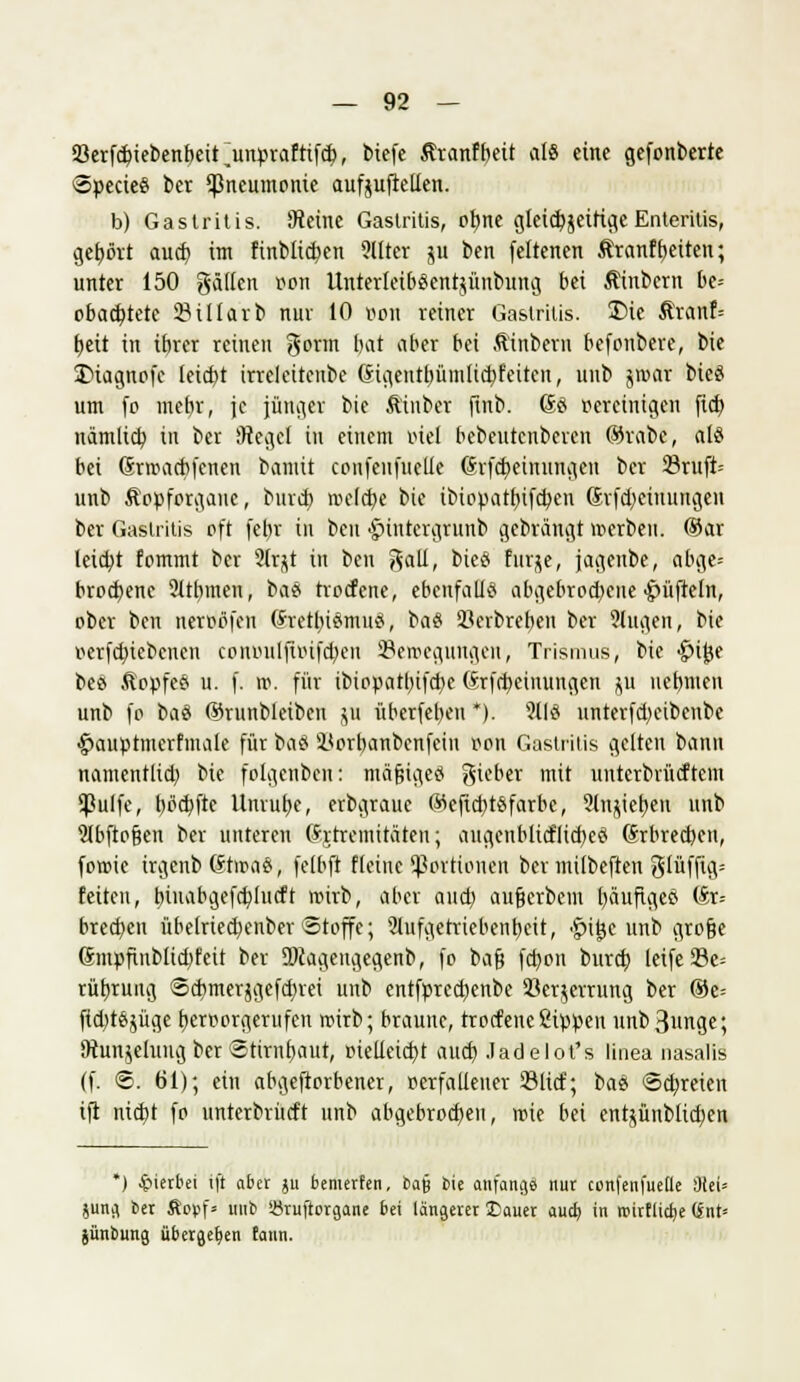 93erfd>iebenbetrunpraftifd), bicfc ßranfbeit als eine gefpnberte SpecteS ber Pneumonie aufjuftelien. b) Gastritis. SReine Gastritis, ofyne cjleidjjeifi^c Enteritis, gehört aud) im finbücf;en 9llter ju ben feltenen Ärcmftjeiten; unter 150 gälten pon Unterleib^entjünbung bei Äinbern be= obacbjete 23illarb nur 10 Bon reiner Gastritis. £>ie ßranf= f)eü in ibrer reinen gönn Int ober bei Ätnbern befonbere, bie SMagnofc teicbt irrelciteube (Jigentbümlidjfeiten, uub jroat bie§ um fo mehr, je jünger bie ft'tnber ftnb. Gö pereinigen ftcb, nämlicb, in ber (Hegel in einem inel bebeutenberen ®rafce, aU bei Grroacftfcnen bantit confeufueUe (hfcfyeinungen ber 23ruft- unb Äppfprgane, bind) melcfye bie ibtopatfjifcben 6rfd)ciuungen ber Gastritis oft fet)r in ben •Jnntcrgrunb gebrängt werben. ®ar leidet fommt ber 91r^t in ben gatl, bieö furje, jagenbe, abge= brocfyene 21rbineu, ba8 trocfene, ebenfalls abgebrochene tüfteln, ober ben nerpflfen (Srettnärnuä, ba§ 93crbrebcn ber 9lugen, bie perfd)iebenen conpulftoifcbeu ^Bewegungen, Trismus, bie •fnjse bes Ä'ppfeS u. f. ro. für ibiopattn'fdje (Srfdjeinungen $u uebmen unb fp baö ©runbleiben jn überfebeu *). 9llö unterfd)eibenbe §auptinerfmale für bflä i<orbanbcnfein ppn Gastritis gelten bann namentlich, bie fplgenbcn: mftfjigeö lieber mit untcrbrücftem SBulfe, t)pcbftc Unruhe, erbgraue ®eftd)t$farbe, 21n^ierjeu unb 9lbftoßen ber unteren (htremitäteu; augenblicflid)cci ©rbreeben, fowie irgenb (?hra$, felbft fleine Portionen ber milbeften glüffig= feiten, tnnabgefdjlucft wirb, aber aud; außerbem häufiges (£r= bred)en übelried}enber Stoffe; 2tufgetriebent)eit, •f>t£c unb große 6ntpfinblid)feit ber DJcagengegenb, fo baß fd)on bureb leife93e= rüfjruug Scbmerjgefd)rei unb entfprcctjenbe 23er$errung ber ©e= ftcbtäjüge fjerporgerufen roirb; braune, trocfene Sippen nnb3unge; SRunjelung ber Stimfyaut, pieileicf/t aud) .ladelot's linea nasalis (f. ©. 61); ein abgeworbener, perfaüener 23licf; bas Schreien ift nid)t fo unterbrücft unb abgebrochen, wie bei ent^ünblid;en *) hierbei ift aber ju bemerfen, ba§ bie anfange nur confenfuetle Diel* jung ber ftofcf» uub iöruftorgane bei längerer Sauer aud> in rcirt(icb,e (int* jünbung übergeben faun.