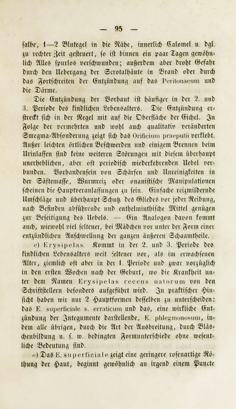 falbe, 1—2 23lutegel in tue 9cäbe, innerlich Gafomel u. bgl. ju re^ter ßcit gefteuett, fo ift binnen ein paar lagen gct»öt>n= lieb, 2llleä fpurlos »erfdnmmben; aufjerbem aber brobt ©efabr burd) ben llebcrgang ber Scrotalbäute in 35ranb ober burd) baö gortfcfyreiten ber (Jntu'mbung auf baet Peritonaeum unb bie S)ärme. £>ie (Snt^ünbung ber 23orl)aut ift bäufiger in ber 2. unb 3. ^ßeriobe bea finblidjen ßebenöalterä. 2)ie (Jutjüubung er* ftreeft ftd) in ber Siegel mit auf bie Dberflad)e ber (Siegel. 3n golge ber oermebrten unb rool)l aud) qualitativ» veranberten (3mcgma=3lbfonberung $eigt fid) bau Orifieium praeputii verliebt. Slufjer leiditen örtlichen 23efct;roerben unb einigem brennen beim Uriulaffcn ftnb feine weiteren Störungen mit biefem überhaupt unerl)eblid)cn, aber oft periobifd) roieberfebrenbeu llcbef ver= bnubeit. Korbanbenfein Bon 3d)ärfen unb Uineinigfeiten in ber Säfteiuaffe, 2Burmrei$ ober onaniftifd)c SX'anipulationen fd)einen bie •£>auptveraulaffititgeu flu fein. (Siufacfoe rei^milbcrnbe Umfd)läge unb überbaupt <5d)iij} beö ©liebes Bot jeber Reibung, nach, Sefinben abfübreube unb enlbelmiiitbifd)e ^Mittel genügen jur '-öefeitigung beö liebele. — @tn Slualogon baoon fomint aud), roicivol)l viel feiteuer, bei Ü)cabd)eu vor unter ber gosrm einer eutjünblidten Wufd)ivelluug ber ganjen äußeren Sd)aamtl)eile. e) ErysipelaSi Kommt in bei 2. unb 3. ^eriobe beö finbliiten 8eoen8<tfter8 weit feiteuer vor, alQ im envad)feuen Filter, yemlid) oft aber in ber l. ^eriobe unb jivar vorjüglid) in ben elften 2Bod)eu uad) ber ©eburt, roo bie Äranfbeit uiu ter bem Tanten Erysipelas recens natorum von ben Sdniftftellern befonbers aufgeführt roirb. 3» praftifeber £nn= jidjt babeu wir nur 2 •£>auptformeu beffelben \n uuterfdjeibcn: ba« E. superficiale s. erraticum unb batf, eine roirflid)e 6nt; jünbung ber ^nte^vunente barftellenbe, E. phlegmonosum, in= bem alle übrigen, burd) bie ?lrt ber 'Ausbreitung, burd) SlaS= djenbilbung u. f. ro. bebingten gormuuterfcbiebe otme roefent= liebe '-öebeutuug ftnb. «) Da8 E. superficiale jeigt eine geringere rofenartige 9tö= tbung ber £>aut, beginnt geroöbnlid) an irgeub einem ^unete