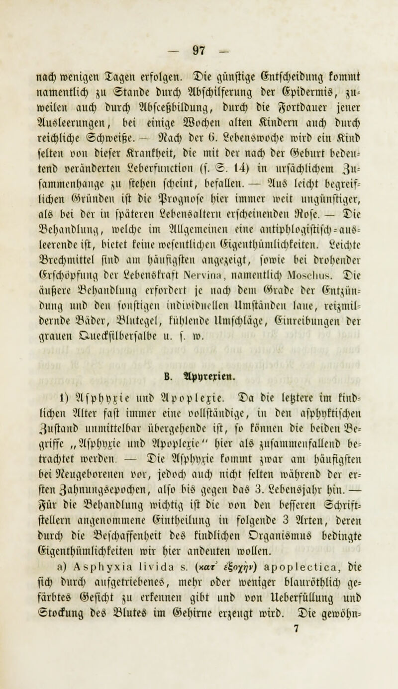 nad) wenigen lagen erfolgen. £>ie künftige Sntfdjeibnng fommt namentlich $u Stanbe burd) 2lbfd?üferung ber ©pibermis, ju= »eilen aud) burd) Slbfcegbilbung, burd) bie gortbauer jener 5iu*leerungen, bei einige 2Bod)en alten ftinbern aud) burd) reid)lid)e @d)»«ftjje. - Wad) ber (i. 2ebenötrod)e wirb ein ftiub feiten öon biefer ftranfbeit, bie mit bev nad) ber ©eburt bebeu- tenb »eränberten Seberfunction (f. @. 14) in iirfäa)lid)cm 3-' fammenbauge ju fteljen fcbeint, befallen. — 2lu$ leid)t begreif» lieben Wrünbcn ift bie ^rognofe fner immer weit ungünftiger, als bei ber in fpäteren Lebensaltern erfebeinenben Mofe. — 2Me 23et)anblung, treld)e im allgemeinen eine antipblogiftifd) = au{*; leerenbeift, bietet feine mcfcntlid)en (Hgcutl)iuitlid>feitcn. Seichte 2ked)mittcl finb am l)äufigften angezeigt, forote bei brebeuber Grfd)bpfuug ber Kebenöfraft Nervina, nameiitltd) Moschus. 3Me ändere Bemäntlung erforbcrl je nad) bem (%abc ber (Snt$ün= bung imb ben fonftigen inbiiMbuellen llmftänben laue, reijmiN bernbe 3?äber, Blutegel, füblenbe lltnfdiläge, Einreibungen ber grauen Cutecffilberfalbe u. f. in. B. StyyterUn. 1) ?lfpbprie «Hb 2lpoplejie. 1>a bie festere im finb= liefen ?llter faft immer eine rollftäubige, in ben afphi)fttfd)en ,{uftaiib unmittelbar übergel)enbe ift, fo Climen bie beiben be- griffe „?lfptn),nc nnb ?(pople,rie l)ier alö jufammeufalieub be= trachtet treiben. — SMe ?lfplnn;ie fommt j»at am bäufigften bei Neugeborenen Bot, jebod) aud) nid)t feiten roätyrenb ber er= ften 3al)nungäepod)en, alfo bis gegen baö 3. ßebenßjalvr tun. — gür bie Bebanblung ttnd)tig ift bie ron ben befferen <5d)rift= ftellern angenommene Gintbeilung in folgenbe 3 Sitten, bereit burd) bie 23efd)affenl)eit be8 Einblicken Organismus bebingte (Sigentbjintlicbfeiten roir f»icr anbeuten trollen. a) Asphyxia livida s. (xar i%<rftjv) apoplectica, tit ftd) burd) aufgetriebenes, mebr ober weniger blamötblid) ge* färbtes (Seftcbt ju erfennen gibt unb oon Ucberfüllung unb ©toefung beS Blutes im ®ebirne erjengt roirb. I>te gerobf)n= 7