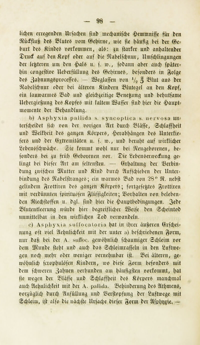 licfpen erregenben Urfadjett finb med)anifd)e •jpcinmniffe für ben tRücfflug be$ 33lutea oom ®ct)irnc, mie fte häufig bei ber (Ge- burt beö fttubetf vorfoinmen, ale^: p ftarfer unb anbaltenber £>ritcf auf ben Äopf ober auf bie 9Jabelfd)itur, Umfd)iütguiigen ber (enteren um ben £>al3 u. f. ».,, fobann aber aud) fpater= bin congeftioe Ueberfüllung bee ©ebivneä, befoubertf in golge beS 3abnuncjöpvocefTeö. — Söeglaffeu oon l/2 § Sbtf auä ber 9tabelfd)nur ober bei alteren ftiubern Shttegel au ben Äopf, ein lauroarmeä 5Bat> unb gleid^eitige '-Beilegung unb betnitfame Uebergie&ung bee- Äopfetf mit faltem 2Baffer ftnb biev bie £>aupt= momente ber 23ebanblung. b) Asphyxia pallida s. syncoptiea s. nervosa un= terfdjetbet fid) von ber porigen 3irt burd) 931affe, >5d)tafft)eit unb SBeiffyeü bes ganzen Äörper«, £>erabl)äitgeu bes Unterfie-- fetö unb ber (Sjtreuiitätcu u. f, r»., unb berubt auf imrflid)er £ebene>fd)roäd)e. Sie fommt roobl nur bei Neugeborenen, be= fonbere bei ju früh ©eborenen oor. 3Me l'ebeiiöerirecfung ge= fingt bei biefer 2lrt am feltenfren. — ßrljaltung ber Kerbtiu bung jwtfdjen SDcutter unb ftiub burd) 2iuffd)tebcn ber Unter* binbung bes Nabelftraitgee; ein tpatmeS 23ab v>on 28° SR. nebft gelinbem grottiren bee ganzen Äbrperet; fortgefejjteS grottiren mit tterbüiiuten fpirituofcu glüffigfeitcn; iSortjalten oon beteben= ben SRiedjftoffen u. bgl. finb bier bie ^auptbebitigungen. 3*be 23lutentkerung reürbe t)ier begreiflicher 2Beife ben Sd)eiittob unmittelbar in beu miiilccfyen Job r-erroanbeln. c) Asphyxia suHocatoria tjat in itjrer äufjeren (Srfd)ei= nung oft inel 2lebitltd)feit mit ber unter a) befdiriebenen gorm, nur t>a$ bei ber A. suffoc. geroütjnltd) fd)aumiger <3d)leim cor bem SPJunbe ftejjt uub aud) bas iSctyleimraffeln in ben 2uftroe= gen nod) me^r ober roeniger oeriiet)mbar tft. 2M älteren, ge= roölmlid) fcropfyulüfcn Äiubern, voo biefe gorm befonberö mit bem fd)ir>ereu 3a£)nen oerbunben am tjäujtgften oorfommt, t>at fie roegen ber 23laffe unb Schlaffheit bee Äbrperö mand)mal aud) 2let)iilid)feit mit ber A. pallida. 23el)inberung bee 2lu)men8, oorjüglid) burd) 2lnfüllung unb Üerftopfung ber Suftroege mit Scbieüu, tft alfo bie näd;fte Urfadje biefer gorm ber 2ifpb,r;$te. —