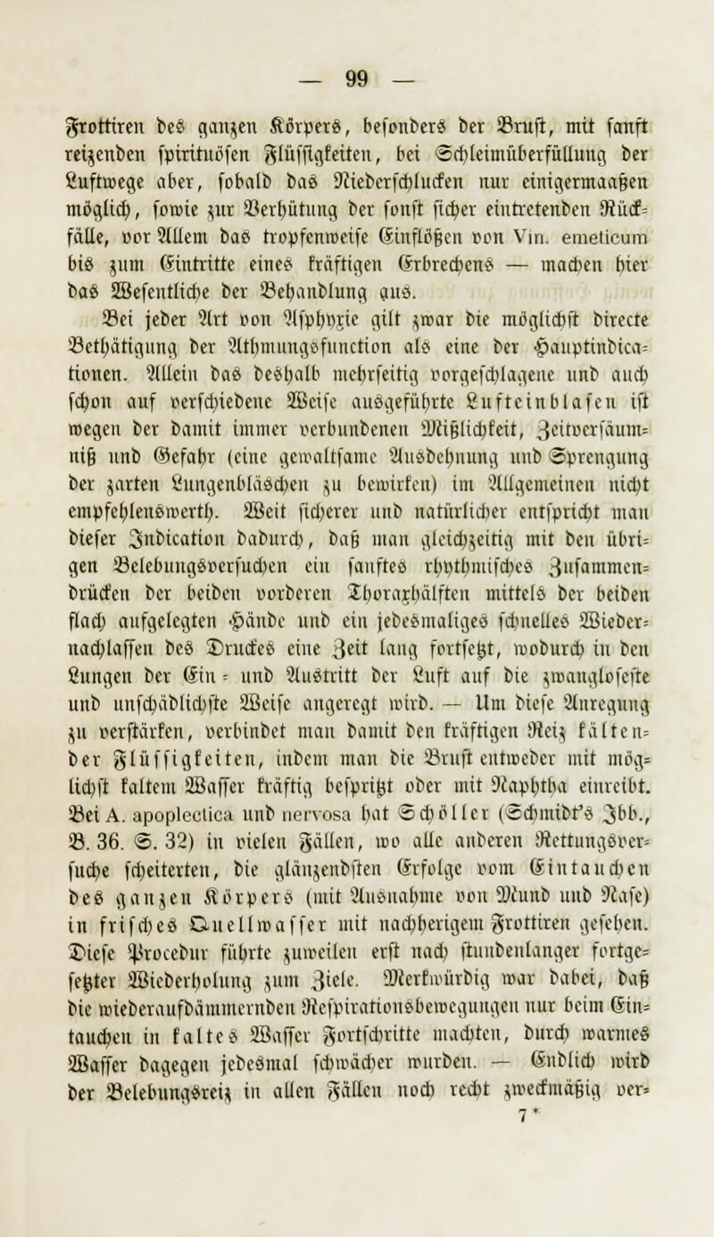 grotriren beö ganzen fttSrpers, befonbers ber 23ruft, mit fanft reigenben fpirituöfen gtüfftgfeiten, bei @d)letmüberfüllung ber ßuftroege aber, fobalb ba& 9tieberfd)lucfen nur einigcrmaafsen mßglid), foroie gur 23erf)ütuitg ber fonft fieser eüttretenben 9tücf= fälle, vor Slliem bae tropfenroetfe Sinflöfjcn non Vm. emeücum bis gum Eintritte eine« fräfttgen Grbrecf/ens — macben bitx ba& 2Befentlid)e ber Sefyanblung aus. Set jeber 2lrt von fHfp^jie gilt groar bie mögliebft birecte Setljätigung ber 9ttl)mungsfunctton als eine ber £>auptinbica= tionen. 9lllctn baß besttalb mcbrfettig oorgefd)lageite unb aueb, fd)on auf oerfd)iebene Sßcife ausgeführte ßuftetnblafen ift roegeu ber bamit immer verbunbenen 9Jcifjltd)fett, 3&tDeirf(hnn* nifj unb ökfabr (eine gemaltfame 'älusbcbnung unb Sprengung ber garten Öungenbläscben gu beruirten) im allgemeinen nid)t empfebjensroertf). SSeit fieberer unb natürlicher entfprtdjt man biefer 3mbicatü>n baburd), t>afc man glcidjgcitig mit ben übrt= gen 23elebungsocrfud)en ein fauftes rb»tbnüfcbes >$ufanraeifc brücfen ber beiben verbeten Jborajbälften mittels ber beiben flad) aufgelegten #änbc unb ein jebesmaltges fdmeties 2Bieber= nachäffen beö $)rucfes eine 3r lang forrfejjt, rooburd) in ben Sungen ber Sin -- unb Slustritt ber Öuft auf bte groanglofcfte unb nnfcb,äbltd)fte Söeife angeregt nnrb. — Um biefe Anregung p verftarfen, verbinbet man banüt ben fräftigen iHeig falten= ber glüffigf'eiten, inbem man bie ©ruft entroeber mit mög= tid)ft faltem Sffiaffer fräfttg befprijjt ober mit 9fapf)tba einreibt. Sei A. apoplcclica unb nervosa bat 6d}öller (©cpmtbfs %bbj, 23.36. ©.32) in vielen gälten, tue alle anberen Diettungsver» fttd)e fdjetterten, bie glängenbften (hfolge vom (Jtntaucpen beö gangen Ä'orpers (mit 2lusitabmc von SDiunb unb 9tafe) in frifd)eö Duellroaffer mit iiad^berigem grottiren gefeljen. 3>tefc ^rocebttr fitbrte gmvetlen erft nad) ftunbenlanger fortge= fester 5Btcbert)olung gum 3icle. DJcertivürbig mar babei, im% bie nneberaufbämmernben JHefpivattousberocguugen nur beim ßin= tauten in faltes SBaffcr gortfefcritte maebten, bureb »arme« ÜBaffer bagegen jebesmal fcbtväiter tvtirben. — (Snblid) nnrb ber 23elebttngsreig in allen gälten nod) rcd?t gtvecftuäfiig ver=