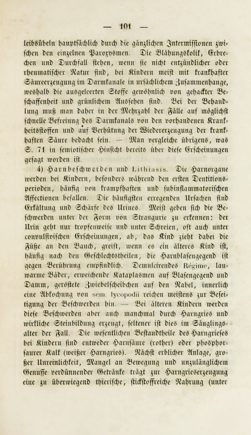 letböübefn bauptfäcbtid) bind) bie ijän^Iicben 3ntermiffionen $wi= fd)eu beii einzelnen '-Parojpsmen. Die SBl&fyungSfolif, (5rbre= eben unb Durchfall fteben, wenn (te nid)t entjünbüdjer ober rbeumatifcfyer 9tatur fiub, bei Äinbern meift mit franfbafter Säureerjeugung im Darmfanale in urfäcblicbem 3ufatt™ent)ange, mestwlb bie ausgeleerten Stoffe gcroöbnlid) r»on getiefter 33e= fcb,affcnb,eit unb grünlichem 2lusfeben finb. Sei ber 23ebaub= lung mufj man baber in ber OTebrjabl ber gäüe auf möglicbft fdmeUe Sefreiung bes Dannfanals oon ben oorbanbetten $ranf= beitsfroffen unb auf Serbütnng ber SSiebererjeugung ber franf= tiaften Säure bebaebt fein. — SDxan vergleiche übrigens, roaö S. 71 in femiottfeber ■Sinficbt bereits über biefe (Srfcbeinungen gcfaiit morben ift. 4) #arnbefcbn>crben uub Lithiasls. Die -£>aniorganc irterben bei Äinbern, befonbers mäbrenb ben erften DcntitionS= perioben, häufig oon frampfbaften unb fubinflammatprifcben Slffectioncii befallen. Die bäuftgfteii erregenben Urfad>en finb (Srfältung unb Schärfe bes Uriues. sDdeift geben fieb bie Se= fchroerben unter ber gorm von Stiaugiirie ju erfennen: ber Urin gebt nur tropfeumeife unb unter Schreien, oft auch unter conoulfioifcbeu (Srfebeiuuugen, ab, bas ffinb uebt babei bie ^üfje au ben Saudi, greift, loenn es ein älteres Äiub ift, bäufig uacb ben ®efcbled)tstbeilen, bie •£>arnblafengcgcnb ift gegen Serübvung empfiiiblid). DemiilcireubeS Regime, lau= marine Säber, ermeiebeube Äataplasmeu auf Slafcngegenb uub Damm, geratete ,-}miebelfd)eibdieu auf ben Wobei, innerlich eine 3lbfod)img oon sero. lycopodii reichen meiftenS uir SefeU tiguug ber Sefcbmerben bin. — Sei älteren ftinberu merben biefe Sefcbmerbeu aber aud) mancbmal burd) >r>arugries unb wirtliche Steinhilbung erzeugt, feltencr ift bieS im Säuglings-- alter ber %a\L Die roefentlicbcii Seftaubtbeile bes >§)arugriefeS bei ftinbein finb eutmeber ■parufäure (rotber) ober pbospl;or- faurer ftalf (meiner •Iparngries). 9iäd)ft erblicher Einlage, gro= fjer Unreinlid)feit, ÜWaugel an Semegung unb unzulänglichem <#enuffe oerbünnenber ©etrctnfe trägt jur ■£>arngrieSerjcuguug eine ju übermiegenb tt>ievifc^>e, fticfftoffreid)e 9caf>rung (unter