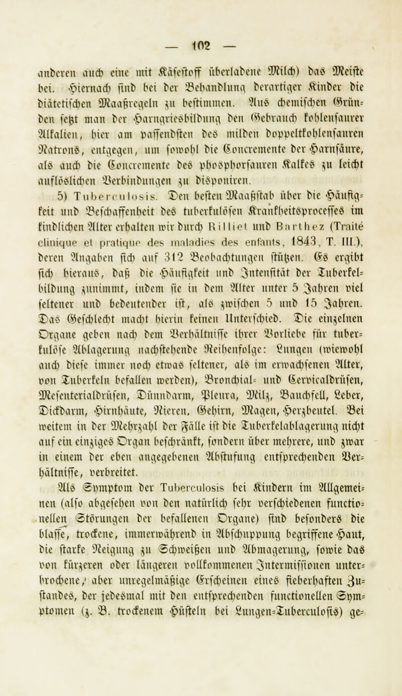 anbeten aucb eine mit Ääfeftoff überlegene TOI*) baö TOcifte bei. ■öiernad) ftnb bei ber SBebanblung belästiget Äinber bte biätetifeben ÜKaaRregeln ju beftinimen. Slu« dicmifAcn («rün= ben fefct man ber •&arugriee.bilbung ben (Sebraurb fohlenfaurer 2llfalteu, hier am paffcnbften bc* milben boppeltfoblenfaurcn Patrone, entgegen, um fowobl bie doncremente ber ^arnfäure, als aucb bie Soncremente beä pbospborfauven ÄalfeS ^u leicht auflöalicbcn ikrbinbuugcn ^u btspoaiten. 5) Tuberculosis. £>eu beften ÜRaaftftab über bie £>aufig= feit unb ©efffcaffenbett beö tubcrfulöfen ßranfheitöproceffeS im finblicben Filter erbalten mir bind) Rilliet nnb Barthez (Traite clinique ei pratiquo des nviladies des enfants, 1843, T. III.), beren Angaben ff* auf 312 (Beobachtungen frühen. @fö ergibt fid) hierauf, bajj bie •JpaufLifcit nnb Sntenßtöt ber JnberfeU bilbung zunimmt, inbem ftc in bem Alter unter 5 fahren »iel fetten« unb bebeutenber ift, als jftufdjen 5 unb 15 Sabrcn. T>a6 ©efcblecbt macht hierin feinen llntev|d)ieb. £>ic einzelnen Organe geben nad) bem Herhäftniffc ihrer Korlicbe für tuber= fulöfe Ablagerung, uacbftebcnbe ^Reihenfolge: Sungcu (nnetr>ol)l aud) biefc immer nod) etwas feltener, als im eraaebfenen Filter, r>on ^überfein befallen roerben), 23rond)ial= unb (lermcalbrüfen, ÜRcfcutcrtalbrüfcn, Dünnbarm, Pleura, ÜRilj, 93aud)fell, ßcber, SDicfbarm, Hirnhäute, Sciercn, ®ebirn, ÜRagcn, •Öer^bcutel. 33ei weitem in ber 9Rebrjat)l ber gätte ift bie luberfelablagerung nicht auf ein einziges Organ befebtänf t, fonbern über mehrere, unb jmar in einem ber eben angegebenen Abftufuug cntfprcdjenben 33ev= hältniffe, verbreitet. Als Spmptom ber Tuberculosis bei Äinbern im Allgemein nen (alfo abgefeben w>n ben natürlid) febr r>erfd)iebencn functio= neuen 'Störungen ber befalleneu Organe) ftnb befonberS bie blaffe, troefene, immerroäbrenb in Abfcbuppung begriffene ^aut, bie ftarfe Dceigung $u @d)»eijjen unb Abmagerung, fowie baS von Eüv^cren ober längeren polttommenen 3ntermiffionen unter- brochene/ aber unregelmäßige (Srfcheinen etneö ftebevbaften 3U= ftanbeä, ber jebesmal mit ben eutfpred)enben funetioneden ®ßm= ptomen ($. 33. troefenem tüfteln bei ßuitgen=XubercuIofiä) ge=