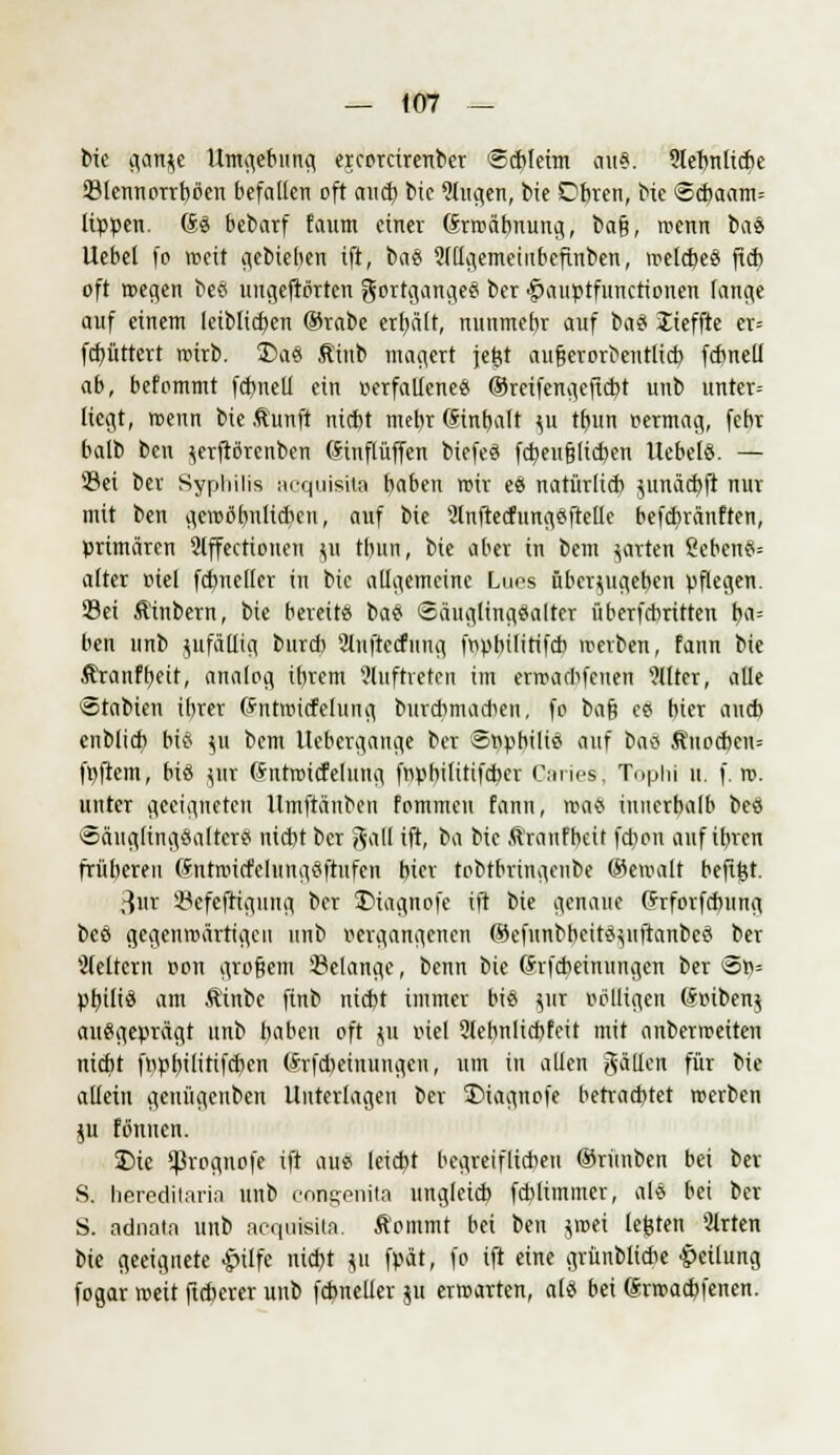 bie flanke Umgebung ejcorcirenber Schleim au». Slebnliche Slennorrböen befallen oft auch bie klugen, bie Obren, bie <8cbaam= lippen. 60 bebarf faum einer (Srmäbnung, bafj, trenn bae Uebel fo weit gebieben ift, bae Mgemeütbcfinben, mekbee ftcb oft roegen bee uugcfiörtcn gortgangee ber |>auptfuncrionen fange auf einem leiblichen ®rabe erl)ält, nunmebr auf i>a9 Jieffte er= fchüttcrt rcirb. T>ae Äinb magert jejjt aufserorbetttltd) fcbneli ab, befommt fcbneli ein verfallenem (Srcifengeficht unb unter= liegt, menn bie .ftunft nicht mebr (Sinbalt ^u tbun vermag, febr balb bcn ^erftörcnben (Sinflüffen biefee fcheufjlicben liebele. — Sei ber Syphilis acquisite baben rcir ee natürlich junächft nur mit ben getvöbnlidten, auf bie Slnftecfungeftelle befchränften, primären 2lffectioiten ^u tbun, bie aber in bem garten ?ebene= alter viel fcbnellcr in bie allgemeine Lues überzugeben pflegen. Sei Äinbern, bie bereit« bae ©äuglingealter überfchritten b,a= ben unb jufäüig burd) Slnftecfuug fvpbilitifcb »erben, fann bie Äranfbeit, analog ibrem auftreten im errrarlifenen Filter, alle Stabien ibrer (fntroicfehing burcbmacben, fo ba§ ee bier aucb enblich bi8 JM bem Uebcrgange ber ©vpbilie auf bae Äuodten» föftem, bis gut (Sntroicfelung fvpbtlttifcher Caries, Tophi u. f. ro. unter geeigneten Umftänben fommcn fann, «wtS iniierbalb bee Säuglingealtcre nicbt ber gall ift, ba bie Äranfbeit fd)on auf ibren frübereu (ürntroicfelungeftufen bier tobtbringenbe ©eroalt befirjt. 3ut Sefeftigung ber ©iagnofe ift bie genaue (Jrforfdnmg bee gegenwärtigen unb vergangenen ©efunbbeiteytftanbee ber Sfeltcrn von großem Selange, beim bie (Jrfcbeinungen ber <5n= pbilie am Äinbc ftnb nicbt immer bie ytr völligen Söibenj auegeprägt unb baben oft $u viel Qlebnlicbfeit mit anbertveiten nicbt fppbilitifcben (Srfcbeiuungen, um in allen gällen für bie allein genügenben Unterlagen ber S)iagnofe betrachtet »erben ju fönnen. 2>ie 'ßrognofe ift aue leicht begveiflid)eu ©riinbcn bei ber S. hereditnrin unb congenita ungleich fcblimmer, als bei ber S. adnala unb acquisita. Äommt bei ben $tvei legten 3lrten bie geeignete £ilfe nicbt ju fpät, fo ift eine grünblicbe Teilung fogar tveit ftcberer unb fcbnelier $u erwarten, ale bei (Jnvacbfenen.