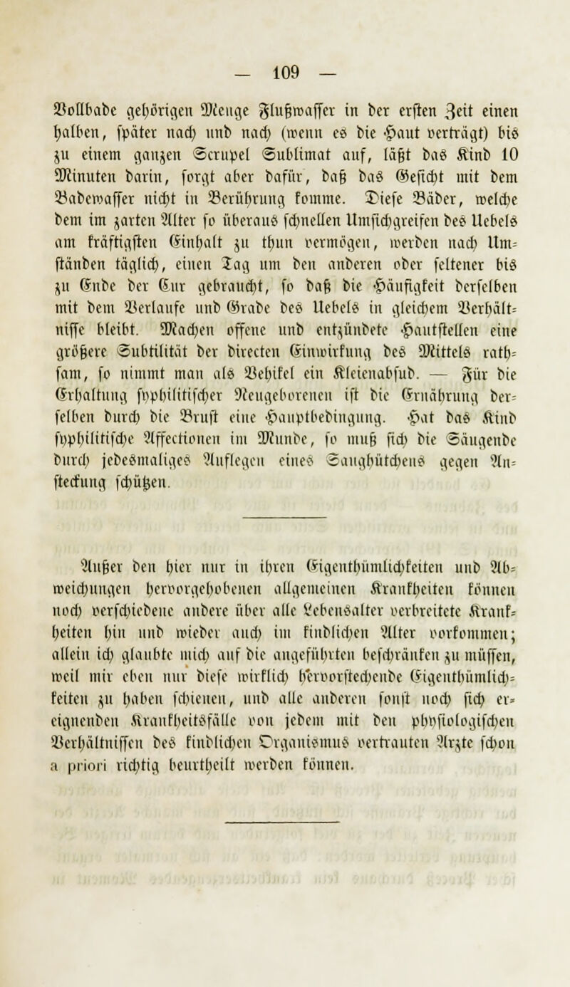 Sßollbabe gelängen 9)tcuge glurjroaffer in ber erflen 3ett einen falben, fpäter nad) nub nad) (wenn es bie -£>aut perträgt) bt8 ju einem ganzen Strubel Sublimat auf, läßt btö Äinb 10 ÜJcinuten barin, forgt aber bafür, barj ba8 ®efict)t mit bem 23aberoaffer nid)t in 23erüfvrung fomtne. 3)iefe Säber, reelle bem im garten 2llter fo überaus fdmellen Umjid)greifcn bes Ucbele am fräftigfien Stnt)a[t ju tfnin »ermdgen, »erben nact) ltm= ftanben räglid), einen lag um ben anberen ober fcltener bis1 ju Snbe ber ßur gebraust, fo ba$ bie £äuftgfeit berfefben mit bem Herlaufe unb fthabe bes Uebcls in gleicbem 33erbält= niffe bleibt. 5Dcad)en offene unb entzaubere f>autfteUen eine größere ©ubtilität ber birecten ßinunrfung bes Mittels ratb= fam, fo nimmt mau als SBebJfel ein Äleienabfub. — gür bie (Jrbaltung ftp&iftftfcper Neugeborenen ift bie (?rnäbrung ber= felben burd) bie Sruft eine <£>aiiptbebingung. $at bas ftinb fi)pbilitifd)e Slffeettoneu im üftunbe, fo murj ftcb bie ©äugenbe burd; jebesmaligeS auflegen eines Saugbütcbeiis gegen 9tn= ftetfung fdjüfcen. ■Jlujjer ben bier nur in ir)ren (*igeutbümlid)feiten unb ?tb= roeidwugen bervorgebobeuen allgemeinen Äraiifbeiten fönueu noet) Krfdriebeue aubere über alle Lebensalter verbreitete ftranf» beiten bin uub reieber and) im fiublid)cn älter oorfontmen; allein id; glaubte mid; auf bie angeführten befd)räufen gu muffen, rocil mir eben nur biefc roirflid) beroorftedjeube (*igcntl)ümlid)= feiten $11 r)«ben [cbieucH, unb alle aubereu fouft nod) fieb er* eignenbeu Ärantbeitsfälle 0011 jebem mit ben vbnfiologifdjen 23erf)ältniffen bes finblid)cu Organismus vertrauten ?lr*te febon a priori rid)tig beurtbeilt werben tonnen.