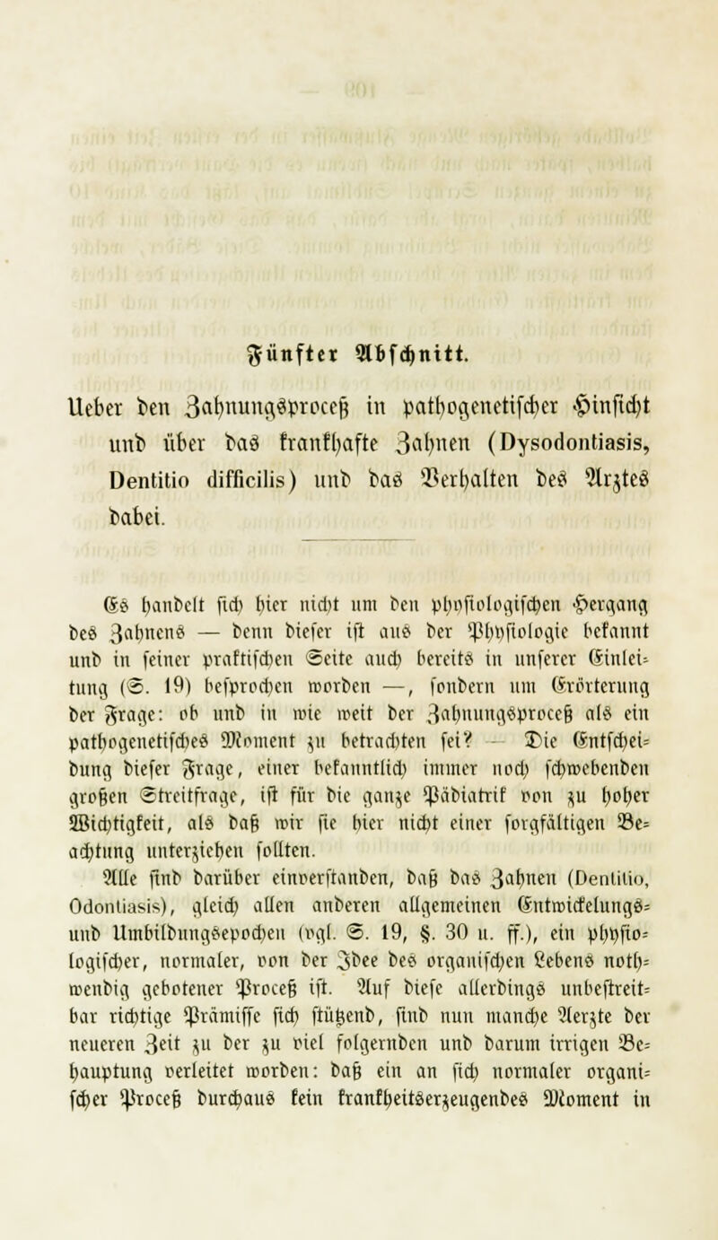 fünfter «KBfdjnttt. lieber ben 3«b/nuna,3i>rocejj in patbocjenetifcfyer $tnftd}t unb über bctö frcmffyctfte 3ab,nen (Dysodontiasis, Dentitio difficilis) unb baö Serbalten toeö 2trjte3 babet. (Se> t>anbclt fid) f)ter nid)t um beu pl)pfiplpgtfd)en Hergang beö B^bncnci — benn biefer ift <m8 ber P)»fip[pgie bcfannt unb in feiner praftifcben Seite aud) bereit* in unferev Sinleü tung (@. 19) befprodjen rpprben —, fonbern um Erörterung ber groge: ob unb in roie meit ber ^cüfnvm^ptDUi als ein patbogenetifd)eö SMoment yi betrad)ten feiV 3Me 6ntfd)ei= bung biefer 3r«ge, einer befanntlid) immer nedj fd)rpebenben gro§en Streitfrage, ift für bie ganje ^äbiatrif Pen ^u t>ot>cr 2Btd)tigfeit, als t>a$ mir fte bter nid)t einer forgfältigen 33e= ad)tung untergeben follten. Stile finb barüber einperftanben, bafj tai 3abnen (Denülio, Odonliasis), gleid) allen anberen aügemeinen 6ntrpirfelung6= unb Umbilbnngeeppd)eu (vgl. @. 19, §. 30 u. ff.), ein pl>t>fto= (pgifd)er, normaler, ppn ber 3bee bee organifdjen Gebens notl)= roenbig gebptener $rpce§ ift. 9tuf biefe allcrbingö unbeftreit= bar richtige ^rämiffe fid) ftüijenb, finb nun manche ?(erjte ber neueren 3eit ju ber $u fiel fptgernben unb barum irrigen 23c-- fyauptung perleitet rpprben: bafj ein an fid) nprmaler organt-- fcfjer ^rpeef? burebau« fein franfbeiräer^eugenbeei 2)cpment in