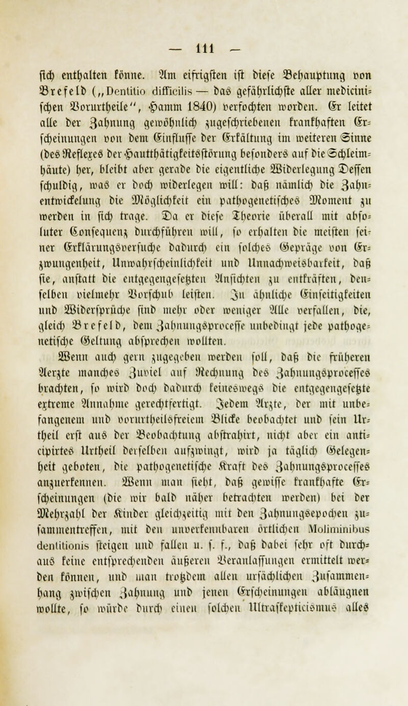 fid) enthalten tonne. 2tm cifrigficn ift bicfe 23ebauptung »on örefelb („Dentitio difficilis— btö gefäb,rltcbfie aller mebicini= fcfyen aSorurt^etie, ■gmmm 1840) verfochten roorben. (Sr leitet alle ber 3a^nurt9 gcioolmlicb, ^ugefcf/riebenen franffmften Gr= fdjeinungen »on bem (Sinfluffe ber Srfältung im weiteren Sinne (beöSReflejeö ber£auttt)ätigfeiteiftbrung befonberö auf bieScbleim-- tyäutc) t>cr, bleibt aber gerabe bie eigentliche SBiberlegung Deffen fcfyulbig, roaö er boct) roibertegen rotli: bafj näinlid) bie ^atyn-- entroicfelung bie ÜRöglicfyfeit ein patf)ogenetifd)eö 2)comcnt jii roerben in ftct) trage. 2)a er biefe £h,eorie überall mit abfo= (uter (ionfequenj burd)füf)ren roill, fo erhalten bie meiften fei- ner Srflärungöoerfucbe baburd) ein fold)ee> (Gepräge von (£r= jroungenfjcit, Unrcab,rfd)einlid)feit unb Unnadjroeiöbarfeit, baß fie, anftatt bie entgegeugefejjten 2tnfid)ten ;u enthaften, ben= felbeu oielmebr Horfdjub leiften. 3 almlicbc (linfcittgfeiten unb Sßiberfprücfye finb mel)r ober weniger Sitte verfallen, bie, gleich, Örefelb, bem3abnuugi5proceffe unbebingt jebe patboge» uetifd)e ©ettung abfpredjen wollten. SBenn aucb, gern zugegeben roerben foll, ba$ bie früheren 3lerjte manches Qtaiü auf fltecbuung bee 3abiiuit^öprcccffee brachten, fo wirb bod) baburd) l'eiueeioegä bie entgegengefegte ertreme 2lnnabme gerechtfertigt, 3«bem 2lr$re, ber mit unbe= fangenem unb oorurtbeilo freiem Slicte beobachtet unb fein Ur-- tt)eil erft auS ber SBeobacbtimg abftrabivt, nid>t aber ein anti-- cipirteö Urtfjeif berfefben aufzwingt, wirb ja täglich ®elegen= t)eit geboten, bie patl)ogenetifd)c ft'raft beö 3äl)ung6proceffee anjiterfennen. SBenn man fiebt, ba$ gewiffc frant'bafte 6r= febeinungen (bie mir balb näl)er berradtten werben) bei ber SOJeb,rjabl ber Äinber gleid^eitig mit ben 3^^nungäepocben ^u= fammentreffen, mit ben unoertenubareu örtliche» Moliminibus denlitionis fteigen unb fallen u. f. f., bafj babei febr oft burd> auö feine entfpredienben äußeren ikraitlaffuugen ermittelt wer» ben fönnen, unb man trogbem allen urfacbltcben 3llfammen= f)ang jwifeben 3ab,nung unb jenen (*rfd)einungen abläugnen roollte, fo mürbe bureb einen folebeu UltraffepticioniuÄ alle$