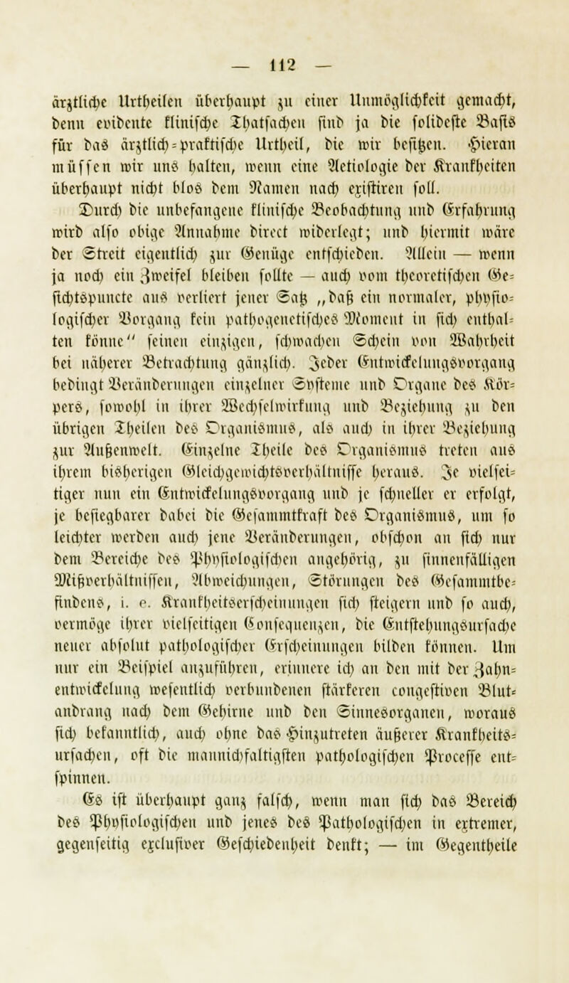 ärjtlicbe Urtbeifeu überhaupt ju einer Unmbglicbfcit gemacht, beim einbeule flinifebe 2batfad)en fiub ja bie folibefie 93afld für baä ärjtlid) = praftifebe Urteil, bie wir befitjen. hieran muffen roir unö bauen, wenn eine ?letiologie ber Äranfbeiten überhaupt nicht bloß bem Planten nach ejifrireu foli. üDurd) bie unbefangene flinifebe Beobachtung unb (Srfabmng roirb alfo pbigt ?(nnabine birect nubcrlcgt; nnb hiermit märe ber Streit eigentlich jur (Genüge entfebiebeu. allein — wenn ja nod) ein 3roeifel bleiben foüte — auch »oiii tl)epretifd)en ©e= fiifttöpuiicre au« verliert jener ©ajj „baf? ein normaler, pbpfio- (ogifeber SSorgflng fein pattyogenetifcbeä SOconmit in fid) entbot* ten fönne feinen einzigen, febroacben ©ebein von 2Babrbett bei näherer Betrachtung gangtieb. Seber @ta>t<felung$»»rgang beblngt Beriinberuitgen einzelner ©nfteme nnb Organe bc# Äör= pere, fomobl in ihrer SBecbfelroirfung nnb 33ejiebung ju ben übrigen 'Ibeilen bee> Drganiämuä, alö and) in ihrer SBe&tebung $ur 9iugenn>clt. (Smjelne Jbcile beo Organismus treten aus ihrem bisherigen (iHeicbgetti($tßperbältniffe berau«. 3e mclfei= tiger nun ein ßnttottfelunggBorgang unb je fcbuelier er erfolgt, je beftegbarer babei bie ©efanunttraft bee> Organismus, um fo leichter merben and) jene ikräuberungeu, obfd)on an fid) nur bem Bereiche bee> Spbtyjiclogifcben angehörig, ju finneufätligen Oftiftoerhaltniffcn, ?lbweid)iingcn, Störungen bes Wefammtbe= finbens, i. e. &rattfbeitflerfd)ciuungcn fid) fteigern unb fo aud), oermbgc ihrer oielfcitigcn Sonfequengen, bie ßntftebungeurfacbe neuer abfolut patbotogiftber (Srfcbeimingen hüben fönnen. Um nur ein 23cifpiel anzuführen, erinnere id) an ben mit ber^cihn= entwicfelung wefcutlicb oerbunbenen ftärfereu cougeftiuen 23lut= anbrang nad) bem ©cbirne unb ben Sinnesorganen, woraus ftd) befanntlid), and) ohne bas Einzutreten äußerer Äranfbeitö= urfad)en, oft bie mannid)faltigften pathologifd)en ^Svoceffe ent= fpinnen. 6s ift überhaupt ganz falfd), menn man fid) baS Bereid) beö *pt)i)fiplo^ifd;eu unb jene« beS <Patb,ologifd)en in ejtremer, gegenfettig ejclufiv-er ©efd)iebeubeit benft; — im ©egeutbeile