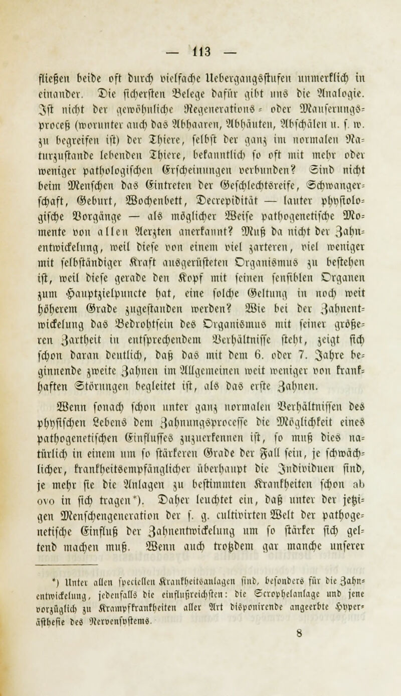 fliegen beibe oft bnrd) »tc(fad)e UebergangSftufen unmerflid) in einanber. T>ie fidierfren Belege bafi'tr gibt unö bie 'ülnalogte. 3ft nicf}t bev gewöfynlidje SRegenerattonS = ober 5Wouferung8= procefj (worunter aud) baö 9lbr)aaren, abbauten, ?lbfcbäleit it. f. it. $u begreifen ift) ber liiere, felbft ber gang im normalen 9la= rurytftanbe lebenben Ibiere, befannt(id) fo oft mit mebr ober roeniger patbologtfcfyen (Srfcbeinungen r-erbnnben? Sinb niebt beim 9Wenfcf)en ba8 (Eintreten ber ©efcblecbtercife, «cbtrmnger= fdjaft, ©eburt, 2Bocb,cnbett, £>ecreptbität — (anter pt>»flolo= gifcfye 93orgänge — al8 möglicher SBeife patbogenetifebe %Ro- mentc tton allen ?lerjten anerfannt? SJiufj ta niebt ber 39t>n= entroicfelung, roetl biefe t*on einem r-iel parieren, r-iel weniger mit fefbfränbiger Äraft auSgerüfteteu Organismus ju befteben ift, «eil biefe gerabe \>m $opf mit feinen fenfiblen Organen junt •^auptjtelpuucte bat, eine fold)e Oeltung in nod) weit bleiern ®rabe jugeftauben werben? 2Bie bei ber Jabnent= wicfelung tau ißebrobtfein beö DrgaiuSmuö mit feiner gröf?e= ren Jartbeit in entfpretf)enbem Ü3cvt)ältniffc ftefyt, jeigt fid) fd)on baran bentlid), baß t)tö mit bem 6. ober 7. 3af;re be= ginnenbe jweitc 3«t)nen im allgemeinen weit weniger Bon franf= Ijaften Störungen begleitet ift, als \>ai erfte 3flf'neu- SBenn fonad) febon unter gattj normalen '-öerbältniffen be« pljpfifd^en Sebenö bem ßalmnngöpvoceffe bic SKctglidjfeit eineä patb,ogenetifd)en (Sinfluffcei jnjueriennen ift, fo mnf3 bieä na= türlid) in einem um fo (tarieren ®rabe ber gall fein, je fcbwädv lieber, franfbcitöempfänglicber äberbanpt bic ^nbimbuen finb, je mebj fic bie 5lnlagen ju befrimmten Äranfbeiten fcfyon ab ovo in fid) tragen*). 2>al)cr leuebtet ein, t>a§ unter ber je£i= gen ÜKenfd;engeueration ber f. g. culrimrten Sßelt ber patb, oge-- netifdpe (Stnflufj ber 3ar>nentwicfelung um fo ftärfer fid) gel= tenb madjen muf?. 2Bcnn aneb trofcbem gar mandje unferer *) Untei allen foecteflen ftranf&eitäanlagen finb, befonberä für Sie Salm* entwideiung, {ebenfalls bie einflußreichen: bic Scrovtietanlage «nb jene oorjüglicl) ju firampffranffieiten aller 2Trt btäponirenbe angeerbte #Pper= äftbefie beä iller»enftifiem8.