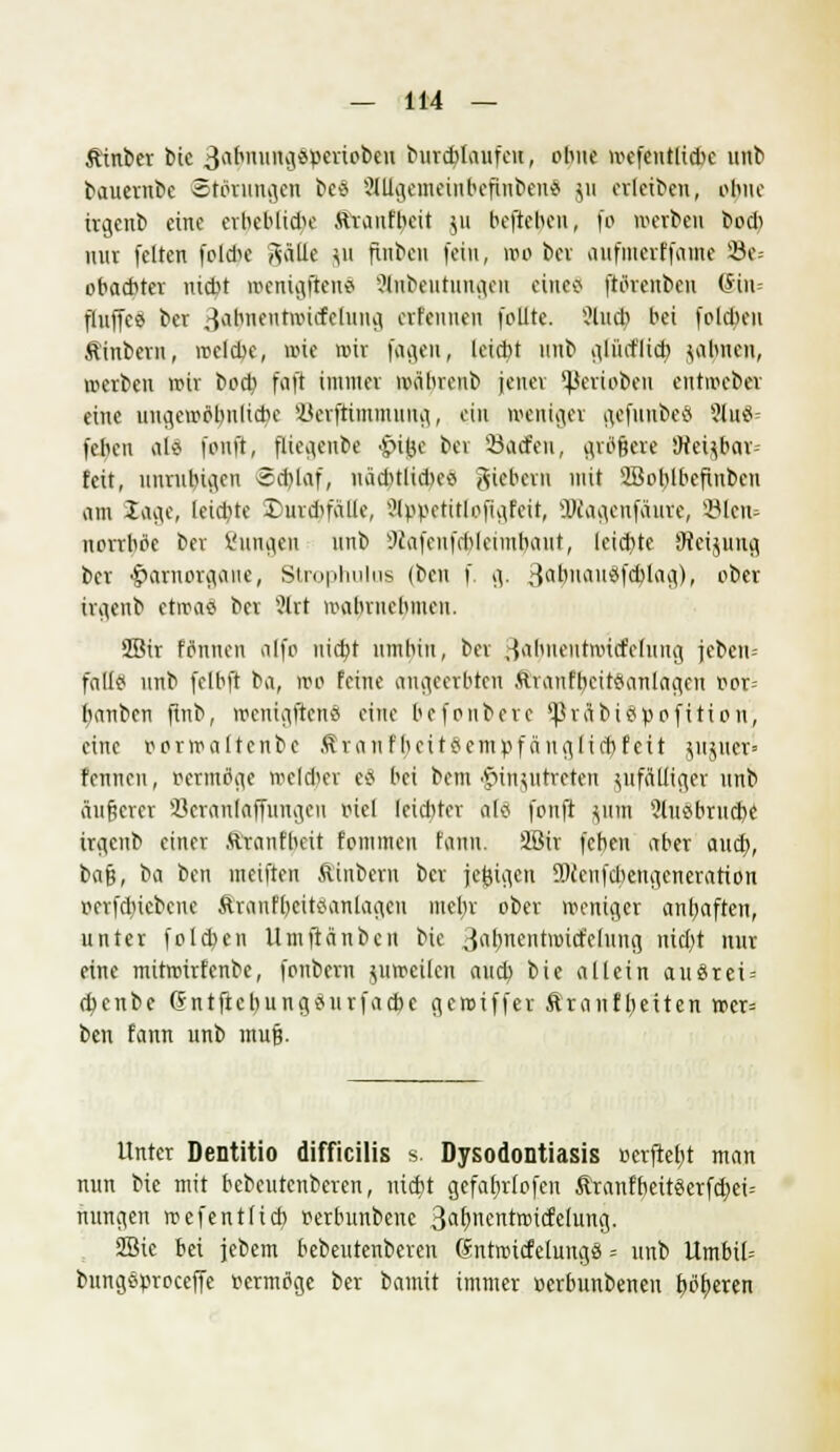 fttnber bie 3abuung*»eriobeu burdilaufen, ohne mefentlicbc unb bauernbe Störungen bes SlUgemeinbcfinben* ju erleiben, ohne txgenb eine erbeblidK Ätaufbeit ju beftohen, fo ©erben boeb nur feiten foldu- Aälle \u flnbcn fein, wo bei aufmettfame s-8e= obaebter md.it wenigftens ?lnbeutungeu eines ftörenben (5 in fluffes ber 3abnentTOicfehing erfennen folite. ?lud) bei fold)en Äinbern, wclcbe, wie mir fugen, leicht unb glüd'licb filmen, ©erben wir boeb, faft immer wäbrenb jener Venoben eutwebev eine ungcwöbnliebe iterftimmuug, ein weniger gefunbeä 8l»8= febeu als fonft, fliegenbe <§>i#e bei Sacfen, größere Steij6ar= feit, unruhigen *d)laf, nadnlidKS fiebern mit 2Boblbefiubeu am Sage, Uidjte £>urd)faüe, Stppetitfofigfett, SKagenfäure, S-Blciu norrhrie bev Zungen unb 9iafenfd)leimbaut, leid)te JRcijitug ber ßarnorgatte, Strophulus (ben f. g. 3ä|>nau8fdjlag), ober irgenb etwas ber 3lrt wahrnehmen. 2Bir Finnen alfo nicht umbin, bev ^almeutnud'ehing jeben= falls? unb felbft ^a, wo feine angeetbten AttanfbeitSanlagen r>or= banben finb, wenigftens eine befonbere 'Jhäbispofition, eine rorwaltcnbc ÄranfbcitSempfä nglicbfeit jlrjuer» fennen, Bermflge »elfter es bei bem Einzutreten ^fälliger unb äußerer SBeranlaffungen viel leidfter als fonft jutn ?iusbrudx itgenb einer ftranfheit foinmen fanu. Sßir feben aber and), ba§, \>n ben ineiften Äinbern ber jefcigen SMeufdiengeneration Betriebene Äranfbeitsanlageu mebjc ober weniger anhaften, unter folgen Umftänbcn bie 3ab>tentmicfclung nid)t nur eine mitwirfenbe, fonbern juweilcn and) bie allein ausrei = d^enbe (Sntftcbungsurfacbe gewiffer Äranfbeiten wcr= ben fann unb muß. Unter Dentitio difficilis s. Dysodontiasis »erftefyt man nun bie mit bebeutenberen, uid)t gefatnlofen &'ranfbeitserfd)ei= ttungen wefentfieb, oerbunbene 3<*f>ncntwid,e[ung. 2Bie bei jebem bebeutenberen ßntwicfelungS = unb Umbil= bungsproceffe r-ermtfge ber bautit immer »erbunbenen bötteren