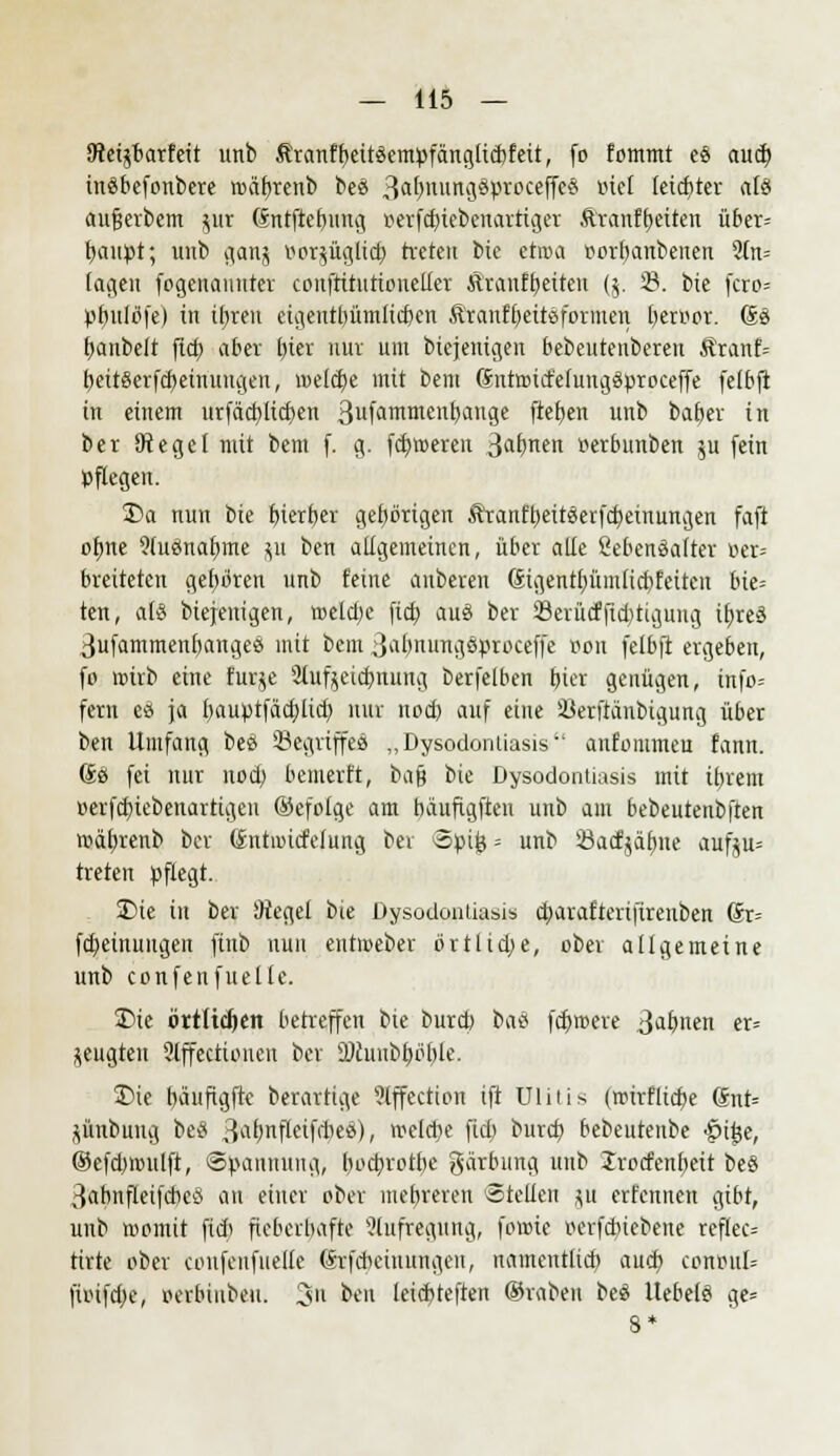 SRetjbarfeit unb Äranff>eitöempfciriciücbfett, fo fommt eS aud) inäbefonbere rDäf>renb beS 3«^u«g8^roceffe8 Biet leidjter «lö aujjerbem pr Sntftebung »etfdjte&enartiget Äranftjeiten über= fyauttt; unb gang oorjügltcb, treten bie etroa oorbanbeiten 9(n= lagen fogcnanuter couftitutioneller Äranfbeiten (j. 23. bie fcro= »ljuliSfe) in itjren eigentbümlid)en Äranfljeitöformen beroor. So fyanbelt fid) aber fykx nur um biejenigen bebeutenbereu &ranf= beitSerfcbeinuugen, welche mit bem SnttMd'efunggproceffe felbft in einem urfäd)lid)en 3nfaiRlttetl^anSe \tefytn unb baber in ber SRegel mit bem f. g. filteren 3af>nen »erbunben $u (ein pflegen. S)a nun bie bierber gebbrigen Äranftjeitäerfdjeinungen faft objte 9(uemafyme $u ben altgemeinen, über alte SebenSafter oer= breiteten getjoren unb feine anbeten Sigentt)ümtid)feiten bie= ten, atS biejenigen, weldje fieb. aus* ber 23erücfftct)tiguug ib,reä 3ufammenbangee mit bem 3abnungöproceffe Bon fetbft ergeben, fo wirb eine furje 2Iuf$eicbnung berfelben tjtcr genügen, tftfo= fern eö ja fmuptfäd;lid) nur nod) auf eine Söerftanbigung über ben Umfang bes SSegriffcS „Dysodontiasis anfommeu fanu. So fei nur nod) bemerft, ba$ bie Dysodontiasis mit itjrem oerfcfyiebenartigen ©efotge am bäuftgfteu unb am bebeutenbften mätjrenb ber Sntnntfetung bei opij} - unb Öacfjätme aufju= treten pflegt. 35ie in ber !Hegel bie Dysodontiasis cfyaraftertfirenben Sr= fdjeinuugen finb nun entmeber ortlidje, ober atigemeine unb confenfuetlc. 35ie örtlichen betreffen bie bureb imi fd)roere 3a&n«ii et= jeugteu 2lffectiouen ber DJhnibtjtftjle. 35ie bäuftgfte berartige ?lffectton ift Dlitis (rcirflicfye Snt= flünbung beS 3fl§ttffetf<$e8), belebe ftd) buref) bebeutenbe •luije, ©efdwulft, Spannung, bodjrotbc gärbung unb Jrorfenbeit be§ 3abnfteifcbeö an einer ober mehreren Stellen p erfennen gibt, unb roomit fid> fieberbafte Slufregung, foate oerfdnebene reftec= tirte ober amfcufuelle Srfcbeiuungen, namcntlicb, aueb, conoul= fnufd;e, oerbiubeu. 3n ben leiebteften ©rabeu beö UebetS ge= 8*