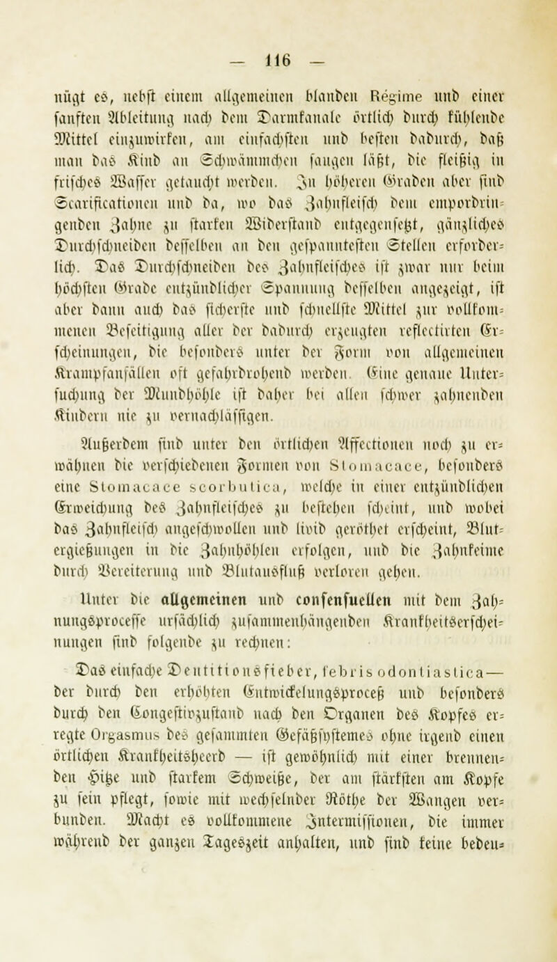 nügt co, nebft einem allgemeinen blauten Regime unb einer fanfteu Ableitung nacb bera SDarmfaualc örtlid) burd> füblcube Siittef cinjuroirfen, am einfachen unb befreit babiud;, bafe man baS .ttiub an -Sdnra'nundum fangen läfjt, bie fleißig in frifdx« Sßaffcr getaudpi »erben. Cmi böberen ©raben aber finb ©carificatioiicu unb ba, wo baä 3^bnfleifd) bera entporbrin geuten Jaljne ju ftarfen SBiberjlanb eutgegcnfejjt, gänjlic&eS 3>nrd>fdmeibeu beffelbeu an bot gefpaunteftcu «teilen erfrnber- lid). 3>aä X>urd>fdmeiben be8 3a&nfkifä>e9 ift i^M 1UIV M1 bödmen ©tabe citt$ünblicbcr Spannung beffelben angezeigt, ift aber bann and) bao fld)crfie unb fdmellfte Söttttel $ur BpEfom= nieueu SBefeitigung aller ber baburefc, erzeugten reftectirten Sr= fd^einungen, bie befonberä unier ber gorm oon allgemeinen ftrantpfanfälleu oft gcfalvrbrobcnb werben Sine genaue Unter» fua)ung ber SDiunbl)ol)le ift balier bei allen fetter ^aljueubeu JKnbern nie ju r>eruad)laffigen. Slujjerbcm ftnb unter ben örtlichen ?lffcctionen uod) ju er* mahnen bie oerfd;icbenen gorinen »on Stomacace, befonberS eine Stomacace scorbutica, wcldje in einer ent^üublidjeu (hivetdmng beä Jabuflcifd;ce ju beftebeu fduint, unb wobei baö ^3abnfLcticli augefdnpollcn unb liotb gerotbet erfd;eint, 23Iut= ergießungen in bie ^abuböbleu erfolgen, unb btc ,^abnfeime burd) Vereiterung unb Slutauäflufj oerloren geben. Unter bie allgemeinen unb confenfuelien mit bem ßafc nungaproceffc urfäd;licb, flufammenhängenben ftranfbeit#erfd;ei- nungen ftnb folgenbe %u redeten: 2)as eiufad)e ©enttitonSfteber, febris odontiastica — ber bureb ben erhöhten (Sntautfelung6proce& unb befonbers burd? ben SongeftiBjuftanb nacb ben Organen beö ftopfes er= regte Orgasmus be* gefaiumten ©efäjjftyftemeö ebne irgenb einen örtlichen Äranfbeitübeerb — ift geroöfmltd) mit einer brennen» ben •pi^e unb ftarfem Schmeiße, ber am frärfften am ßopfe ju fein pflegt, foroie mit roedjfetnber iRötbe ber SBangen v>er= bunben. ÜJiacbt es r-olitommene ^ntermiffionen, bie immer wiibrenb ber ganjen lageejeit anhalten, unb ftnb feine beben-