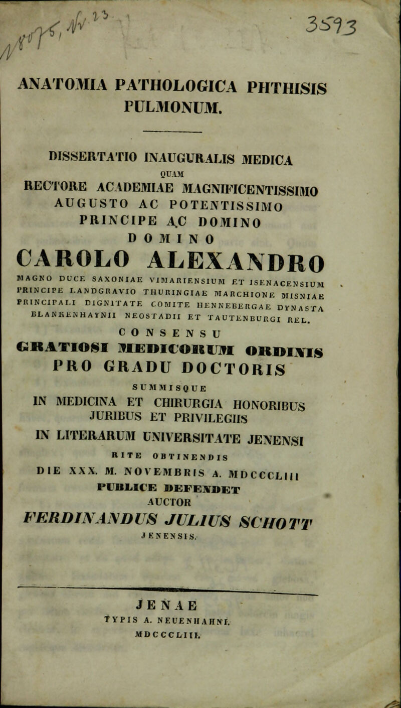 ANATOMIA PATHOLOGICA PHTHISIS PULMONU3I. DISSERTATIO INAUGURALIS MEDICA QUA.M RECTORE ACADEMIAE MAGNIFICENTISSIMO AUGUSTO AC POTENTISSIMO PRINCIPE A.C DOMINO D 0 M I N 0 CAROLO ALEXANDRO MAGNO DUCE SAXONIAE VIMARIENSIUM ET JSENACENSIUM I-RINCIPE I.ANDGRAVIO THURINGIAE MARCHIONE MISNIAK PRINCIPAI.I DIGNITATE COMITE IIENNEBERGAE DVNASTA BUBIUJiHAYNII NEOSTADII ET TAUTENBURGI REL. CONSENSU CSKATIOSI MEDItOllintl OitO^MS PRO GRADU DOCTORIS SUMMISQUE IN MEDICINA ET CHIRURGIA HONORIBUS JURIBUS ET PRIVILEGIIS IN LITERARUM UNIVERSITATE JENENSI RITE 0 IIT I NEMI i s DIE XXX. M. NOVEMBRIS A. MDCCCLIM 1'1'BIICE j»;fk\«i;t AUCTOR FERDINANDUS JULIUS SCHOTT 3 ENENSIS. J E N A E TYPIS A. NEUEMIAHNI. MDCCCtllf,