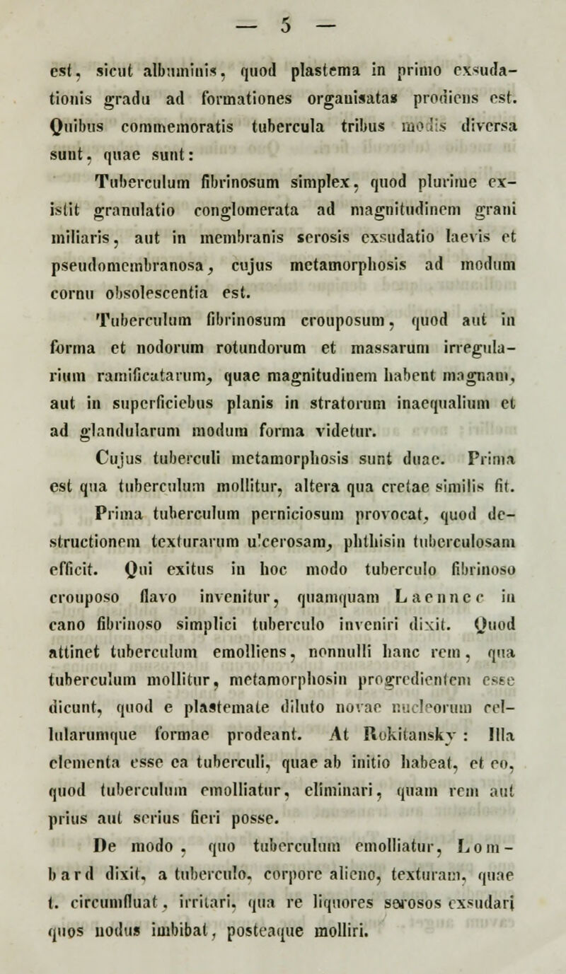 est, sicut albuminis, quod plastema in prinio cxsuda- tionis gradu ad forinationes orgauisatas prodiens cst. Qtiibus commemoratis tubercula tribus mbdis diversa suut, quae sunt: Tuberculum fibrinosum simplex, quod plurime ex- istit granulatio conglomerata ad magnitiidinem grani mHiaris, aut in membranis serosis cxsudatio laevis ct pseudomcmbranosa, cujus metamorphosis ad modiim cornu obsolescentia est. Tubercuhim fibrinosum crouposum, quod aut in forma et nodorum rotundorum et massarum irregula- rium ramificatarum, quae magnitudinem habent magnani, aut in supcrficicbus planis in stratorum inacqualium et ad glandulariini modum forma videtur. Cujus tuberculi mctamorpliosis sunt duae. Prima est qua tuberculum mollitur, altera qua cretae similis fit. Prima tuberculum perniciosum provocat, quod de- structionem textiirarum u'cerosam, phthisin tuberculosani efficit. Qui Pxitus in hoc modo tuberculo fibiinoso crouposo flavo invcnitur, qiiamquam Laenncc iu cano fibrinoso simplici tuberculo invcniri dixit. Quod attinet tuberculum emolliens, nonnulli hanc rcm, qua tuberculum mollitur, metamorphosin progrcdienteni csse dicunt, quod e plastemale diluto novae nucleorum ccl- liilarunique formae prodeant. At Rokitanskv : Illa clementa esse ca tuberculi, quae ab initio habeat, et eo, quod tuberculuin cmolliatiir. climinari, quani rem aut prius aut serius ficri posse. De modo , quo tiibercultim emolliatur, Lom- bard dixit. a tuberculo. corporc alieno, texfuram, quae t. circumfluat. irritari. qua re liquores sarosos cxsudari quos uodtis iuibibat, posteaqtie molliri.